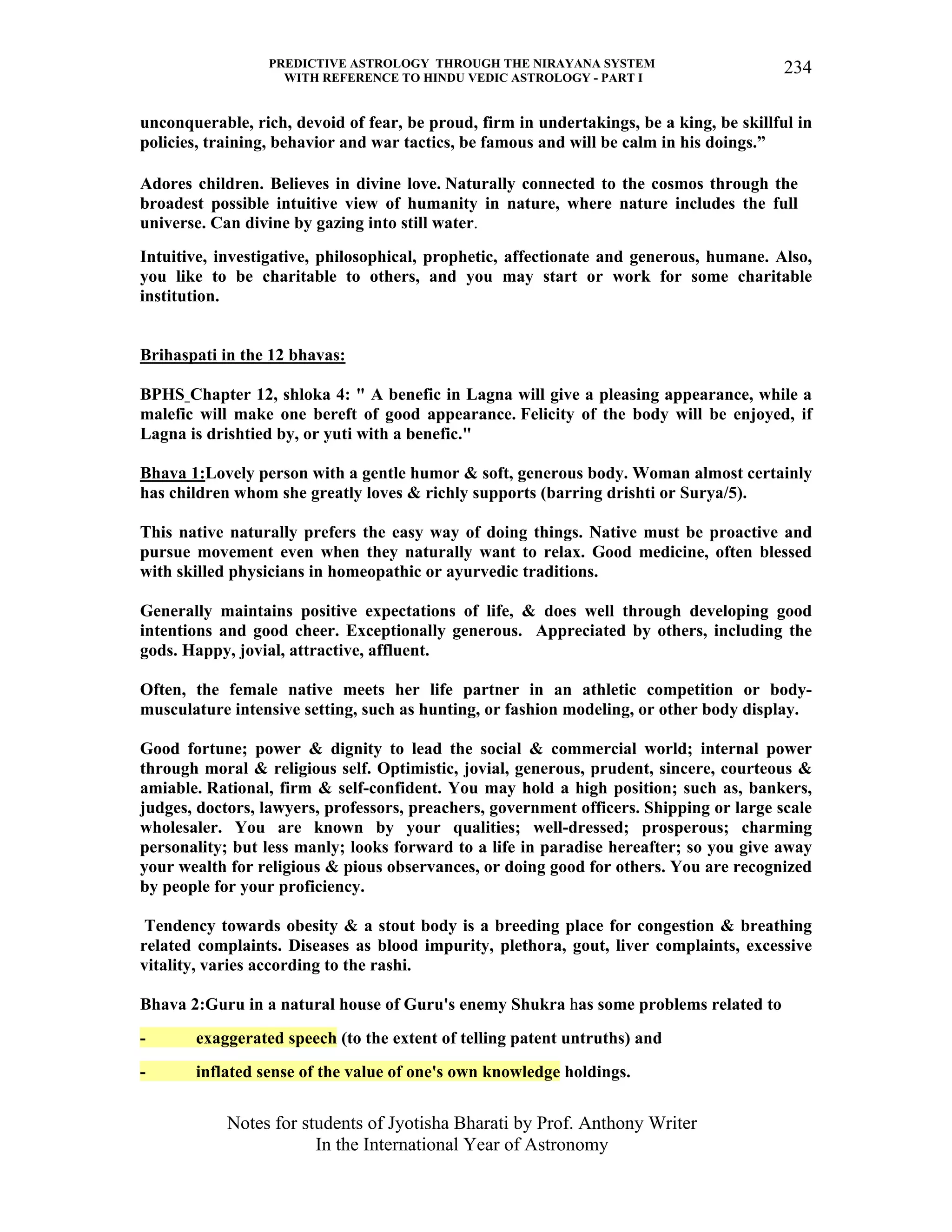 PREDICTIVE ASTROLOGY THROUGH THE NIRAYANA SYSTEM
WITH REFERENCE TO HINDU VEDIC ASTROLOGY - PART I
Notes for students of Jyotisha Bharati by Prof. Anthony Writer
In the International Year of Astronomy
234
unconquerable, rich, devoid of fear, be proud, firm in undertakings, be a king, be skillful in
policies, training, behavior and war tactics, be famous and will be calm in his doings.”
Adores children. Believes in divine love. Naturally connected to the cosmos through the
broadest possible intuitive view of humanity in nature, where nature includes the full
universe. Can divine by gazing into still water.
Intuitive, investigative, philosophical, prophetic, affectionate and generous, humane. Also,
you like to be charitable to others, and you may start or work for some charitable
institution.
Brihaspati in the 12 bhavas:
BPHS Chapter 12, shloka 4: " A benefic in Lagna will give a pleasing appearance, while a
malefic will make one bereft of good appearance. Felicity of the body will be enjoyed, if
Lagna is drishtied by, or yuti with a benefic."
Bhava 1:Lovely person with a gentle humor & soft, generous body. Woman almost certainly
has children whom she greatly loves & richly supports (barring drishti or Surya/5).
This native naturally prefers the easy way of doing things. Native must be proactive and
pursue movement even when they naturally want to relax. Good medicine, often blessed
with skilled physicians in homeopathic or ayurvedic traditions.
Generally maintains positive expectations of life, & does well through developing good
intentions and good cheer. Exceptionally generous. Appreciated by others, including the
gods. Happy, jovial, attractive, affluent.
Often, the female native meets her life partner in an athletic competition or body-
musculature intensive setting, such as hunting, or fashion modeling, or other body display.
Good fortune; power & dignity to lead the social & commercial world; internal power
through moral & religious self. Optimistic, jovial, generous, prudent, sincere, courteous &
amiable. Rational, firm & self-confident. You may hold a high position; such as, bankers,
judges, doctors, lawyers, professors, preachers, government officers. Shipping or large scale
wholesaler. You are known by your qualities; well-dressed; prosperous; charming
personality; but less manly; looks forward to a life in paradise hereafter; so you give away
your wealth for religious & pious observances, or doing good for others. You are recognized
by people for your proficiency.
Tendency towards obesity & a stout body is a breeding place for congestion & breathing
related complaints. Diseases as blood impurity, plethora, gout, liver complaints, excessive
vitality, varies according to the rashi.
Bhava 2:Guru in a natural house of Guru's enemy Shukra has some problems related to
- exaggerated speech (to the extent of telling patent untruths) and
- inflated sense of the value of one's own knowledge holdings.
 