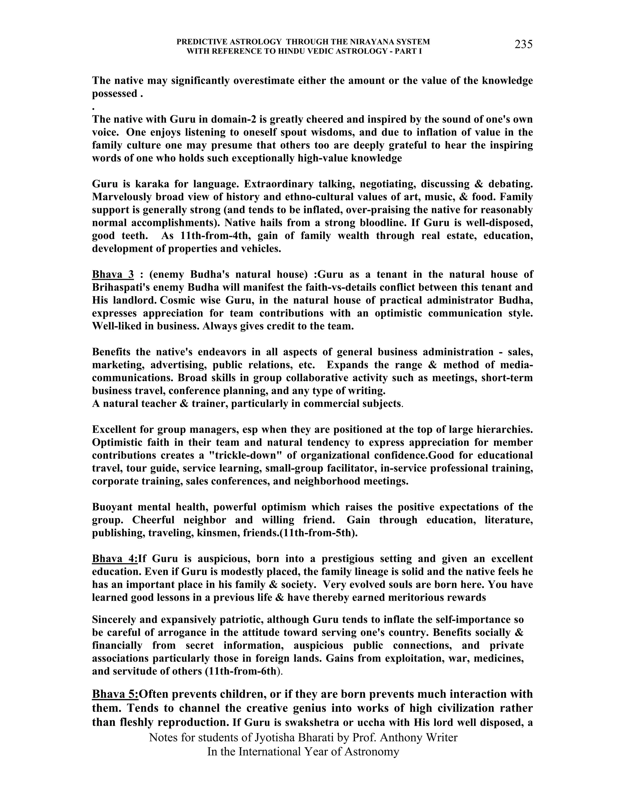 PREDICTIVE ASTROLOGY THROUGH THE NIRAYANA SYSTEM
WITH REFERENCE TO HINDU VEDIC ASTROLOGY - PART I
Notes for students of Jyotisha Bharati by Prof. Anthony Writer
In the International Year of Astronomy
235
The native may significantly overestimate either the amount or the value of the knowledge
possessed .
.
The native with Guru in domain-2 is greatly cheered and inspired by the sound of one's own
voice. One enjoys listening to oneself spout wisdoms, and due to inflation of value in the
family culture one may presume that others too are deeply grateful to hear the inspiring
words of one who holds such exceptionally high-value knowledge
Guru is karaka for language. Extraordinary talking, negotiating, discussing & debating.
Marvelously broad view of history and ethno-cultural values of art, music, & food. Family
support is generally strong (and tends to be inflated, over-praising the native for reasonably
normal accomplishments). Native hails from a strong bloodline. If Guru is well-disposed,
good teeth. As 11th-from-4th, gain of family wealth through real estate, education,
development of properties and vehicles.
Bhava 3 : (enemy Budha's natural house) :Guru as a tenant in the natural house of
Brihaspati's enemy Budha will manifest the faith-vs-details conflict between this tenant and
His landlord. Cosmic wise Guru, in the natural house of practical administrator Budha,
expresses appreciation for team contributions with an optimistic communication style.
Well-liked in business. Always gives credit to the team.
Benefits the native's endeavors in all aspects of general business administration - sales,
marketing, advertising, public relations, etc. Expands the range & method of media-
communications. Broad skills in group collaborative activity such as meetings, short-term
business travel, conference planning, and any type of writing.
A natural teacher & trainer, particularly in commercial subjects.
Excellent for group managers, esp when they are positioned at the top of large hierarchies.
Optimistic faith in their team and natural tendency to express appreciation for member
contributions creates a "trickle-down" of organizational confidence.Good for educational
travel, tour guide, service learning, small-group facilitator, in-service professional training,
corporate training, sales conferences, and neighborhood meetings.
Buoyant mental health, powerful optimism which raises the positive expectations of the
group. Cheerful neighbor and willing friend. Gain through education, literature,
publishing, traveling, kinsmen, friends.(11th-from-5th).
Bhava 4:If Guru is auspicious, born into a prestigious setting and given an excellent
education. Even if Guru is modestly placed, the family lineage is solid and the native feels he
has an important place in his family & society. Very evolved souls are born here. You have
learned good lessons in a previous life & have thereby earned meritorious rewards
Sincerely and expansively patriotic, although Guru tends to inflate the self-importance so
be careful of arrogance in the attitude toward serving one's country. Benefits socially &
financially from secret information, auspicious public connections, and private
associations particularly those in foreign lands. Gains from exploitation, war, medicines,
and servitude of others (11th-from-6th).
Bhava 5:Often prevents children, or if they are born prevents much interaction with
them. Tends to channel the creative genius into works of high civilization rather
than fleshly reproduction. If Guru is swakshetra or uccha with His lord well disposed, a
 