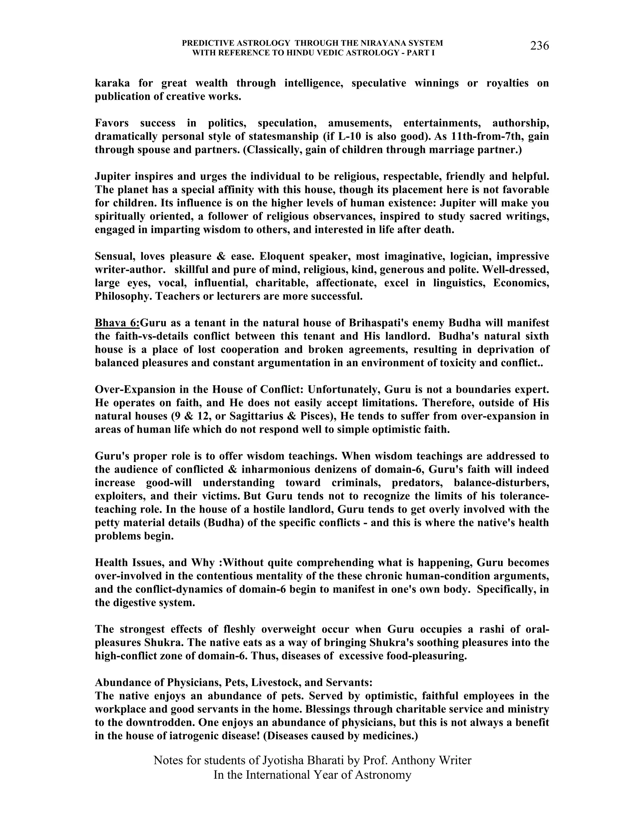 PREDICTIVE ASTROLOGY THROUGH THE NIRAYANA SYSTEM
WITH REFERENCE TO HINDU VEDIC ASTROLOGY - PART I
Notes for students of Jyotisha Bharati by Prof. Anthony Writer
In the International Year of Astronomy
236
karaka for great wealth through intelligence, speculative winnings or royalties on
publication of creative works.
Favors success in politics, speculation, amusements, entertainments, authorship,
dramatically personal style of statesmanship (if L-10 is also good). As 11th-from-7th, gain
through spouse and partners. (Classically, gain of children through marriage partner.)
Jupiter inspires and urges the individual to be religious, respectable, friendly and helpful.
The planet has a special affinity with this house, though its placement here is not favorable
for children. Its influence is on the higher levels of human existence: Jupiter will make you
spiritually oriented, a follower of religious observances, inspired to study sacred writings,
engaged in imparting wisdom to others, and interested in life after death.
Sensual, loves pleasure & ease. Eloquent speaker, most imaginative, logician, impressive
writer-author. skillful and pure of mind, religious, kind, generous and polite. Well-dressed,
large eyes, vocal, influential, charitable, affectionate, excel in linguistics, Economics,
Philosophy. Teachers or lecturers are more successful.
Bhava 6:Guru as a tenant in the natural house of Brihaspati's enemy Budha will manifest
the faith-vs-details conflict between this tenant and His landlord. Budha's natural sixth
house is a place of lost cooperation and broken agreements, resulting in deprivation of
balanced pleasures and constant argumentation in an environment of toxicity and conflict..
Over-Expansion in the House of Conflict: Unfortunately, Guru is not a boundaries expert.
He operates on faith, and He does not easily accept limitations. Therefore, outside of His
natural houses (9 & 12, or Sagittarius & Pisces), He tends to suffer from over-expansion in
areas of human life which do not respond well to simple optimistic faith.
Guru's proper role is to offer wisdom teachings. When wisdom teachings are addressed to
the audience of conflicted & inharmonious denizens of domain-6, Guru's faith will indeed
increase good-will understanding toward criminals, predators, balance-disturbers,
exploiters, and their victims. But Guru tends not to recognize the limits of his tolerance-
teaching role. In the house of a hostile landlord, Guru tends to get overly involved with the
petty material details (Budha) of the specific conflicts - and this is where the native's health
problems begin.
Health Issues, and Why :Without quite comprehending what is happening, Guru becomes
over-involved in the contentious mentality of the these chronic human-condition arguments,
and the conflict-dynamics of domain-6 begin to manifest in one's own body. Specifically, in
the digestive system.
The strongest effects of fleshly overweight occur when Guru occupies a rashi of oral-
pleasures Shukra. The native eats as a way of bringing Shukra's soothing pleasures into the
high-conflict zone of domain-6. Thus, diseases of excessive food-pleasuring.
Abundance of Physicians, Pets, Livestock, and Servants:
The native enjoys an abundance of pets. Served by optimistic, faithful employees in the
workplace and good servants in the home. Blessings through charitable service and ministry
to the downtrodden. One enjoys an abundance of physicians, but this is not always a benefit
in the house of iatrogenic disease! (Diseases caused by medicines.)
 