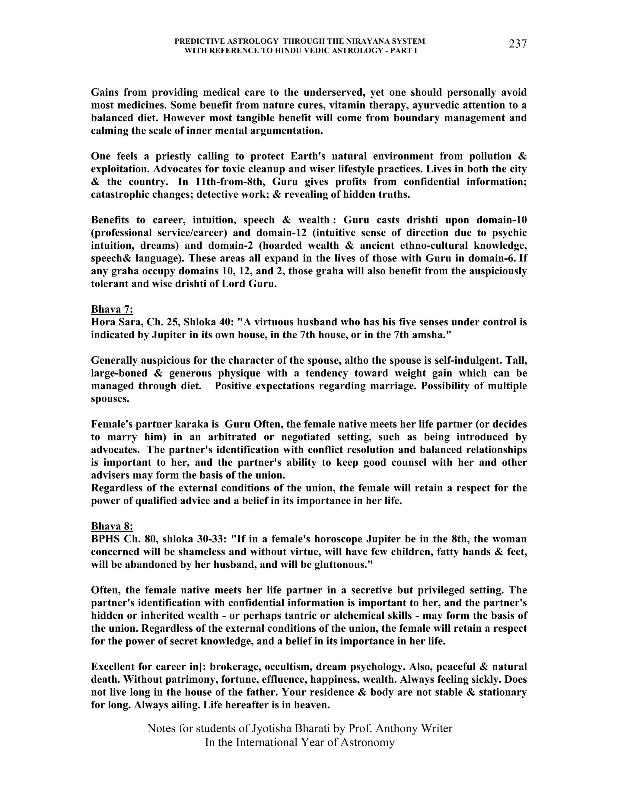 PREDICTIVE ASTROLOGY THROUGH THE NIRAYANA SYSTEM
WITH REFERENCE TO HINDU VEDIC ASTROLOGY - PART I
Notes for students of Jyotisha Bharati by Prof. Anthony Writer
In the International Year of Astronomy
237
Gains from providing medical care to the underserved, yet one should personally avoid
most medicines. Some benefit from nature cures, vitamin therapy, ayurvedic attention to a
balanced diet. However most tangible benefit will come from boundary management and
calming the scale of inner mental argumentation.
One feels a priestly calling to protect Earth's natural environment from pollution &
exploitation. Advocates for toxic cleanup and wiser lifestyle practices. Lives in both the city
& the country. In 11th-from-8th, Guru gives profits from confidential information;
catastrophic changes; detective work; & revealing of hidden truths.
Benefits to career, intuition, speech & wealth : Guru casts drishti upon domain-10
(professional service/career) and domain-12 (intuitive sense of direction due to psychic
intuition, dreams) and domain-2 (hoarded wealth & ancient ethno-cultural knowledge,
speech& language). These areas all expand in the lives of those with Guru in domain-6. If
any graha occupy domains 10, 12, and 2, those graha will also benefit from the auspiciously
tolerant and wise drishti of Lord Guru.
Bhava 7:
Hora Sara, Ch. 25, Shloka 40: "A virtuous husband who has his five senses under control is
indicated by Jupiter in its own house, in the 7th house, or in the 7th amsha."
Generally auspicious for the character of the spouse, altho the spouse is self-indulgent. Tall,
large-boned & generous physique with a tendency toward weight gain which can be
managed through diet. Positive expectations regarding marriage. Possibility of multiple
spouses.
Female's partner karaka is Guru Often, the female native meets her life partner (or decides
to marry him) in an arbitrated or negotiated setting, such as being introduced by
advocates. The partner's identification with conflict resolution and balanced relationships
is important to her, and the partner's ability to keep good counsel with her and other
advisers may form the basis of the union.
Regardless of the external conditions of the union, the female will retain a respect for the
power of qualified advice and a belief in its importance in her life.
Bhava 8:
BPHS Ch. 80, shloka 30-33: "If in a female's horoscope Jupiter be in the 8th, the woman
concerned will be shameless and without virtue, will have few children, fatty hands & feet,
will be abandoned by her husband, and will be gluttonous."
Often, the female native meets her life partner in a secretive but privileged setting. The
partner's identification with confidential information is important to her, and the partner's
hidden or inherited wealth - or perhaps tantric or alchemical skills - may form the basis of
the union. Regardless of the external conditions of the union, the female will retain a respect
for the power of secret knowledge, and a belief in its importance in her life.
Excellent for career in]: brokerage, occultism, dream psychology. Also, peaceful & natural
death. Without patrimony, fortune, effluence, happiness, wealth. Always feeling sickly. Does
not live long in the house of the father. Your residence & body are not stable & stationary
for long. Always ailing. Life hereafter is in heaven.
 
