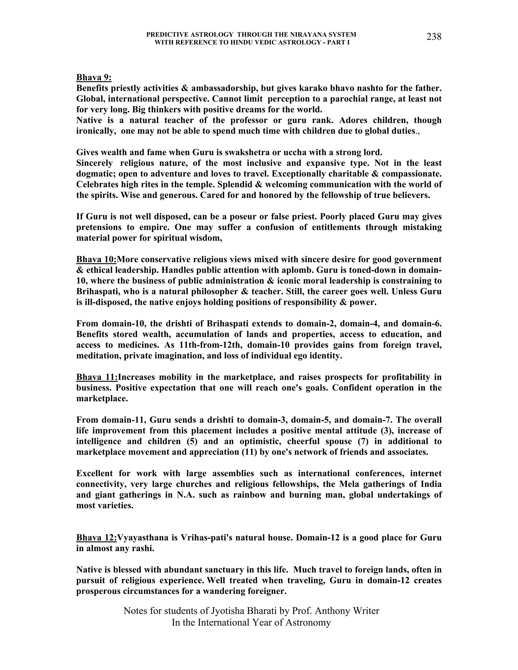 PREDICTIVE ASTROLOGY THROUGH THE NIRAYANA SYSTEM
WITH REFERENCE TO HINDU VEDIC ASTROLOGY - PART I
Notes for students of Jyotisha Bharati by Prof. Anthony Writer
In the International Year of Astronomy
238
Bhava 9:
Benefits priestly activities & ambassadorship, but gives karako bhavo nashto for the father.
Global, international perspective. Cannot limit perception to a parochial range, at least not
for very long. Big thinkers with positive dreams for the world.
Native is a natural teacher of the professor or guru rank. Adores children, though
ironically, one may not be able to spend much time with children due to global duties.,
Gives wealth and fame when Guru is swakshetra or uccha with a strong lord.
Sincerely religious nature, of the most inclusive and expansive type. Not in the least
dogmatic; open to adventure and loves to travel. Exceptionally charitable & compassionate.
Celebrates high rites in the temple. Splendid & welcoming communication with the world of
the spirits. Wise and generous. Cared for and honored by the fellowship of true believers.
If Guru is not well disposed, can be a poseur or false priest. Poorly placed Guru may gives
pretensions to empire. One may suffer a confusion of entitlements through mistaking
material power for spiritual wisdom,
Bhava 10:More conservative religious views mixed with sincere desire for good government
& ethical leadership. Handles public attention with aplomb. Guru is toned-down in domain-
10, where the business of public administration & iconic moral leadership is constraining to
Brihaspati, who is a natural philosopher & teacher. Still, the career goes well. Unless Guru
is ill-disposed, the native enjoys holding positions of responsibility & power.
From domain-10, the drishti of Brihaspati extends to domain-2, domain-4, and domain-6.
Benefits stored wealth, accumulation of lands and properties, access to education, and
access to medicines. As 11th-from-12th, domain-10 provides gains from foreign travel,
meditation, private imagination, and loss of individual ego identity.
Bhava 11:Increases mobility in the marketplace, and raises prospects for profitability in
business. Positive expectation that one will reach one's goals. Confident operation in the
marketplace.
From domain-11, Guru sends a drishti to domain-3, domain-5, and domain-7. The overall
life improvement from this placement includes a positive mental attitude (3), increase of
intelligence and children (5) and an optimistic, cheerful spouse (7) in additional to
marketplace movement and appreciation (11) by one's network of friends and associates.
Excellent for work with large assemblies such as international conferences, internet
connectivity, very large churches and religious fellowships, the Mela gatherings of India
and giant gatherings in N.A. such as rainbow and burning man, global undertakings of
most varieties.
Bhava 12:Vyayasthana is Vrihas-pati's natural house. Domain-12 is a good place for Guru
in almost any rashi.
Native is blessed with abundant sanctuary in this life. Much travel to foreign lands, often in
pursuit of religious experience. Well treated when traveling, Guru in domain-12 creates
prosperous circumstances for a wandering foreigner.
 