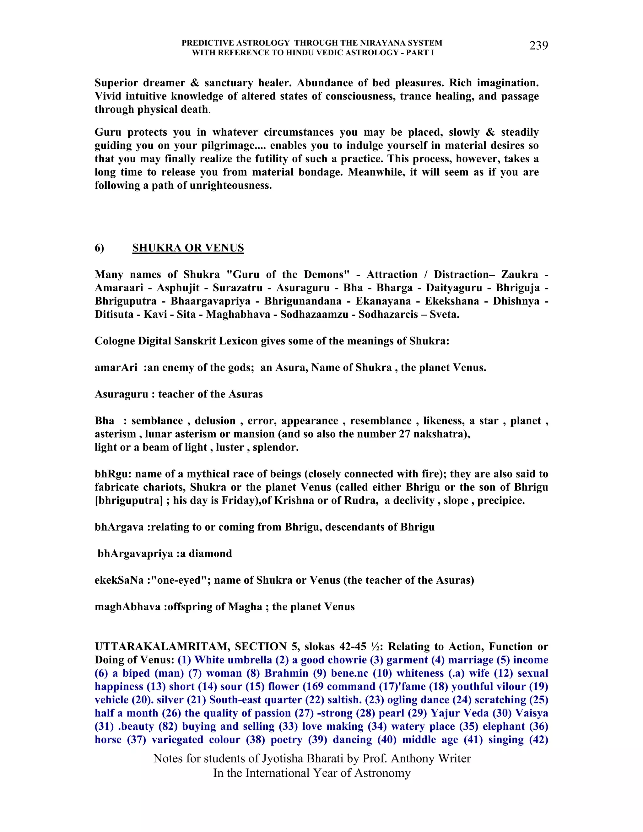 PREDICTIVE ASTROLOGY THROUGH THE NIRAYANA SYSTEM
WITH REFERENCE TO HINDU VEDIC ASTROLOGY - PART I
Notes for students of Jyotisha Bharati by Prof. Anthony Writer
In the International Year of Astronomy
239
Superior dreamer & sanctuary healer. Abundance of bed pleasures. Rich imagination.
Vivid intuitive knowledge of altered states of consciousness, trance healing, and passage
through physical death.
Guru protects you in whatever circumstances you may be placed, slowly & steadily
guiding you on your pilgrimage.... enables you to indulge yourself in material desires so
that you may finally realize the futility of such a practice. This process, however, takes a
long time to release you from material bondage. Meanwhile, it will seem as if you are
following a path of unrighteousness.
6) SHUKRA OR VENUS
Many names of Shukra "Guru of the Demons" - Attraction / Distraction– Zaukra -
Amaraari - Asphujit - Surazatru - Asuraguru - Bha - Bharga - Daityaguru - Bhriguja -
Bhriguputra - Bhaargavapriya - Bhrigunandana - Ekanayana - Ekekshana - Dhishnya -
Ditisuta - Kavi - Sita - Maghabhava - Sodhazaamzu - Sodhazarcis – Sveta.
Cologne Digital Sanskrit Lexicon gives some of the meanings of Shukra:
amarAri :an enemy of the gods; an Asura, Name of Shukra , the planet Venus.
Asuraguru : teacher of the Asuras
Bha : semblance , delusion , error, appearance , resemblance , likeness, a star , planet ,
asterism , lunar asterism or mansion (and so also the number 27 nakshatra),
light or a beam of light , luster , splendor.
bhRgu: name of a mythical race of beings (closely connected with fire); they are also said to
fabricate chariots, Shukra or the planet Venus (called either Bhrigu or the son of Bhrigu
[bhriguputra] ; his day is Friday),of Krishna or of Rudra, a declivity , slope , precipice.
bhArgava :relating to or coming from Bhrigu, descendants of Bhrigu
bhArgavapriya :a diamond
ekekSaNa :"one-eyed"; name of Shukra or Venus (the teacher of the Asuras)
maghAbhava :offspring of Magha ; the planet Venus
UTTARAKALAMRITAM, SECTION 5, slokas 42-45 ½: Relating to Action, Function or
Doing of Venus: (1) White umbrella (2) a good chowrie (3) garment (4) marriage (5) income
(6) a biped (man) (7) woman (8) Brahmin (9) bene.nc (10) whiteness (.a) wife (12) sexual
happiness (13) short (14) sour (15) flower (169 command (17)'fame (18) youthful vilour (19)
vehicle (20). silver (21) South-east quarter (22) saltish. (23) ogling dance (24) scratching (25)
half a month (26) the quality of passion (27) -strong (28) pearl (29) Yajur Veda (30) Vaisya
(31) .beauty (82) buying and selling (33) love making (34) watery place (35) elephant (36)
horse (37) variegated colour (38) poetry (39) dancing (40) middle age (41) singing (42)
 