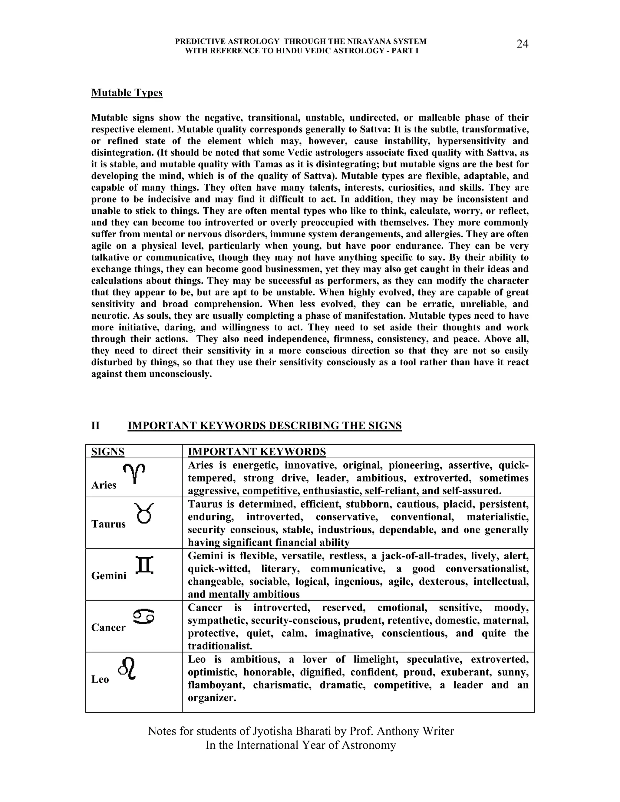 PREDICTIVE ASTROLOGY THROUGH THE NIRAYANA SYSTEM
WITH REFERENCE TO HINDU VEDIC ASTROLOGY - PART I
Notes for students of Jyotisha Bharati by Prof. Anthony Writer
In the International Year of Astronomy
24
Mutable Types
Mutable signs show the negative, transitional, unstable, undirected, or malleable phase of their
respective element. Mutable quality corresponds generally to Sattva: It is the subtle, transformative,
or refined state of the element which may, however, cause instability, hypersensitivity and
disintegration. (It should be noted that some Vedic astrologers associate fixed quality with Sattva, as
it is stable, and mutable quality with Tamas as it is disintegrating; but mutable signs are the best for
developing the mind, which is of the quality of Sattva). Mutable types are flexible, adaptable, and
capable of many things. They often have many talents, interests, curiosities, and skills. They are
prone to be indecisive and may find it difficult to act. In addition, they may be inconsistent and
unable to stick to things. They are often mental types who like to think, calculate, worry, or reflect,
and they can become too introverted or overly preoccupied with themselves. They more commonly
suffer from mental or nervous disorders, immune system derangements, and allergies. They are often
agile on a physical level, particularly when young, but have poor endurance. They can be very
talkative or communicative, though they may not have anything specific to say. By their ability to
exchange things, they can become good businessmen, yet they may also get caught in their ideas and
calculations about things. They may be successful as performers, as they can modify the character
that they appear to be, but are apt to be unstable. When highly evolved, they are capable of great
sensitivity and broad comprehension. When less evolved, they can be erratic, unreliable, and
neurotic. As souls, they are usually completing a phase of manifestation. Mutable types need to have
more initiative, daring, and willingness to act. They need to set aside their thoughts and work
through their actions. They also need independence, firmness, consistency, and peace. Above all,
they need to direct their sensitivity in a more conscious direction so that they are not so easily
disturbed by things, so that they use their sensitivity consciously as a tool rather than have it react
against them unconsciously.
II IMPORTANT KEYWORDS DESCRIBING THE SIGNS
SIGNS IMPORTANT KEYWORDS
Aries
Aries is energetic, innovative, original, pioneering, assertive, quick-
tempered, strong drive, leader, ambitious, extroverted, sometimes
aggressive, competitive, enthusiastic, self-reliant, and self-assured.
Taurus
Taurus is determined, efficient, stubborn, cautious, placid, persistent,
enduring, introverted, conservative, conventional, materialistic,
security conscious, stable, industrious, dependable, and one generally
having significant financial ability
Gemini
Gemini is flexible, versatile, restless, a jack-of-all-trades, lively, alert,
quick-witted, literary, communicative, a good conversationalist,
changeable, sociable, logical, ingenious, agile, dexterous, intellectual,
and mentally ambitious
Cancer
Cancer is introverted, reserved, emotional, sensitive, moody,
sympathetic, security-conscious, prudent, retentive, domestic, maternal,
protective, quiet, calm, imaginative, conscientious, and quite the
traditionalist.
Leo
Leo is ambitious, a lover of limelight, speculative, extroverted,
optimistic, honorable, dignified, confident, proud, exuberant, sunny,
flamboyant, charismatic, dramatic, competitive, a leader and an
organizer.
 