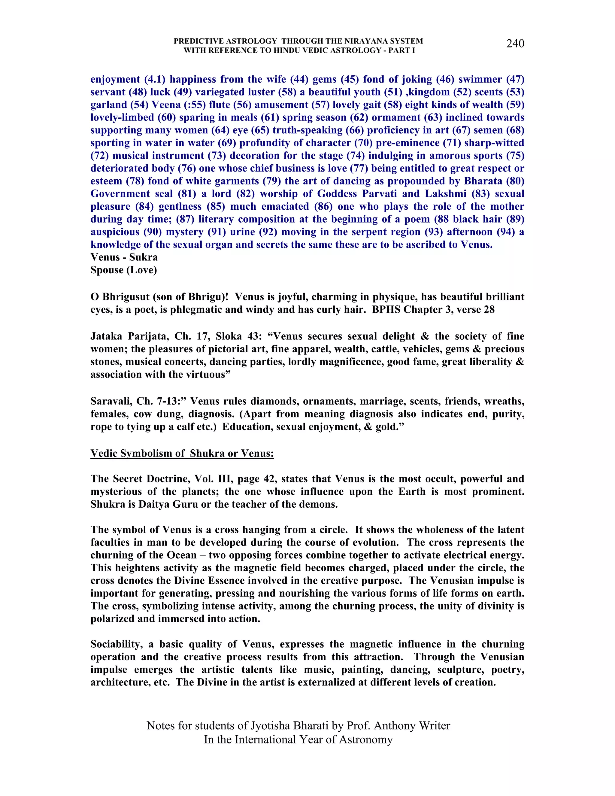 PREDICTIVE ASTROLOGY THROUGH THE NIRAYANA SYSTEM
WITH REFERENCE TO HINDU VEDIC ASTROLOGY - PART I
Notes for students of Jyotisha Bharati by Prof. Anthony Writer
In the International Year of Astronomy
240
enjoyment (4.1) happiness from the wife (44) gems (45) fond of joking (46) swimmer (47)
servant (48) luck (49) variegated luster (58) a beautiful youth (51) ,kingdom (52) scents (53)
garland (54) Veena (:55) flute (56) amusement (57) lovely gait (58) eight kinds of wealth (59)
lovely-limbed (60) sparing in meals (61) spring season (62) ormament (63) inclined towards
supporting many women (64) eye (65) truth-speaking (66) proficiency in art (67) semen (68)
sporting in water in water (69) profundity of character (70) pre-eminence (71) sharp-witted
(72) musical instrument (73) decoration for the stage (74) indulging in amorous sports (75)
deteriorated body (76) one whose chief business is love (77) being entitled to great respect or
esteem (78) fond of white garments (79) the art of dancing as propounded by Bharata (80)
Government seal (81) a lord (82) worship of Goddess Parvati and Lakshmi (83) sexual
pleasure (84) gentlness (85) much emaciated (86) one who plays the role of the mother
during day time; (87) literary composition at the beginning of a poem (88 black hair (89)
auspicious (90) mystery (91) urine (92) moving in the serpent region (93) afternoon (94) a
knowledge of the sexual organ and secrets the same these are to be ascribed to Venus.
Venus - Sukra
Spouse (Love)
O Bhrigusut (son of Bhrigu)! Venus is joyful, charming in physique, has beautiful brilliant
eyes, is a poet, is phlegmatic and windy and has curly hair. BPHS Chapter 3, verse 28
Jataka Parijata, Ch. 17, Sloka 43: “Venus secures sexual delight & the society of fine
women; the pleasures of pictorial art, fine apparel, wealth, cattle, vehicles, gems & precious
stones, musical concerts, dancing parties, lordly magnificence, good fame, great liberality &
association with the virtuous”
Saravali, Ch. 7-13:” Venus rules diamonds, ornaments, marriage, scents, friends, wreaths,
females, cow dung, diagnosis. (Apart from meaning diagnosis also indicates end, purity,
rope to tying up a calf etc.) Education, sexual enjoyment, & gold.”
Vedic Symbolism of Shukra or Venus:
The Secret Doctrine, Vol. III, page 42, states that Venus is the most occult, powerful and
mysterious of the planets; the one whose influence upon the Earth is most prominent.
Shukra is Daitya Guru or the teacher of the demons.
The symbol of Venus is a cross hanging from a circle. It shows the wholeness of the latent
faculties in man to be developed during the course of evolution. The cross represents the
churning of the Ocean – two opposing forces combine together to activate electrical energy.
This heightens activity as the magnetic field becomes charged, placed under the circle, the
cross denotes the Divine Essence involved in the creative purpose. The Venusian impulse is
important for generating, pressing and nourishing the various forms of life forms on earth.
The cross, symbolizing intense activity, among the churning process, the unity of divinity is
polarized and immersed into action.
Sociability, a basic quality of Venus, expresses the magnetic influence in the churning
operation and the creative process results from this attraction. Through the Venusian
impulse emerges the artistic talents like music, painting, dancing, sculpture, poetry,
architecture, etc. The Divine in the artist is externalized at different levels of creation.
 