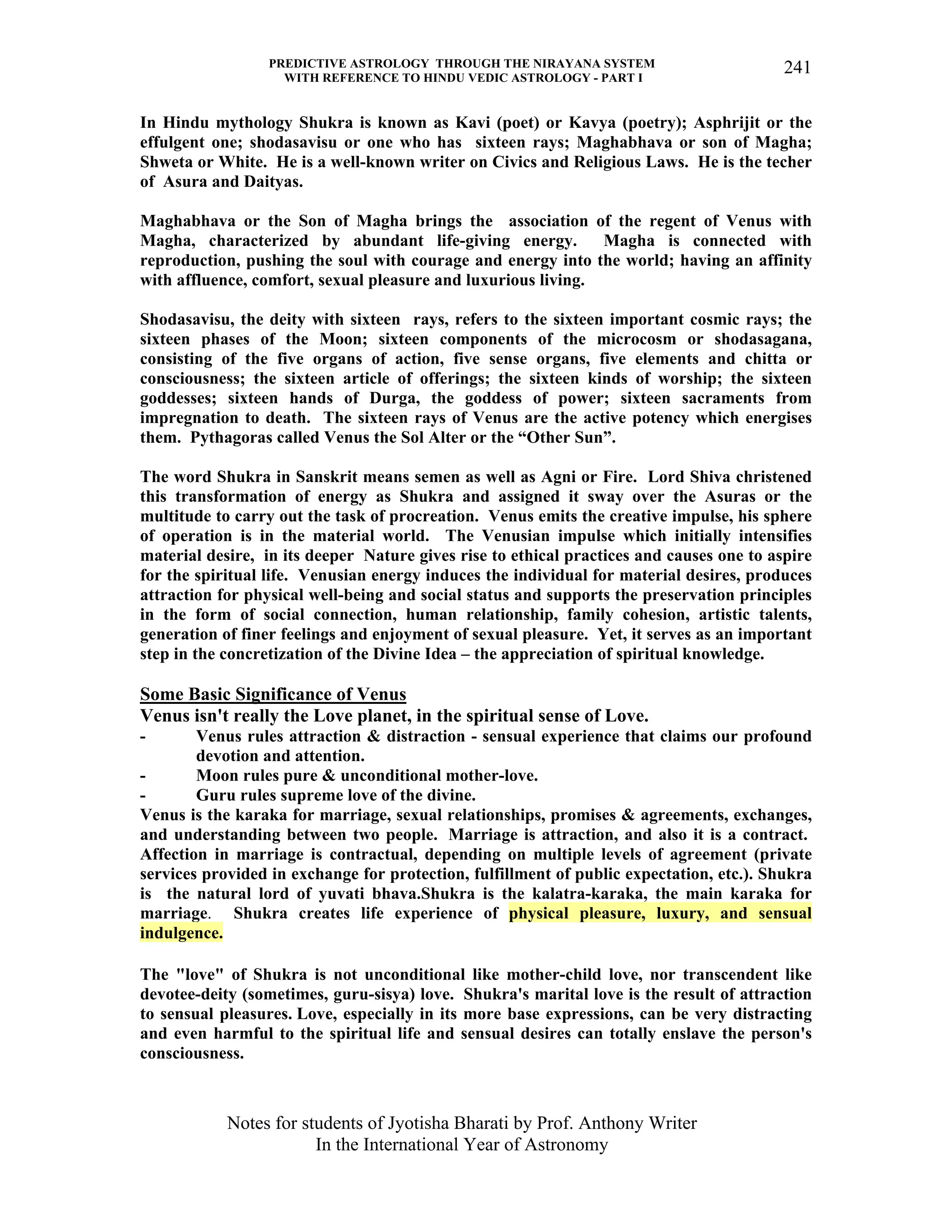 PREDICTIVE ASTROLOGY THROUGH THE NIRAYANA SYSTEM
WITH REFERENCE TO HINDU VEDIC ASTROLOGY - PART I
Notes for students of Jyotisha Bharati by Prof. Anthony Writer
In the International Year of Astronomy
241
In Hindu mythology Shukra is known as Kavi (poet) or Kavya (poetry); Asphrijit or the
effulgent one; shodasavisu or one who has sixteen rays; Maghabhava or son of Magha;
Shweta or White. He is a well-known writer on Civics and Religious Laws. He is the techer
of Asura and Daityas.
Maghabhava or the Son of Magha brings the association of the regent of Venus with
Magha, characterized by abundant life-giving energy. Magha is connected with
reproduction, pushing the soul with courage and energy into the world; having an affinity
with affluence, comfort, sexual pleasure and luxurious living.
Shodasavisu, the deity with sixteen rays, refers to the sixteen important cosmic rays; the
sixteen phases of the Moon; sixteen components of the microcosm or shodasagana,
consisting of the five organs of action, five sense organs, five elements and chitta or
consciousness; the sixteen article of offerings; the sixteen kinds of worship; the sixteen
goddesses; sixteen hands of Durga, the goddess of power; sixteen sacraments from
impregnation to death. The sixteen rays of Venus are the active potency which energises
them. Pythagoras called Venus the Sol Alter or the “Other Sun”.
The word Shukra in Sanskrit means semen as well as Agni or Fire. Lord Shiva christened
this transformation of energy as Shukra and assigned it sway over the Asuras or the
multitude to carry out the task of procreation. Venus emits the creative impulse, his sphere
of operation is in the material world. The Venusian impulse which initially intensifies
material desire, in its deeper Nature gives rise to ethical practices and causes one to aspire
for the spiritual life. Venusian energy induces the individual for material desires, produces
attraction for physical well-being and social status and supports the preservation principles
in the form of social connection, human relationship, family cohesion, artistic talents,
generation of finer feelings and enjoyment of sexual pleasure. Yet, it serves as an important
step in the concretization of the Divine Idea – the appreciation of spiritual knowledge.
Some Basic Significance of Venus
Venus isn't really the Love planet, in the spiritual sense of Love.
- Venus rules attraction & distraction - sensual experience that claims our profound
devotion and attention.
- Moon rules pure & unconditional mother-love.
- Guru rules supreme love of the divine.
Venus is the karaka for marriage, sexual relationships, promises & agreements, exchanges,
and understanding between two people. Marriage is attraction, and also it is a contract.
Affection in marriage is contractual, depending on multiple levels of agreement (private
services provided in exchange for protection, fulfillment of public expectation, etc.). Shukra
is the natural lord of yuvati bhava.Shukra is the kalatra-karaka, the main karaka for
marriage. Shukra creates life experience of physical pleasure, luxury, and sensual
indulgence.
The "love" of Shukra is not unconditional like mother-child love, nor transcendent like
devotee-deity (sometimes, guru-sisya) love. Shukra's marital love is the result of attraction
to sensual pleasures. Love, especially in its more base expressions, can be very distracting
and even harmful to the spiritual life and sensual desires can totally enslave the person's
consciousness.
 