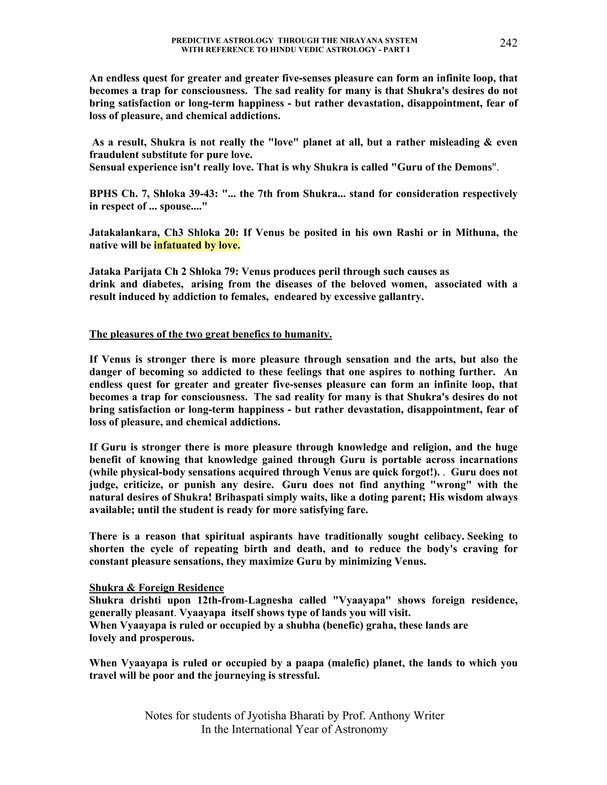 PREDICTIVE ASTROLOGY THROUGH THE NIRAYANA SYSTEM
WITH REFERENCE TO HINDU VEDIC ASTROLOGY - PART I
Notes for students of Jyotisha Bharati by Prof. Anthony Writer
In the International Year of Astronomy
242
An endless quest for greater and greater five-senses pleasure can form an infinite loop, that
becomes a trap for consciousness. The sad reality for many is that Shukra's desires do not
bring satisfaction or long-term happiness - but rather devastation, disappointment, fear of
loss of pleasure, and chemical addictions.
As a result, Shukra is not really the "love" planet at all, but a rather misleading & even
fraudulent substitute for pure love.
Sensual experience isn't really love. That is why Shukra is called "Guru of the Demons".
BPHS Ch. 7, Shloka 39-43: "... the 7th from Shukra... stand for consideration respectively
in respect of ... spouse...."
Jatakalankara, Ch3 Shloka 20: If Venus be posited in his own Rashi or in Mithuna, the
native will be infatuated by love.
Jataka Parijata Ch 2 Shloka 79: Venus produces peril through such causes as
drink and diabetes, arising from the diseases of the beloved women, associated with a
result induced by addiction to females, endeared by excessive gallantry.
The pleasures of the two great benefics to humanity.
If Venus is stronger there is more pleasure through sensation and the arts, but also the
danger of becoming so addicted to these feelings that one aspires to nothing further. An
endless quest for greater and greater five-senses pleasure can form an infinite loop, that
becomes a trap for consciousness. The sad reality for many is that Shukra's desires do not
bring satisfaction or long-term happiness - but rather devastation, disappointment, fear of
loss of pleasure, and chemical addictions.
If Guru is stronger there is more pleasure through knowledge and religion, and the huge
benefit of knowing that knowledge gained through Guru is portable across incarnations
(while physical-body sensations acquired through Venus are quick forgot!). . Guru does not
judge, criticize, or punish any desire. Guru does not find anything "wrong" with the
natural desires of Shukra! Brihaspati simply waits, like a doting parent; His wisdom always
available; until the student is ready for more satisfying fare.
There is a reason that spiritual aspirants have traditionally sought celibacy. Seeking to
shorten the cycle of repeating birth and death, and to reduce the body's craving for
constant pleasure sensations, they maximize Guru by minimizing Venus.
Shukra & Foreign Residence
Shukra drishti upon 12th-from-Lagnesha called "Vyaayapa" shows foreign residence,
generally pleasant. Vyaayapa itself shows type of lands you will visit.
When Vyaayapa is ruled or occupied by a shubha (benefic) graha, these lands are
lovely and prosperous.
When Vyaayapa is ruled or occupied by a paapa (malefic) planet, the lands to which you
travel will be poor and the journeying is stressful.
 