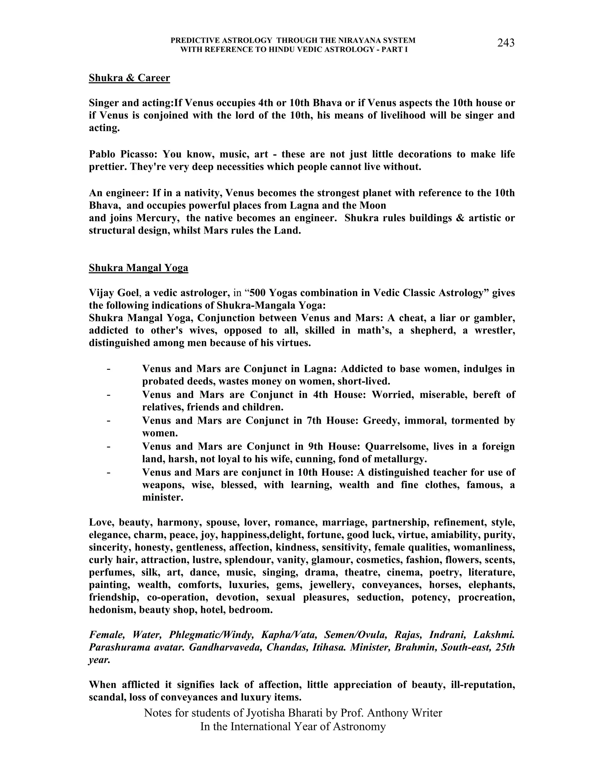PREDICTIVE ASTROLOGY THROUGH THE NIRAYANA SYSTEM
WITH REFERENCE TO HINDU VEDIC ASTROLOGY - PART I
Notes for students of Jyotisha Bharati by Prof. Anthony Writer
In the International Year of Astronomy
243
Shukra & Career
Singer and acting:If Venus occupies 4th or 10th Bhava or if Venus aspects the 10th house or
if Venus is conjoined with the lord of the 10th, his means of livelihood will be singer and
acting.
Pablo Picasso: You know, music, art - these are not just little decorations to make life
prettier. They're very deep necessities which people cannot live without.
An engineer: If in a nativity, Venus becomes the strongest planet with reference to the 10th
Bhava, and occupies powerful places from Lagna and the Moon
and joins Mercury, the native becomes an engineer. Shukra rules buildings & artistic or
structural design, whilst Mars rules the Land.
Shukra Mangal Yoga
Vijay Goel, a vedic astrologer, in “500 Yogas combination in Vedic Classic Astrology” gives
the following indications of Shukra-Mangala Yoga:
Shukra Mangal Yoga, Conjunction between Venus and Mars: A cheat, a liar or gambler,
addicted to other's wives, opposed to all, skilled in math’s, a shepherd, a wrestler,
distinguished among men because of his virtues.
- Venus and Mars are Conjunct in Lagna: Addicted to base women, indulges in
probated deeds, wastes money on women, short-lived.
- Venus and Mars are Conjunct in 4th House: Worried, miserable, bereft of
relatives, friends and children.
- Venus and Mars are Conjunct in 7th House: Greedy, immoral, tormented by
women.
- Venus and Mars are Conjunct in 9th House: Quarrelsome, lives in a foreign
land, harsh, not loyal to his wife, cunning, fond of metallurgy.
- Venus and Mars are conjunct in 10th House: A distinguished teacher for use of
weapons, wise, blessed, with learning, wealth and fine clothes, famous, a
minister.
Love, beauty, harmony, spouse, lover, romance, marriage, partnership, refinement, style,
elegance, charm, peace, joy, happiness,delight, fortune, good luck, virtue, amiability, purity,
sincerity, honesty, gentleness, affection, kindness, sensitivity, female qualities, womanliness,
curly hair, attraction, lustre, splendour, vanity, glamour, cosmetics, fashion, flowers, scents,
perfumes, silk, art, dance, music, singing, drama, theatre, cinema, poetry, literature,
painting, wealth, comforts, luxuries, gems, jewellery, conveyances, horses, elephants,
friendship, co-operation, devotion, sexual pleasures, seduction, potency, procreation,
hedonism, beauty shop, hotel, bedroom.
Female, Water, Phlegmatic/Windy, Kapha/Vata, Semen/Ovula, Rajas, Indrani, Lakshmi.
Parashurama avatar. Gandharvaveda, Chandas, Itihasa. Minister, Brahmin, South-east, 25th
year.
When afflicted it signifies lack of affection, little appreciation of beauty, ill-reputation,
scandal, loss of conveyances and luxury items.
 