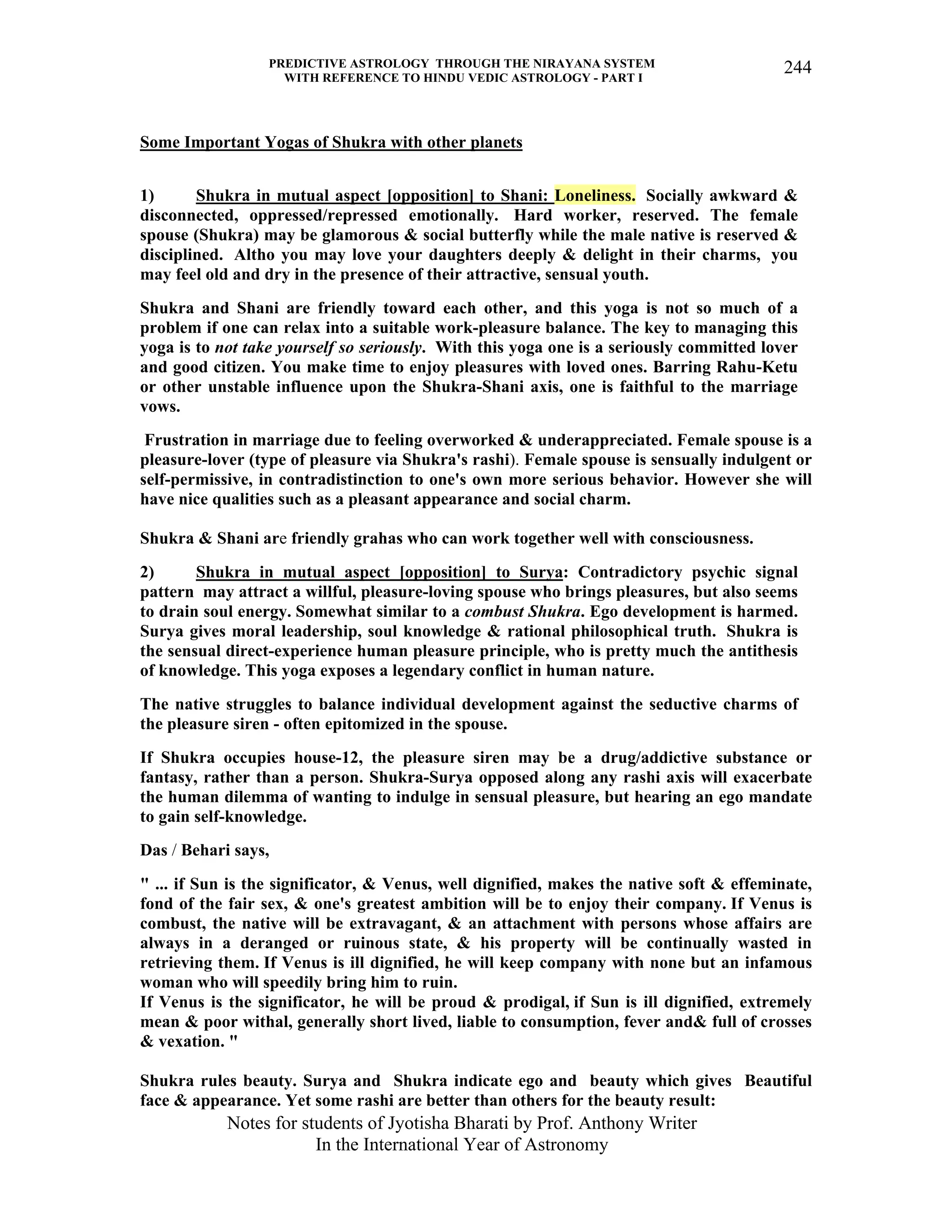PREDICTIVE ASTROLOGY THROUGH THE NIRAYANA SYSTEM
WITH REFERENCE TO HINDU VEDIC ASTROLOGY - PART I
Notes for students of Jyotisha Bharati by Prof. Anthony Writer
In the International Year of Astronomy
244
Some Important Yogas of Shukra with other planets
1) Shukra in mutual aspect [opposition] to Shani: Loneliness. Socially awkward &
disconnected, oppressed/repressed emotionally. Hard worker, reserved. The female
spouse (Shukra) may be glamorous & social butterfly while the male native is reserved &
disciplined. Altho you may love your daughters deeply & delight in their charms, you
may feel old and dry in the presence of their attractive, sensual youth.
Shukra and Shani are friendly toward each other, and this yoga is not so much of a
problem if one can relax into a suitable work-pleasure balance. The key to managing this
yoga is to not take yourself so seriously. With this yoga one is a seriously committed lover
and good citizen. You make time to enjoy pleasures with loved ones. Barring Rahu-Ketu
or other unstable influence upon the Shukra-Shani axis, one is faithful to the marriage
vows.
Frustration in marriage due to feeling overworked & underappreciated. Female spouse is a
pleasure-lover (type of pleasure via Shukra's rashi). Female spouse is sensually indulgent or
self-permissive, in contradistinction to one's own more serious behavior. However she will
have nice qualities such as a pleasant appearance and social charm.
Shukra & Shani are friendly grahas who can work together well with consciousness.
2) Shukra in mutual aspect [opposition] to Surya: Contradictory psychic signal
pattern may attract a willful, pleasure-loving spouse who brings pleasures, but also seems
to drain soul energy. Somewhat similar to a combust Shukra. Ego development is harmed.
Surya gives moral leadership, soul knowledge & rational philosophical truth. Shukra is
the sensual direct-experience human pleasure principle, who is pretty much the antithesis
of knowledge. This yoga exposes a legendary conflict in human nature.
The native struggles to balance individual development against the seductive charms of
the pleasure siren - often epitomized in the spouse.
If Shukra occupies house-12, the pleasure siren may be a drug/addictive substance or
fantasy, rather than a person. Shukra-Surya opposed along any rashi axis will exacerbate
the human dilemma of wanting to indulge in sensual pleasure, but hearing an ego mandate
to gain self-knowledge.
Das / Behari says,
" ... if Sun is the significator, & Venus, well dignified, makes the native soft & effeminate,
fond of the fair sex, & one's greatest ambition will be to enjoy their company. If Venus is
combust, the native will be extravagant, & an attachment with persons whose affairs are
always in a deranged or ruinous state, & his property will be continually wasted in
retrieving them. If Venus is ill dignified, he will keep company with none but an infamous
woman who will speedily bring him to ruin.
If Venus is the significator, he will be proud & prodigal, if Sun is ill dignified, extremely
mean & poor withal, generally short lived, liable to consumption, fever and& full of crosses
& vexation. "
Shukra rules beauty. Surya and Shukra indicate ego and beauty which gives Beautiful
face & appearance. Yet some rashi are better than others for the beauty result:
 