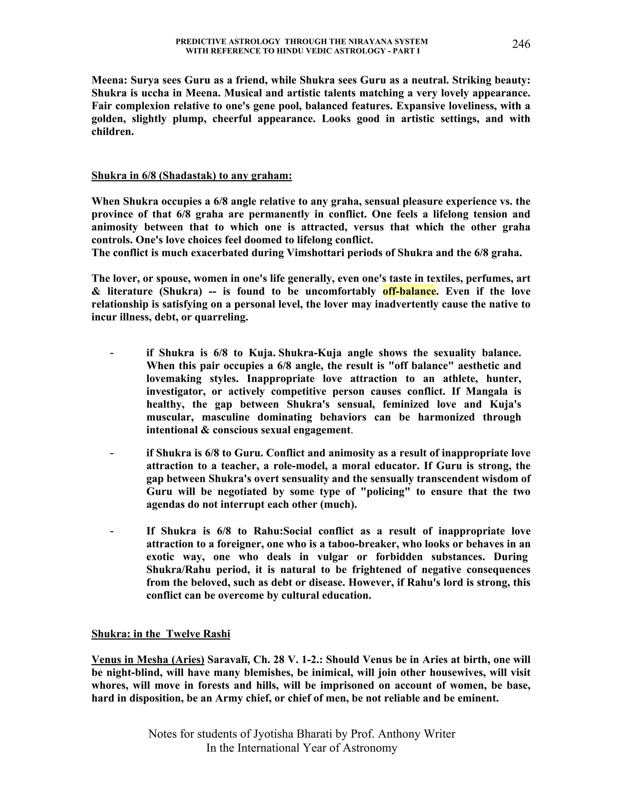 PREDICTIVE ASTROLOGY THROUGH THE NIRAYANA SYSTEM
WITH REFERENCE TO HINDU VEDIC ASTROLOGY - PART I
Notes for students of Jyotisha Bharati by Prof. Anthony Writer
In the International Year of Astronomy
246
Meena: Surya sees Guru as a friend, while Shukra sees Guru as a neutral. Striking beauty:
Shukra is uccha in Meena. Musical and artistic talents matching a very lovely appearance.
Fair complexion relative to one's gene pool, balanced features. Expansive loveliness, with a
golden, slightly plump, cheerful appearance. Looks good in artistic settings, and with
children.
Shukra in 6/8 (Shadastak) to any graham:
When Shukra occupies a 6/8 angle relative to any graha, sensual pleasure experience vs. the
province of that 6/8 graha are permanently in conflict. One feels a lifelong tension and
animosity between that to which one is attracted, versus that which the other graha
controls. One's love choices feel doomed to lifelong conflict.
The conflict is much exacerbated during Vimshottari periods of Shukra and the 6/8 graha.
The lover, or spouse, women in one's life generally, even one's taste in textiles, perfumes, art
& literature (Shukra) -- is found to be uncomfortably off-balance. Even if the love
relationship is satisfying on a personal level, the lover may inadvertently cause the native to
incur illness, debt, or quarreling.
- if Shukra is 6/8 to Kuja. Shukra-Kuja angle shows the sexuality balance.
When this pair occupies a 6/8 angle, the result is "off balance" aesthetic and
lovemaking styles. Inappropriate love attraction to an athlete, hunter,
investigator, or actively competitive person causes conflict. If Mangala is
healthy, the gap between Shukra's sensual, feminized love and Kuja's
muscular, masculine dominating behaviors can be harmonized through
intentional & conscious sexual engagement.
- if Shukra is 6/8 to Guru. Conflict and animosity as a result of inappropriate love
attraction to a teacher, a role-model, a moral educator. If Guru is strong, the
gap between Shukra's overt sensuality and the sensually transcendent wisdom of
Guru will be negotiated by some type of "policing" to ensure that the two
agendas do not interrupt each other (much).
- If Shukra is 6/8 to Rahu:Social conflict as a result of inappropriate love
attraction to a foreigner, one who is a taboo-breaker, who looks or behaves in an
exotic way, one who deals in vulgar or forbidden substances. During
Shukra/Rahu period, it is natural to be frightened of negative consequences
from the beloved, such as debt or disease. However, if Rahu's lord is strong, this
conflict can be overcome by cultural education.
Shukra: in the Twelve Rashi
Venus in Mesha (Aries) Saravalī, Ch. 28 V. 1-2.: Should Venus be in Aries at birth, one will
be night-blind, will have many blemishes, be inimical, will join other housewives, will visit
whores, will move in forests and hills, will be imprisoned on account of women, be base,
hard in disposition, be an Army chief, or chief of men, be not reliable and be eminent.
 