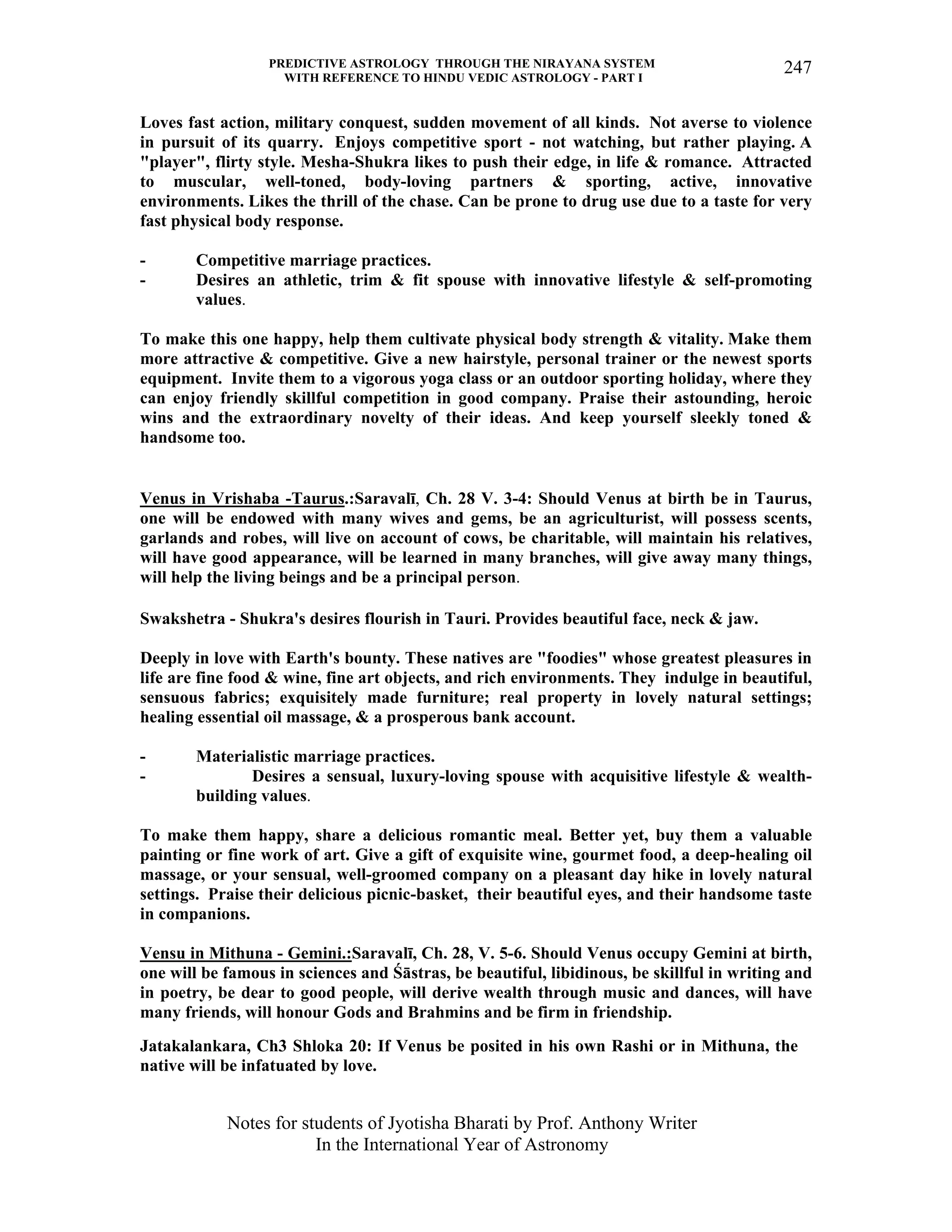 PREDICTIVE ASTROLOGY THROUGH THE NIRAYANA SYSTEM
WITH REFERENCE TO HINDU VEDIC ASTROLOGY - PART I
Notes for students of Jyotisha Bharati by Prof. Anthony Writer
In the International Year of Astronomy
247
Loves fast action, military conquest, sudden movement of all kinds. Not averse to violence
in pursuit of its quarry. Enjoys competitive sport - not watching, but rather playing. A
"player", flirty style. Mesha-Shukra likes to push their edge, in life & romance. Attracted
to muscular, well-toned, body-loving partners & sporting, active, innovative
environments. Likes the thrill of the chase. Can be prone to drug use due to a taste for very
fast physical body response.
- Competitive marriage practices.
- Desires an athletic, trim & fit spouse with innovative lifestyle & self-promoting
values.
To make this one happy, help them cultivate physical body strength & vitality. Make them
more attractive & competitive. Give a new hairstyle, personal trainer or the newest sports
equipment. Invite them to a vigorous yoga class or an outdoor sporting holiday, where they
can enjoy friendly skillful competition in good company. Praise their astounding, heroic
wins and the extraordinary novelty of their ideas. And keep yourself sleekly toned &
handsome too.
Venus in Vrishaba -Taurus.:Saravalī, Ch. 28 V. 3-4: Should Venus at birth be in Taurus,
one will be endowed with many wives and gems, be an agriculturist, will possess scents,
garlands and robes, will live on account of cows, be charitable, will maintain his relatives,
will have good appearance, will be learned in many branches, will give away many things,
will help the living beings and be a principal person.
Swakshetra - Shukra's desires flourish in Tauri. Provides beautiful face, neck & jaw.
Deeply in love with Earth's bounty. These natives are "foodies" whose greatest pleasures in
life are fine food & wine, fine art objects, and rich environments. They indulge in beautiful,
sensuous fabrics; exquisitely made furniture; real property in lovely natural settings;
healing essential oil massage, & a prosperous bank account.
- Materialistic marriage practices.
- Desires a sensual, luxury-loving spouse with acquisitive lifestyle & wealth-
building values.
To make them happy, share a delicious romantic meal. Better yet, buy them a valuable
painting or fine work of art. Give a gift of exquisite wine, gourmet food, a deep-healing oil
massage, or your sensual, well-groomed company on a pleasant day hike in lovely natural
settings. Praise their delicious picnic-basket, their beautiful eyes, and their handsome taste
in companions.
Vensu in Mithuna - Gemini.:Saravalī, Ch. 28, V. 5-6. Should Venus occupy Gemini at birth,
one will be famous in sciences and Śāstras, be beautiful, libidinous, be skillful in writing and
in poetry, be dear to good people, will derive wealth through music and dances, will have
many friends, will honour Gods and Brahmins and be firm in friendship.
Jatakalankara, Ch3 Shloka 20: If Venus be posited in his own Rashi or in Mithuna, the
native will be infatuated by love.
 