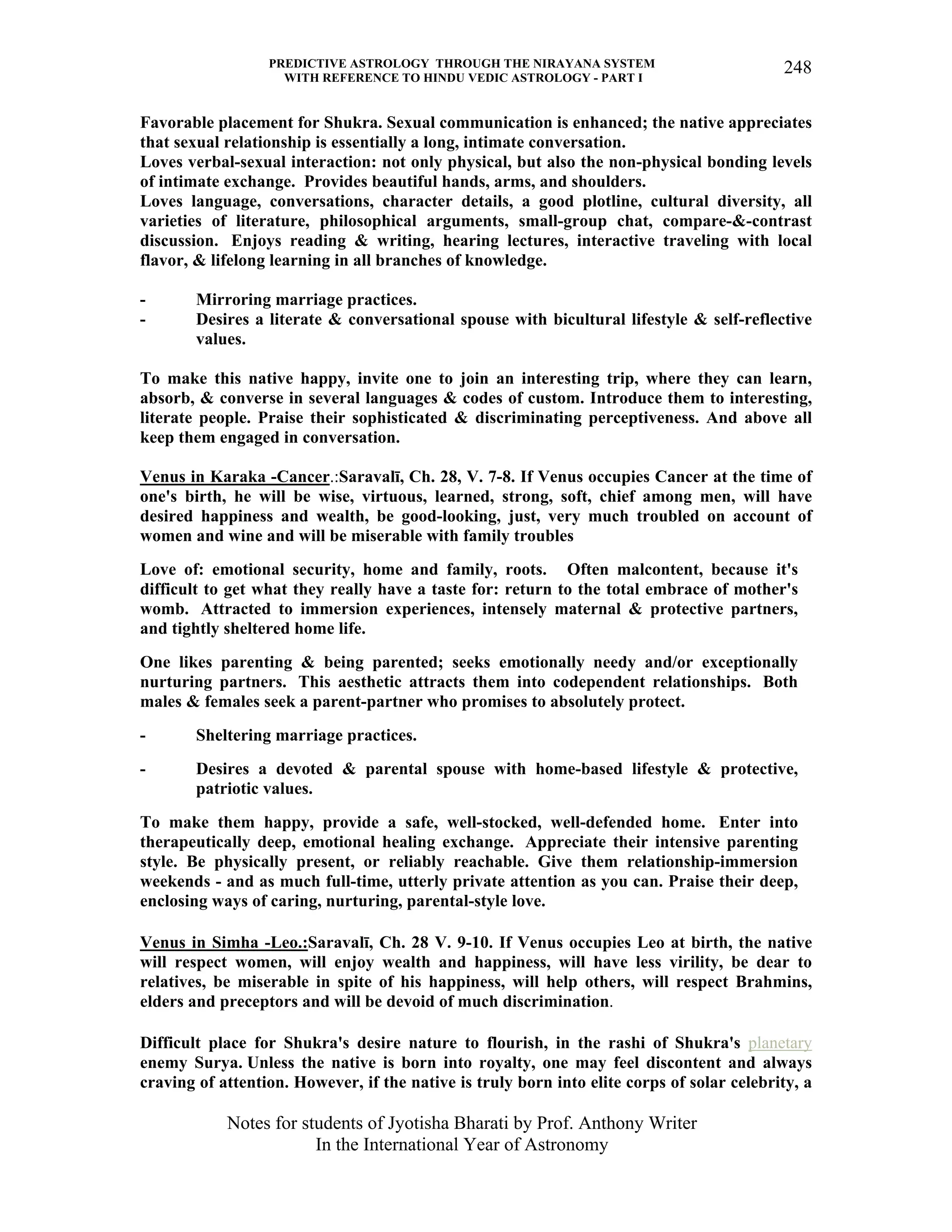 PREDICTIVE ASTROLOGY THROUGH THE NIRAYANA SYSTEM
WITH REFERENCE TO HINDU VEDIC ASTROLOGY - PART I
Notes for students of Jyotisha Bharati by Prof. Anthony Writer
In the International Year of Astronomy
248
Favorable placement for Shukra. Sexual communication is enhanced; the native appreciates
that sexual relationship is essentially a long, intimate conversation.
Loves verbal-sexual interaction: not only physical, but also the non-physical bonding levels
of intimate exchange. Provides beautiful hands, arms, and shoulders.
Loves language, conversations, character details, a good plotline, cultural diversity, all
varieties of literature, philosophical arguments, small-group chat, compare-&-contrast
discussion. Enjoys reading & writing, hearing lectures, interactive traveling with local
flavor, & lifelong learning in all branches of knowledge.
- Mirroring marriage practices.
- Desires a literate & conversational spouse with bicultural lifestyle & self-reflective
values.
To make this native happy, invite one to join an interesting trip, where they can learn,
absorb, & converse in several languages & codes of custom. Introduce them to interesting,
literate people. Praise their sophisticated & discriminating perceptiveness. And above all
keep them engaged in conversation.
Venus in Karaka -Cancer.:Saravalī, Ch. 28, V. 7-8. If Venus occupies Cancer at the time of
one's birth, he will be wise, virtuous, learned, strong, soft, chief among men, will have
desired happiness and wealth, be good-looking, just, very much troubled on account of
women and wine and will be miserable with family troubles
Love of: emotional security, home and family, roots. Often malcontent, because it's
difficult to get what they really have a taste for: return to the total embrace of mother's
womb. Attracted to immersion experiences, intensely maternal & protective partners,
and tightly sheltered home life.
One likes parenting & being parented; seeks emotionally needy and/or exceptionally
nurturing partners. This aesthetic attracts them into codependent relationships. Both
males & females seek a parent-partner who promises to absolutely protect.
- Sheltering marriage practices.
- Desires a devoted & parental spouse with home-based lifestyle & protective,
patriotic values.
To make them happy, provide a safe, well-stocked, well-defended home. Enter into
therapeutically deep, emotional healing exchange. Appreciate their intensive parenting
style. Be physically present, or reliably reachable. Give them relationship-immersion
weekends - and as much full-time, utterly private attention as you can. Praise their deep,
enclosing ways of caring, nurturing, parental-style love.
Venus in Simha -Leo.:Saravalī, Ch. 28 V. 9-10. If Venus occupies Leo at birth, the native
will respect women, will enjoy wealth and happiness, will have less virility, be dear to
relatives, be miserable in spite of his happiness, will help others, will respect Brahmins,
elders and preceptors and will be devoid of much discrimination.
Difficult place for Shukra's desire nature to flourish, in the rashi of Shukra's planetary
enemy Surya. Unless the native is born into royalty, one may feel discontent and always
craving of attention. However, if the native is truly born into elite corps of solar celebrity, a
 