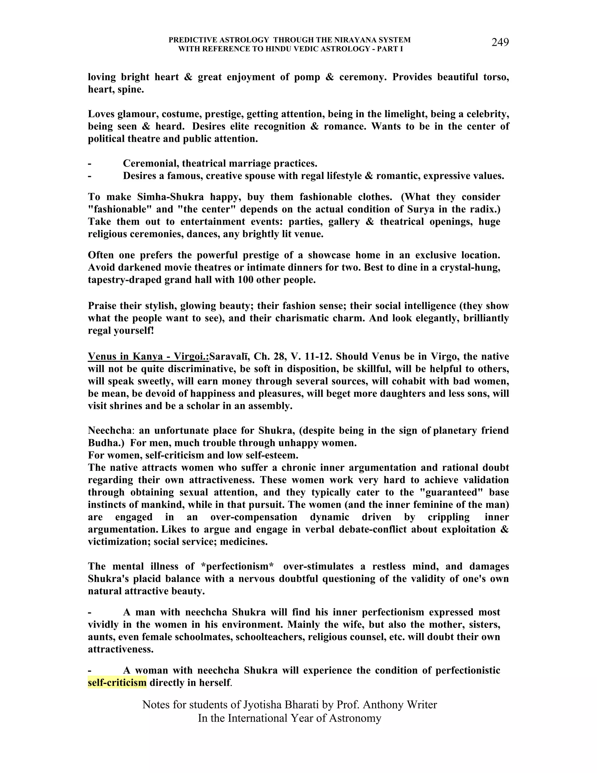PREDICTIVE ASTROLOGY THROUGH THE NIRAYANA SYSTEM
WITH REFERENCE TO HINDU VEDIC ASTROLOGY - PART I
Notes for students of Jyotisha Bharati by Prof. Anthony Writer
In the International Year of Astronomy
249
loving bright heart & great enjoyment of pomp & ceremony. Provides beautiful torso,
heart, spine.
Loves glamour, costume, prestige, getting attention, being in the limelight, being a celebrity,
being seen & heard. Desires elite recognition & romance. Wants to be in the center of
political theatre and public attention.
- Ceremonial, theatrical marriage practices.
- Desires a famous, creative spouse with regal lifestyle & romantic, expressive values.
To make Simha-Shukra happy, buy them fashionable clothes. (What they consider
"fashionable" and "the center" depends on the actual condition of Surya in the radix.)
Take them out to entertainment events: parties, gallery & theatrical openings, huge
religious ceremonies, dances, any brightly lit venue.
Often one prefers the powerful prestige of a showcase home in an exclusive location.
Avoid darkened movie theatres or intimate dinners for two. Best to dine in a crystal-hung,
tapestry-draped grand hall with 100 other people.
Praise their stylish, glowing beauty; their fashion sense; their social intelligence (they show
what the people want to see), and their charismatic charm. And look elegantly, brilliantly
regal yourself!
Venus in Kanya - Virgoi.:Saravalī, Ch. 28, V. 11-12. Should Venus be in Virgo, the native
will not be quite discriminative, be soft in disposition, be skillful, will be helpful to others,
will speak sweetly, will earn money through several sources, will cohabit with bad women,
be mean, be devoid of happiness and pleasures, will beget more daughters and less sons, will
visit shrines and be a scholar in an assembly.
Neechcha: an unfortunate place for Shukra, (despite being in the sign of planetary friend
Budha.) For men, much trouble through unhappy women.
For women, self-criticism and low self-esteem.
The native attracts women who suffer a chronic inner argumentation and rational doubt
regarding their own attractiveness. These women work very hard to achieve validation
through obtaining sexual attention, and they typically cater to the "guaranteed" base
instincts of mankind, while in that pursuit. The women (and the inner feminine of the man)
are engaged in an over-compensation dynamic driven by crippling inner
argumentation. Likes to argue and engage in verbal debate-conflict about exploitation &
victimization; social service; medicines.
The mental illness of *perfectionism* over-stimulates a restless mind, and damages
Shukra's placid balance with a nervous doubtful questioning of the validity of one's own
natural attractive beauty.
- A man with neechcha Shukra will find his inner perfectionism expressed most
vividly in the women in his environment. Mainly the wife, but also the mother, sisters,
aunts, even female schoolmates, schoolteachers, religious counsel, etc. will doubt their own
attractiveness.
- A woman with neechcha Shukra will experience the condition of perfectionistic
self-criticism directly in herself.
 