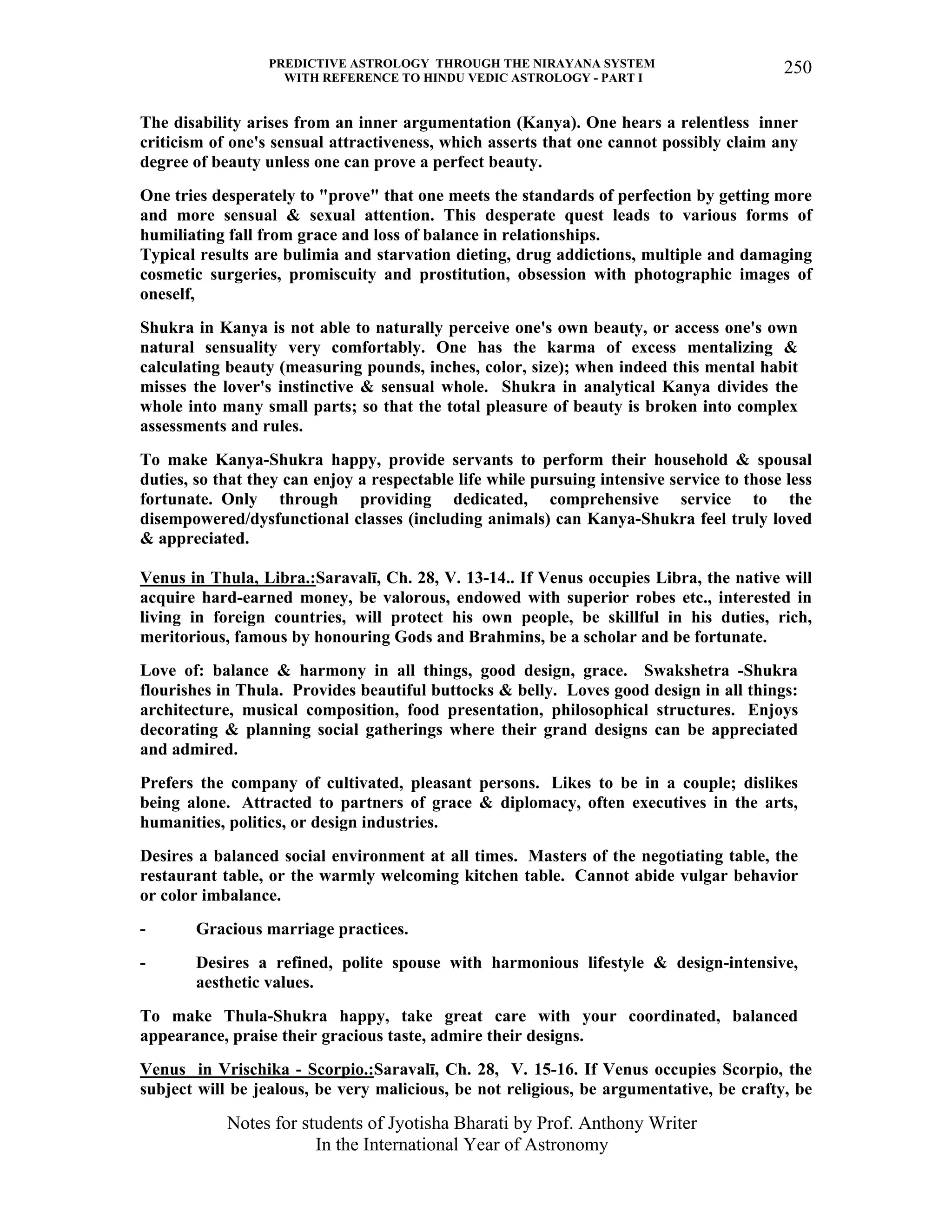 PREDICTIVE ASTROLOGY THROUGH THE NIRAYANA SYSTEM
WITH REFERENCE TO HINDU VEDIC ASTROLOGY - PART I
Notes for students of Jyotisha Bharati by Prof. Anthony Writer
In the International Year of Astronomy
250
The disability arises from an inner argumentation (Kanya). One hears a relentless inner
criticism of one's sensual attractiveness, which asserts that one cannot possibly claim any
degree of beauty unless one can prove a perfect beauty.
One tries desperately to "prove" that one meets the standards of perfection by getting more
and more sensual & sexual attention. This desperate quest leads to various forms of
humiliating fall from grace and loss of balance in relationships.
Typical results are bulimia and starvation dieting, drug addictions, multiple and damaging
cosmetic surgeries, promiscuity and prostitution, obsession with photographic images of
oneself,
Shukra in Kanya is not able to naturally perceive one's own beauty, or access one's own
natural sensuality very comfortably. One has the karma of excess mentalizing &
calculating beauty (measuring pounds, inches, color, size); when indeed this mental habit
misses the lover's instinctive & sensual whole. Shukra in analytical Kanya divides the
whole into many small parts; so that the total pleasure of beauty is broken into complex
assessments and rules.
To make Kanya-Shukra happy, provide servants to perform their household & spousal
duties, so that they can enjoy a respectable life while pursuing intensive service to those less
fortunate. Only through providing dedicated, comprehensive service to the
disempowered/dysfunctional classes (including animals) can Kanya-Shukra feel truly loved
& appreciated.
Venus in Thula, Libra.:Saravalī, Ch. 28, V. 13-14.. If Venus occupies Libra, the native will
acquire hard-earned money, be valorous, endowed with superior robes etc., interested in
living in foreign countries, will protect his own people, be skillful in his duties, rich,
meritorious, famous by honouring Gods and Brahmins, be a scholar and be fortunate.
Love of: balance & harmony in all things, good design, grace. Swakshetra -Shukra
flourishes in Thula. Provides beautiful buttocks & belly. Loves good design in all things:
architecture, musical composition, food presentation, philosophical structures. Enjoys
decorating & planning social gatherings where their grand designs can be appreciated
and admired.
Prefers the company of cultivated, pleasant persons. Likes to be in a couple; dislikes
being alone. Attracted to partners of grace & diplomacy, often executives in the arts,
humanities, politics, or design industries.
Desires a balanced social environment at all times. Masters of the negotiating table, the
restaurant table, or the warmly welcoming kitchen table. Cannot abide vulgar behavior
or color imbalance.
- Gracious marriage practices.
- Desires a refined, polite spouse with harmonious lifestyle & design-intensive,
aesthetic values.
To make Thula-Shukra happy, take great care with your coordinated, balanced
appearance, praise their gracious taste, admire their designs.
Venus in Vrischika - Scorpio.:Saravalī, Ch. 28, V. 15-16. If Venus occupies Scorpio, the
subject will be jealous, be very malicious, be not religious, be argumentative, be crafty, be
 