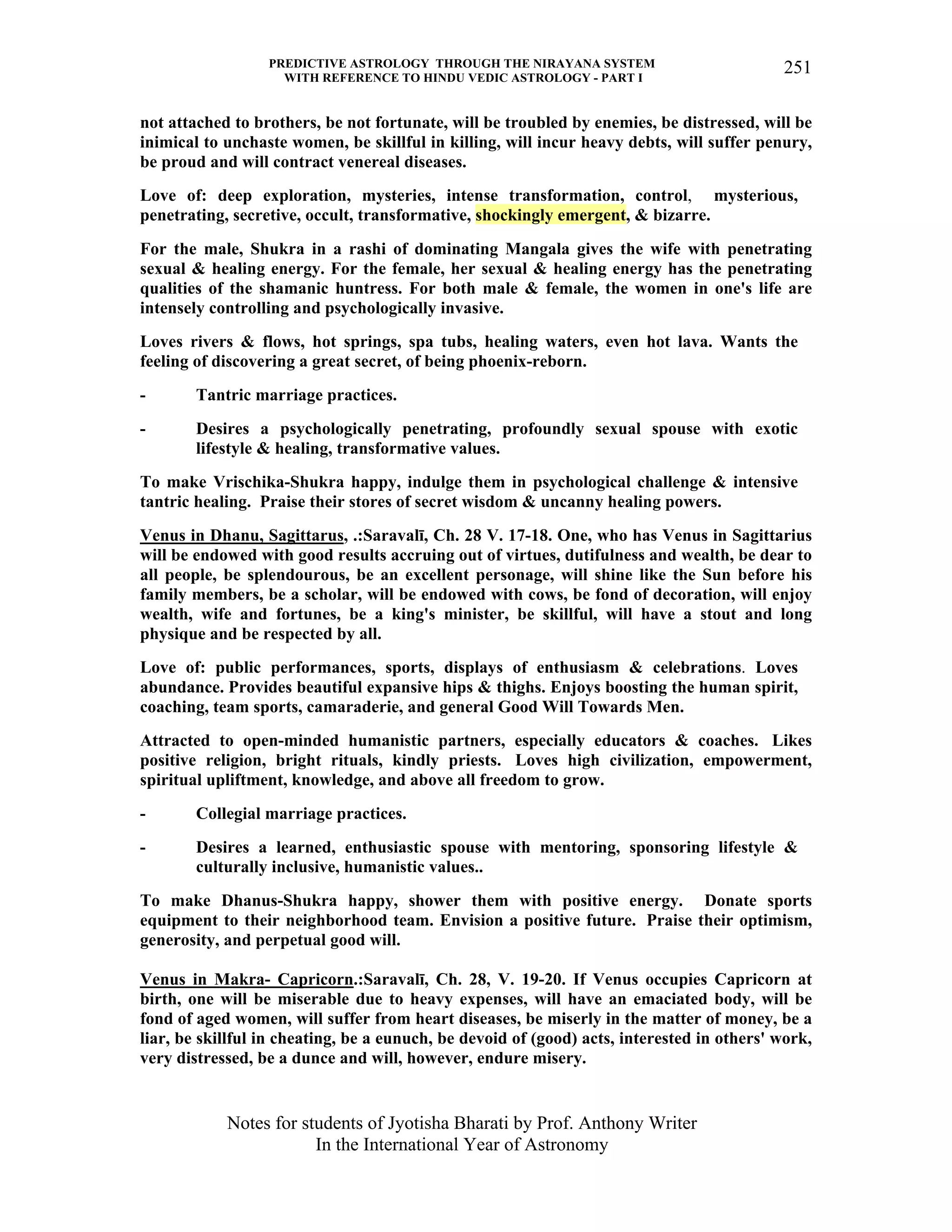 PREDICTIVE ASTROLOGY THROUGH THE NIRAYANA SYSTEM
WITH REFERENCE TO HINDU VEDIC ASTROLOGY - PART I
Notes for students of Jyotisha Bharati by Prof. Anthony Writer
In the International Year of Astronomy
251
not attached to brothers, be not fortunate, will be troubled by enemies, be distressed, will be
inimical to unchaste women, be skillful in killing, will incur heavy debts, will suffer penury,
be proud and will contract venereal diseases.
Love of: deep exploration, mysteries, intense transformation, control, mysterious,
penetrating, secretive, occult, transformative, shockingly emergent, & bizarre.
For the male, Shukra in a rashi of dominating Mangala gives the wife with penetrating
sexual & healing energy. For the female, her sexual & healing energy has the penetrating
qualities of the shamanic huntress. For both male & female, the women in one's life are
intensely controlling and psychologically invasive.
Loves rivers & flows, hot springs, spa tubs, healing waters, even hot lava. Wants the
feeling of discovering a great secret, of being phoenix-reborn.
- Tantric marriage practices.
- Desires a psychologically penetrating, profoundly sexual spouse with exotic
lifestyle & healing, transformative values.
To make Vrischika-Shukra happy, indulge them in psychological challenge & intensive
tantric healing. Praise their stores of secret wisdom & uncanny healing powers.
Venus in Dhanu, Sagittarus, .:Saravalī, Ch. 28 V. 17-18. One, who has Venus in Sagittarius
will be endowed with good results accruing out of virtues, dutifulness and wealth, be dear to
all people, be splendourous, be an excellent personage, will shine like the Sun before his
family members, be a scholar, will be endowed with cows, be fond of decoration, will enjoy
wealth, wife and fortunes, be a king's minister, be skillful, will have a stout and long
physique and be respected by all.
Love of: public performances, sports, displays of enthusiasm & celebrations. Loves
abundance. Provides beautiful expansive hips & thighs. Enjoys boosting the human spirit,
coaching, team sports, camaraderie, and general Good Will Towards Men.
Attracted to open-minded humanistic partners, especially educators & coaches. Likes
positive religion, bright rituals, kindly priests. Loves high civilization, empowerment,
spiritual upliftment, knowledge, and above all freedom to grow.
- Collegial marriage practices.
- Desires a learned, enthusiastic spouse with mentoring, sponsoring lifestyle &
culturally inclusive, humanistic values..
To make Dhanus-Shukra happy, shower them with positive energy. Donate sports
equipment to their neighborhood team. Envision a positive future. Praise their optimism,
generosity, and perpetual good will.
Venus in Makra- Capricorn.:Saravalī, Ch. 28, V. 19-20. If Venus occupies Capricorn at
birth, one will be miserable due to heavy expenses, will have an emaciated body, will be
fond of aged women, will suffer from heart diseases, be miserly in the matter of money, be a
liar, be skillful in cheating, be a eunuch, be devoid of (good) acts, interested in others' work,
very distressed, be a dunce and will, however, endure misery.
 