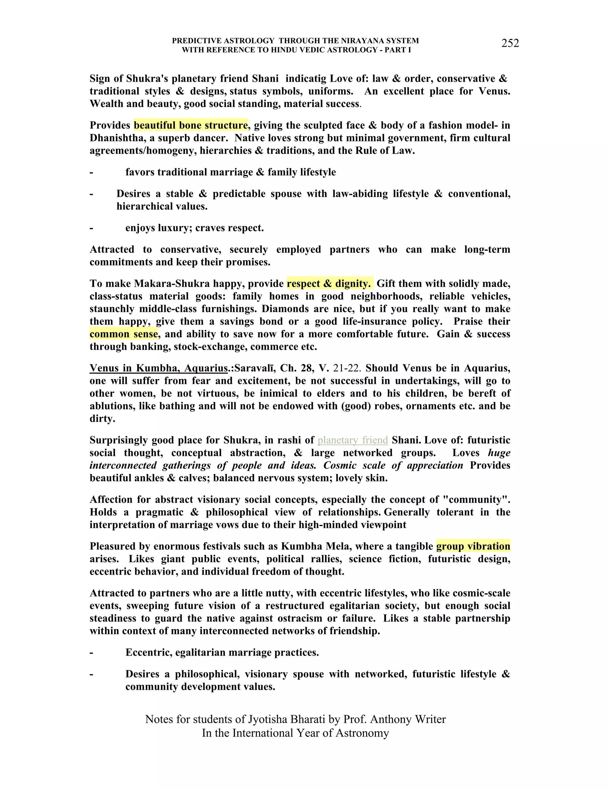 PREDICTIVE ASTROLOGY THROUGH THE NIRAYANA SYSTEM
WITH REFERENCE TO HINDU VEDIC ASTROLOGY - PART I
Notes for students of Jyotisha Bharati by Prof. Anthony Writer
In the International Year of Astronomy
252
Sign of Shukra's planetary friend Shani indicatig Love of: law & order, conservative &
traditional styles & designs, status symbols, uniforms. An excellent place for Venus.
Wealth and beauty, good social standing, material success.
Provides beautiful bone structure, giving the sculpted face & body of a fashion model- in
Dhanishtha, a superb dancer. Native loves strong but minimal government, firm cultural
agreements/homogeny, hierarchies & traditions, and the Rule of Law.
- favors traditional marriage & family lifestyle
- Desires a stable & predictable spouse with law-abiding lifestyle & conventional,
hierarchical values.
- enjoys luxury; craves respect.
Attracted to conservative, securely employed partners who can make long-term
commitments and keep their promises.
To make Makara-Shukra happy, provide respect & dignity. Gift them with solidly made,
class-status material goods: family homes in good neighborhoods, reliable vehicles,
staunchly middle-class furnishings. Diamonds are nice, but if you really want to make
them happy, give them a savings bond or a good life-insurance policy. Praise their
common sense, and ability to save now for a more comfortable future. Gain & success
through banking, stock-exchange, commerce etc.
Venus in Kumbha, Aquarius.:Saravalī, Ch. 28, V. 21-22. Should Venus be in Aquarius,
one will suffer from fear and excitement, be not successful in undertakings, will go to
other women, be not virtuous, be inimical to elders and to his children, be bereft of
ablutions, like bathing and will not be endowed with (good) robes, ornaments etc. and be
dirty.
Surprisingly good place for Shukra, in rashi of planetary friend Shani. Love of: futuristic
social thought, conceptual abstraction, & large networked groups. Loves huge
interconnected gatherings of people and ideas. Cosmic scale of appreciation Provides
beautiful ankles & calves; balanced nervous system; lovely skin.
Affection for abstract visionary social concepts, especially the concept of "community".
Holds a pragmatic & philosophical view of relationships. Generally tolerant in the
interpretation of marriage vows due to their high-minded viewpoint
Pleasured by enormous festivals such as Kumbha Mela, where a tangible group vibration
arises. Likes giant public events, political rallies, science fiction, futuristic design,
eccentric behavior, and individual freedom of thought.
Attracted to partners who are a little nutty, with eccentric lifestyles, who like cosmic-scale
events, sweeping future vision of a restructured egalitarian society, but enough social
steadiness to guard the native against ostracism or failure. Likes a stable partnership
within context of many interconnected networks of friendship.
- Eccentric, egalitarian marriage practices.
- Desires a philosophical, visionary spouse with networked, futuristic lifestyle &
community development values.
 