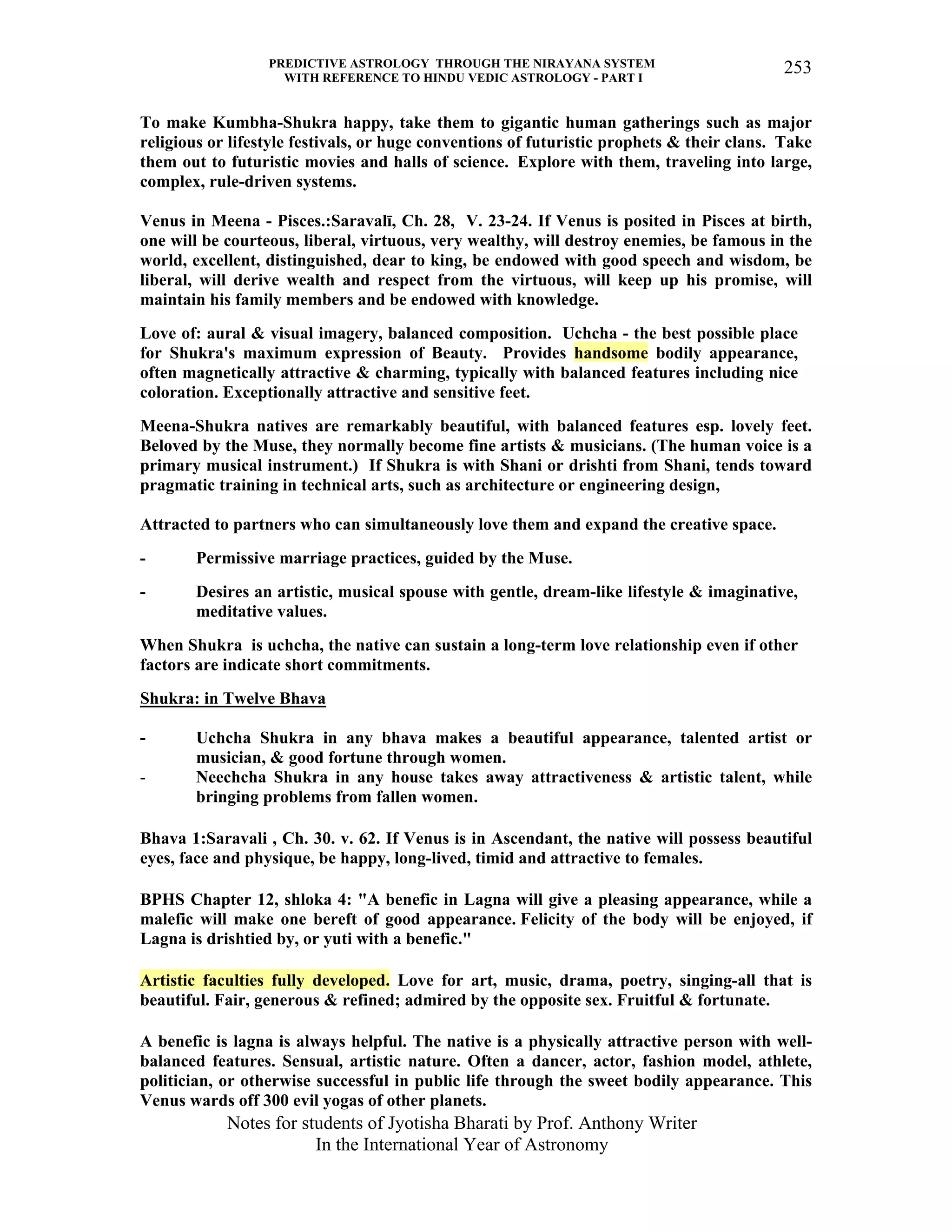 PREDICTIVE ASTROLOGY THROUGH THE NIRAYANA SYSTEM
WITH REFERENCE TO HINDU VEDIC ASTROLOGY - PART I
Notes for students of Jyotisha Bharati by Prof. Anthony Writer
In the International Year of Astronomy
253
To make Kumbha-Shukra happy, take them to gigantic human gatherings such as major
religious or lifestyle festivals, or huge conventions of futuristic prophets & their clans. Take
them out to futuristic movies and halls of science. Explore with them, traveling into large,
complex, rule-driven systems.
Venus in Meena - Pisces.:Saravalī, Ch. 28, V. 23-24. If Venus is posited in Pisces at birth,
one will be courteous, liberal, virtuous, very wealthy, will destroy enemies, be famous in the
world, excellent, distinguished, dear to king, be endowed with good speech and wisdom, be
liberal, will derive wealth and respect from the virtuous, will keep up his promise, will
maintain his family members and be endowed with knowledge.
Love of: aural & visual imagery, balanced composition. Uchcha - the best possible place
for Shukra's maximum expression of Beauty. Provides handsome bodily appearance,
often magnetically attractive & charming, typically with balanced features including nice
coloration. Exceptionally attractive and sensitive feet.
Meena-Shukra natives are remarkably beautiful, with balanced features esp. lovely feet.
Beloved by the Muse, they normally become fine artists & musicians. (The human voice is a
primary musical instrument.) If Shukra is with Shani or drishti from Shani, tends toward
pragmatic training in technical arts, such as architecture or engineering design,
Attracted to partners who can simultaneously love them and expand the creative space.
- Permissive marriage practices, guided by the Muse.
- Desires an artistic, musical spouse with gentle, dream-like lifestyle & imaginative,
meditative values.
When Shukra is uchcha, the native can sustain a long-term love relationship even if other
factors are indicate short commitments.
Shukra: in Twelve Bhava
- Uchcha Shukra in any bhava makes a beautiful appearance, talented artist or
musician, & good fortune through women.
- Neechcha Shukra in any house takes away attractiveness & artistic talent, while
bringing problems from fallen women.
Bhava 1:Saravali , Ch. 30. v. 62. If Venus is in Ascendant, the native will possess beautiful
eyes, face and physique, be happy, long-lived, timid and attractive to females.
BPHS Chapter 12, shloka 4: "A benefic in Lagna will give a pleasing appearance, while a
malefic will make one bereft of good appearance. Felicity of the body will be enjoyed, if
Lagna is drishtied by, or yuti with a benefic."
Artistic faculties fully developed. Love for art, music, drama, poetry, singing-all that is
beautiful. Fair, generous & refined; admired by the opposite sex. Fruitful & fortunate.
A benefic is lagna is always helpful. The native is a physically attractive person with well-
balanced features. Sensual, artistic nature. Often a dancer, actor, fashion model, athlete,
politician, or otherwise successful in public life through the sweet bodily appearance. This
Venus wards off 300 evil yogas of other planets.
 