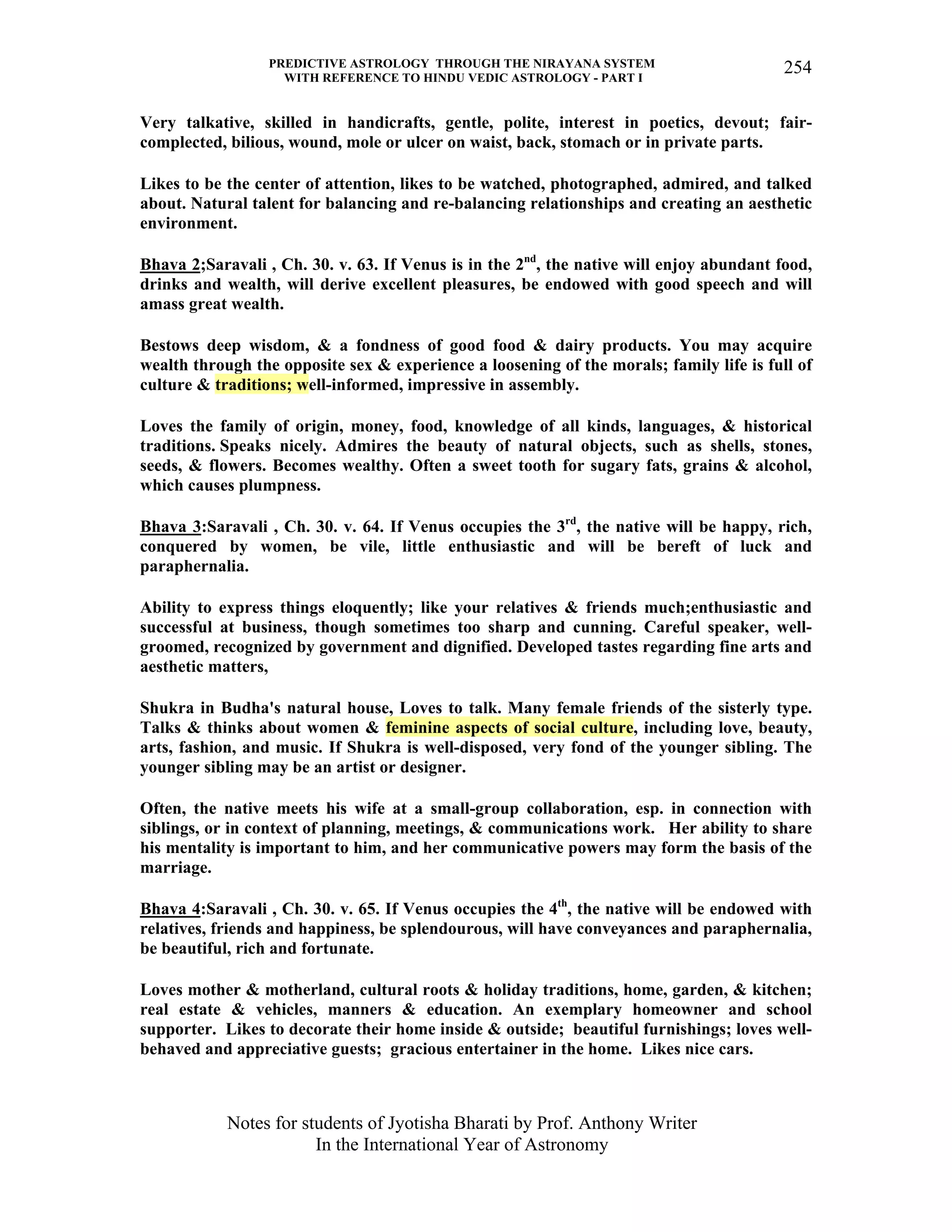 PREDICTIVE ASTROLOGY THROUGH THE NIRAYANA SYSTEM
WITH REFERENCE TO HINDU VEDIC ASTROLOGY - PART I
Notes for students of Jyotisha Bharati by Prof. Anthony Writer
In the International Year of Astronomy
254
Very talkative, skilled in handicrafts, gentle, polite, interest in poetics, devout; fair-
complected, bilious, wound, mole or ulcer on waist, back, stomach or in private parts.
Likes to be the center of attention, likes to be watched, photographed, admired, and talked
about. Natural talent for balancing and re-balancing relationships and creating an aesthetic
environment.
Bhava 2;Saravali , Ch. 30. v. 63. If Venus is in the 2nd
, the native will enjoy abundant food,
drinks and wealth, will derive excellent pleasures, be endowed with good speech and will
amass great wealth.
Bestows deep wisdom, & a fondness of good food & dairy products. You may acquire
wealth through the opposite sex & experience a loosening of the morals; family life is full of
culture & traditions; well-informed, impressive in assembly.
Loves the family of origin, money, food, knowledge of all kinds, languages, & historical
traditions. Speaks nicely. Admires the beauty of natural objects, such as shells, stones,
seeds, & flowers. Becomes wealthy. Often a sweet tooth for sugary fats, grains & alcohol,
which causes plumpness.
Bhava 3:Saravali , Ch. 30. v. 64. If Venus occupies the 3rd
, the native will be happy, rich,
conquered by women, be vile, little enthusiastic and will be bereft of luck and
paraphernalia.
Ability to express things eloquently; like your relatives & friends much;enthusiastic and
successful at business, though sometimes too sharp and cunning. Careful speaker, well-
groomed, recognized by government and dignified. Developed tastes regarding fine arts and
aesthetic matters,
Shukra in Budha's natural house, Loves to talk. Many female friends of the sisterly type.
Talks & thinks about women & feminine aspects of social culture, including love, beauty,
arts, fashion, and music. If Shukra is well-disposed, very fond of the younger sibling. The
younger sibling may be an artist or designer.
Often, the native meets his wife at a small-group collaboration, esp. in connection with
siblings, or in context of planning, meetings, & communications work. Her ability to share
his mentality is important to him, and her communicative powers may form the basis of the
marriage.
Bhava 4:Saravali , Ch. 30. v. 65. If Venus occupies the 4th
, the native will be endowed with
relatives, friends and happiness, be splendourous, will have conveyances and paraphernalia,
be beautiful, rich and fortunate.
Loves mother & motherland, cultural roots & holiday traditions, home, garden, & kitchen;
real estate & vehicles, manners & education. An exemplary homeowner and school
supporter. Likes to decorate their home inside & outside; beautiful furnishings; loves well-
behaved and appreciative guests; gracious entertainer in the home. Likes nice cars.
 