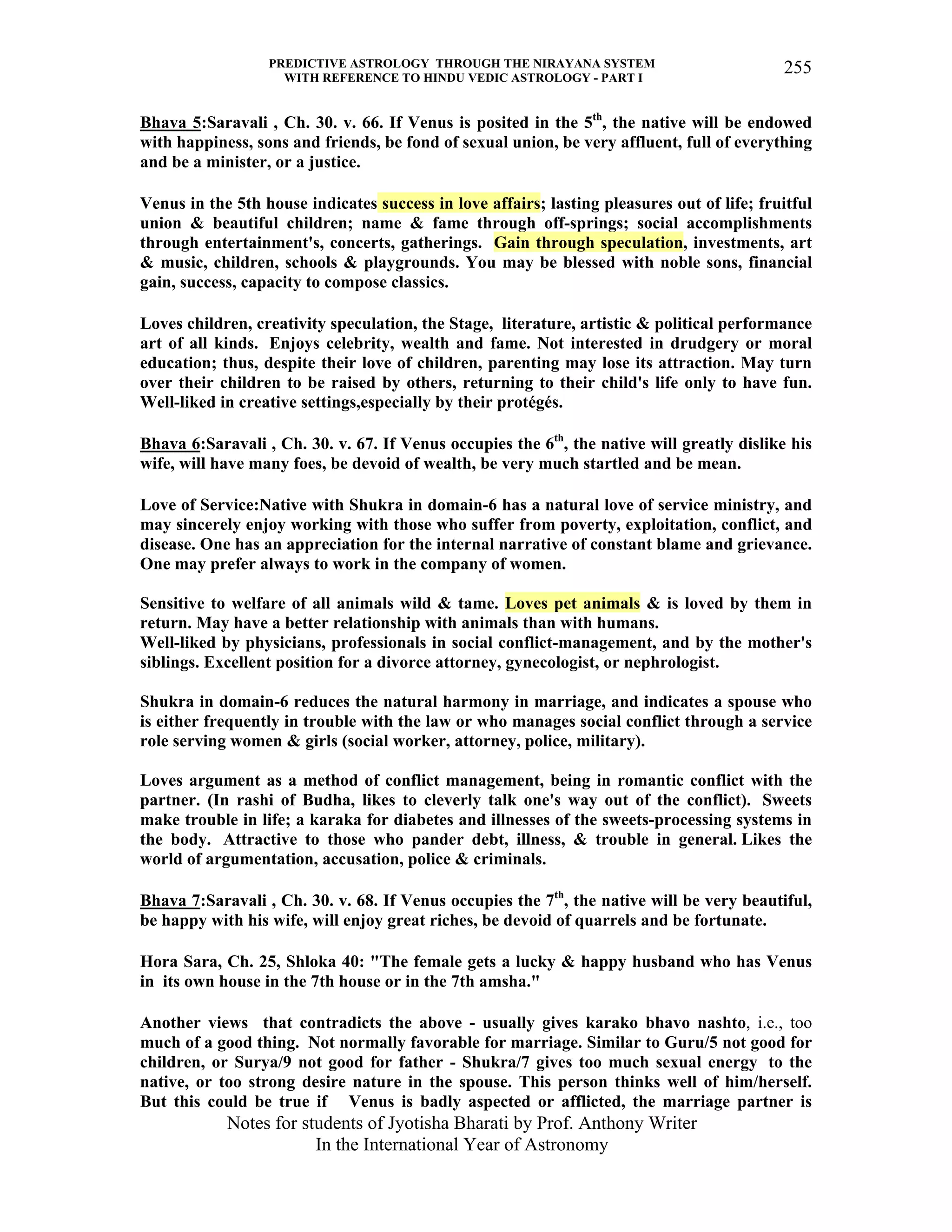 PREDICTIVE ASTROLOGY THROUGH THE NIRAYANA SYSTEM
WITH REFERENCE TO HINDU VEDIC ASTROLOGY - PART I
Notes for students of Jyotisha Bharati by Prof. Anthony Writer
In the International Year of Astronomy
255
Bhava 5:Saravali , Ch. 30. v. 66. If Venus is posited in the 5th
, the native will be endowed
with happiness, sons and friends, be fond of sexual union, be very affluent, full of everything
and be a minister, or a justice.
Venus in the 5th house indicates success in love affairs; lasting pleasures out of life; fruitful
union & beautiful children; name & fame through off-springs; social accomplishments
through entertainment's, concerts, gatherings. Gain through speculation, investments, art
& music, children, schools & playgrounds. You may be blessed with noble sons, financial
gain, success, capacity to compose classics.
Loves children, creativity speculation, the Stage, literature, artistic & political performance
art of all kinds. Enjoys celebrity, wealth and fame. Not interested in drudgery or moral
education; thus, despite their love of children, parenting may lose its attraction. May turn
over their children to be raised by others, returning to their child's life only to have fun.
Well-liked in creative settings,especially by their protégés.
Bhava 6:Saravali , Ch. 30. v. 67. If Venus occupies the 6th
, the native will greatly dislike his
wife, will have many foes, be devoid of wealth, be very much startled and be mean.
Love of Service:Native with Shukra in domain-6 has a natural love of service ministry, and
may sincerely enjoy working with those who suffer from poverty, exploitation, conflict, and
disease. One has an appreciation for the internal narrative of constant blame and grievance.
One may prefer always to work in the company of women.
Sensitive to welfare of all animals wild & tame. Loves pet animals & is loved by them in
return. May have a better relationship with animals than with humans.
Well-liked by physicians, professionals in social conflict-management, and by the mother's
siblings. Excellent position for a divorce attorney, gynecologist, or nephrologist.
Shukra in domain-6 reduces the natural harmony in marriage, and indicates a spouse who
is either frequently in trouble with the law or who manages social conflict through a service
role serving women & girls (social worker, attorney, police, military).
Loves argument as a method of conflict management, being in romantic conflict with the
partner. (In rashi of Budha, likes to cleverly talk one's way out of the conflict). Sweets
make trouble in life; a karaka for diabetes and illnesses of the sweets-processing systems in
the body. Attractive to those who pander debt, illness, & trouble in general. Likes the
world of argumentation, accusation, police & criminals.
Bhava 7:Saravali , Ch. 30. v. 68. If Venus occupies the 7th
, the native will be very beautiful,
be happy with his wife, will enjoy great riches, be devoid of quarrels and be fortunate.
Hora Sara, Ch. 25, Shloka 40: "The female gets a lucky & happy husband who has Venus
in its own house in the 7th house or in the 7th amsha."
Another views that contradicts the above - usually gives karako bhavo nashto, i.e., too
much of a good thing. Not normally favorable for marriage. Similar to Guru/5 not good for
children, or Surya/9 not good for father - Shukra/7 gives too much sexual energy to the
native, or too strong desire nature in the spouse. This person thinks well of him/herself.
But this could be true if Venus is badly aspected or afflicted, the marriage partner is
 