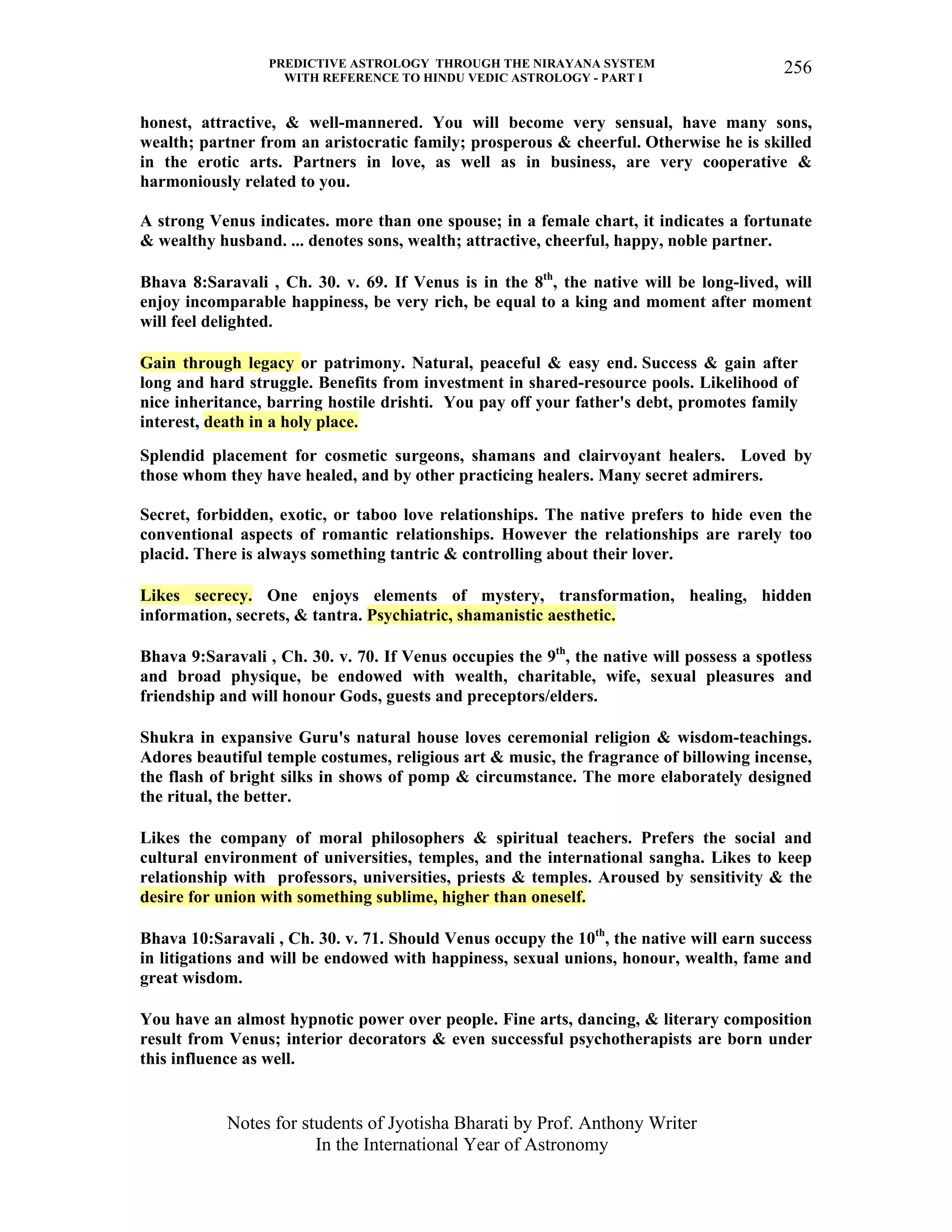 PREDICTIVE ASTROLOGY THROUGH THE NIRAYANA SYSTEM
WITH REFERENCE TO HINDU VEDIC ASTROLOGY - PART I
Notes for students of Jyotisha Bharati by Prof. Anthony Writer
In the International Year of Astronomy
256
honest, attractive, & well-mannered. You will become very sensual, have many sons,
wealth; partner from an aristocratic family; prosperous & cheerful. Otherwise he is skilled
in the erotic arts. Partners in love, as well as in business, are very cooperative &
harmoniously related to you.
A strong Venus indicates. more than one spouse; in a female chart, it indicates a fortunate
& wealthy husband. ... denotes sons, wealth; attractive, cheerful, happy, noble partner.
Bhava 8:Saravali , Ch. 30. v. 69. If Venus is in the 8th
, the native will be long-lived, will
enjoy incomparable happiness, be very rich, be equal to a king and moment after moment
will feel delighted.
Gain through legacy or patrimony. Natural, peaceful & easy end. Success & gain after
long and hard struggle. Benefits from investment in shared-resource pools. Likelihood of
nice inheritance, barring hostile drishti. You pay off your father's debt, promotes family
interest, death in a holy place.
Splendid placement for cosmetic surgeons, shamans and clairvoyant healers. Loved by
those whom they have healed, and by other practicing healers. Many secret admirers.
Secret, forbidden, exotic, or taboo love relationships. The native prefers to hide even the
conventional aspects of romantic relationships. However the relationships are rarely too
placid. There is always something tantric & controlling about their lover.
Likes secrecy. One enjoys elements of mystery, transformation, healing, hidden
information, secrets, & tantra. Psychiatric, shamanistic aesthetic.
Bhava 9:Saravali , Ch. 30. v. 70. If Venus occupies the 9th
, the native will possess a spotless
and broad physique, be endowed with wealth, charitable, wife, sexual pleasures and
friendship and will honour Gods, guests and preceptors/elders.
Shukra in expansive Guru's natural house loves ceremonial religion & wisdom-teachings.
Adores beautiful temple costumes, religious art & music, the fragrance of billowing incense,
the flash of bright silks in shows of pomp & circumstance. The more elaborately designed
the ritual, the better.
Likes the company of moral philosophers & spiritual teachers. Prefers the social and
cultural environment of universities, temples, and the international sangha. Likes to keep
relationship with professors, universities, priests & temples. Aroused by sensitivity & the
desire for union with something sublime, higher than oneself.
Bhava 10:Saravali , Ch. 30. v. 71. Should Venus occupy the 10th
, the native will earn success
in litigations and will be endowed with happiness, sexual unions, honour, wealth, fame and
great wisdom.
You have an almost hypnotic power over people. Fine arts, dancing, & literary composition
result from Venus; interior decorators & even successful psychotherapists are born under
this influence as well.
 