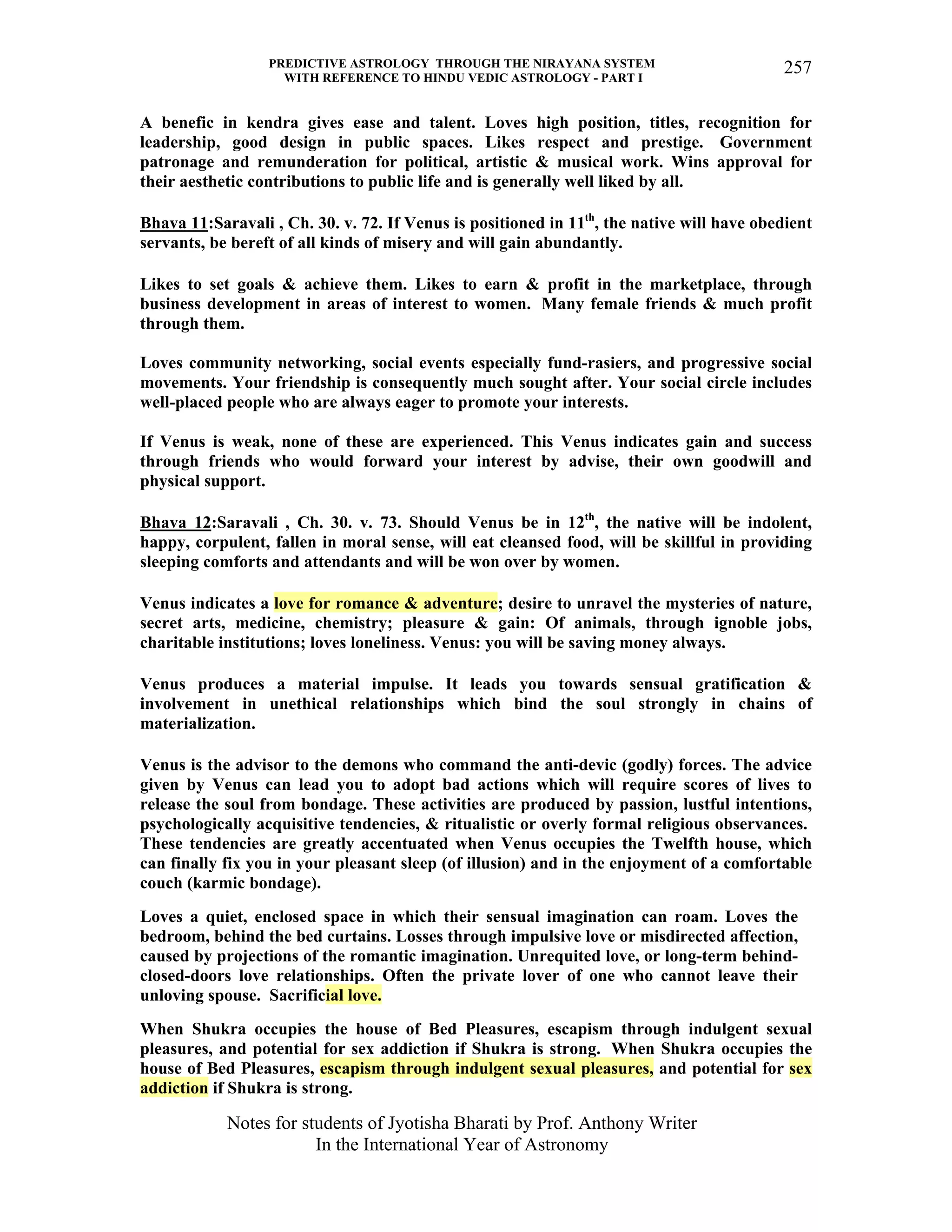 PREDICTIVE ASTROLOGY THROUGH THE NIRAYANA SYSTEM
WITH REFERENCE TO HINDU VEDIC ASTROLOGY - PART I
Notes for students of Jyotisha Bharati by Prof. Anthony Writer
In the International Year of Astronomy
257
A benefic in kendra gives ease and talent. Loves high position, titles, recognition for
leadership, good design in public spaces. Likes respect and prestige. Government
patronage and remunderation for political, artistic & musical work. Wins approval for
their aesthetic contributions to public life and is generally well liked by all.
Bhava 11:Saravali , Ch. 30. v. 72. If Venus is positioned in 11th
, the native will have obedient
servants, be bereft of all kinds of misery and will gain abundantly.
Likes to set goals & achieve them. Likes to earn & profit in the marketplace, through
business development in areas of interest to women. Many female friends & much profit
through them.
Loves community networking, social events especially fund-rasiers, and progressive social
movements. Your friendship is consequently much sought after. Your social circle includes
well-placed people who are always eager to promote your interests.
If Venus is weak, none of these are experienced. This Venus indicates gain and success
through friends who would forward your interest by advise, their own goodwill and
physical support.
Bhava 12:Saravali , Ch. 30. v. 73. Should Venus be in 12th
, the native will be indolent,
happy, corpulent, fallen in moral sense, will eat cleansed food, will be skillful in providing
sleeping comforts and attendants and will be won over by women.
Venus indicates a love for romance & adventure; desire to unravel the mysteries of nature,
secret arts, medicine, chemistry; pleasure & gain: Of animals, through ignoble jobs,
charitable institutions; loves loneliness. Venus: you will be saving money always.
Venus produces a material impulse. It leads you towards sensual gratification &
involvement in unethical relationships which bind the soul strongly in chains of
materialization.
Venus is the advisor to the demons who command the anti-devic (godly) forces. The advice
given by Venus can lead you to adopt bad actions which will require scores of lives to
release the soul from bondage. These activities are produced by passion, lustful intentions,
psychologically acquisitive tendencies, & ritualistic or overly formal religious observances.
These tendencies are greatly accentuated when Venus occupies the Twelfth house, which
can finally fix you in your pleasant sleep (of illusion) and in the enjoyment of a comfortable
couch (karmic bondage).
Loves a quiet, enclosed space in which their sensual imagination can roam. Loves the
bedroom, behind the bed curtains. Losses through impulsive love or misdirected affection,
caused by projections of the romantic imagination. Unrequited love, or long-term behind-
closed-doors love relationships. Often the private lover of one who cannot leave their
unloving spouse. Sacrificial love.
When Shukra occupies the house of Bed Pleasures, escapism through indulgent sexual
pleasures, and potential for sex addiction if Shukra is strong. When Shukra occupies the
house of Bed Pleasures, escapism through indulgent sexual pleasures, and potential for sex
addiction if Shukra is strong.
 