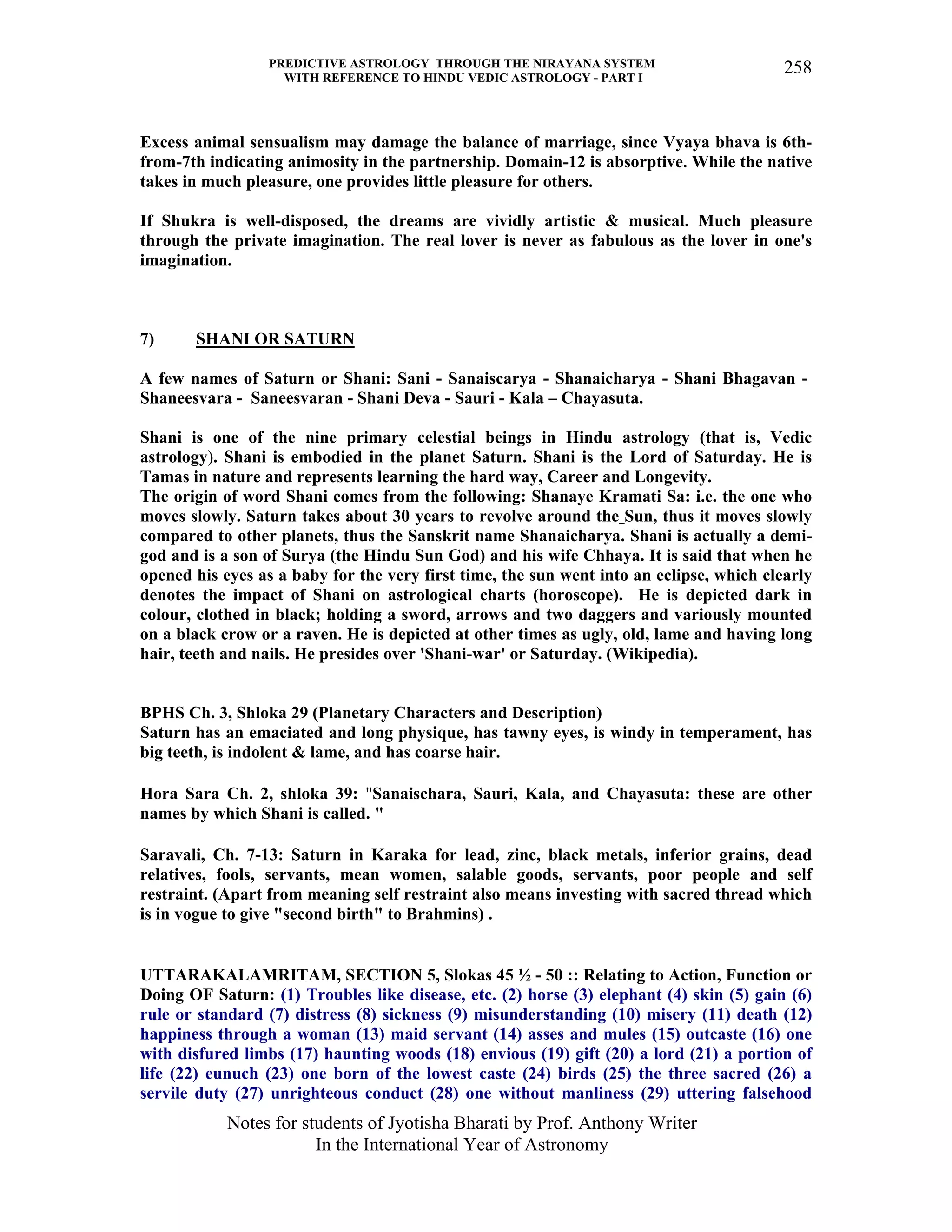 PREDICTIVE ASTROLOGY THROUGH THE NIRAYANA SYSTEM
WITH REFERENCE TO HINDU VEDIC ASTROLOGY - PART I
Notes for students of Jyotisha Bharati by Prof. Anthony Writer
In the International Year of Astronomy
258
Excess animal sensualism may damage the balance of marriage, since Vyaya bhava is 6th-
from-7th indicating animosity in the partnership. Domain-12 is absorptive. While the native
takes in much pleasure, one provides little pleasure for others.
If Shukra is well-disposed, the dreams are vividly artistic & musical. Much pleasure
through the private imagination. The real lover is never as fabulous as the lover in one's
imagination.
7) SHANI OR SATURN
A few names of Saturn or Shani: Sani - Sanaiscarya - Shanaicharya - Shani Bhagavan -
Shaneesvara - Saneesvaran - Shani Deva - Sauri - Kala – Chayasuta.
Shani is one of the nine primary celestial beings in Hindu astrology (that is, Vedic
astrology). Shani is embodied in the planet Saturn. Shani is the Lord of Saturday. He is
Tamas in nature and represents learning the hard way, Career and Longevity.
The origin of word Shani comes from the following: Shanaye Kramati Sa: i.e. the one who
moves slowly. Saturn takes about 30 years to revolve around the Sun, thus it moves slowly
compared to other planets, thus the Sanskrit name Shanaicharya. Shani is actually a demi-
god and is a son of Surya (the Hindu Sun God) and his wife Chhaya. It is said that when he
opened his eyes as a baby for the very first time, the sun went into an eclipse, which clearly
denotes the impact of Shani on astrological charts (horoscope). He is depicted dark in
colour, clothed in black; holding a sword, arrows and two daggers and variously mounted
on a black crow or a raven. He is depicted at other times as ugly, old, lame and having long
hair, teeth and nails. He presides over 'Shani-war' or Saturday. (Wikipedia).
BPHS Ch. 3, Shloka 29 (Planetary Characters and Description)
Saturn has an emaciated and long physique, has tawny eyes, is windy in temperament, has
big teeth, is indolent & lame, and has coarse hair.
Hora Sara Ch. 2, shloka 39: "Sanaischara, Sauri, Kala, and Chayasuta: these are other
names by which Shani is called. "
Saravali, Ch. 7-13: Saturn in Karaka for lead, zinc, black metals, inferior grains, dead
relatives, fools, servants, mean women, salable goods, servants, poor people and self
restraint. (Apart from meaning self restraint also means investing with sacred thread which
is in vogue to give "second birth" to Brahmins) .
UTTARAKALAMRITAM, SECTION 5, Slokas 45 ½ - 50 :: Relating to Action, Function or
Doing OF Saturn: (1) Troubles like disease, etc. (2) horse (3) elephant (4) skin (5) gain (6)
rule or standard (7) distress (8) sickness (9) misunderstanding (10) misery (11) death (12)
happiness through a woman (13) maid servant (14) asses and mules (15) outcaste (16) one
with disfured limbs (17) haunting woods (18) envious (19) gift (20) a lord (21) a portion of
life (22) eunuch (23) one born of the lowest caste (24) birds (25) the three sacred (26) a
servile duty (27) unrighteous conduct (28) one without manliness (29) uttering falsehood
 