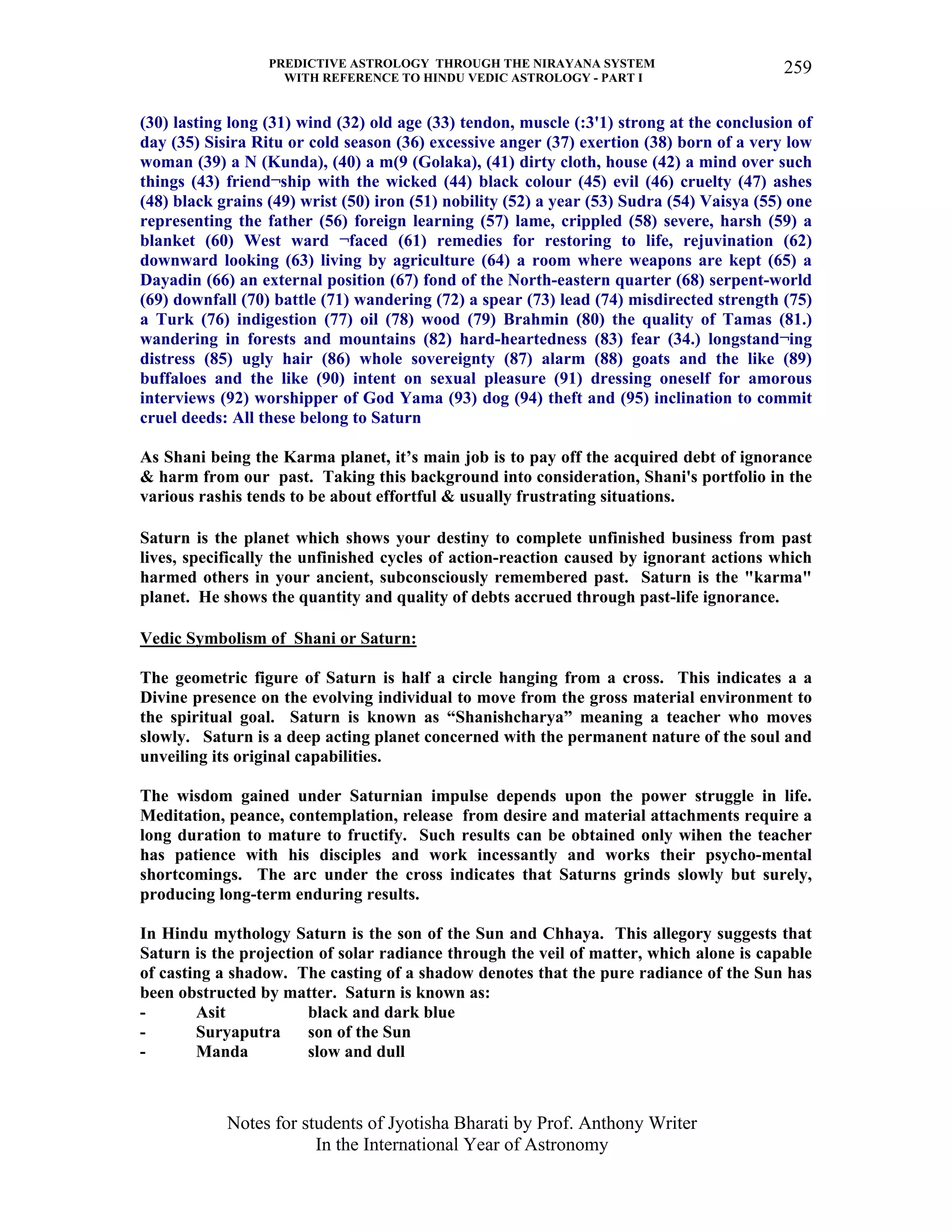 PREDICTIVE ASTROLOGY THROUGH THE NIRAYANA SYSTEM
WITH REFERENCE TO HINDU VEDIC ASTROLOGY - PART I
Notes for students of Jyotisha Bharati by Prof. Anthony Writer
In the International Year of Astronomy
259
(30) lasting long (31) wind (32) old age (33) tendon, muscle (:3'1) strong at the conclusion of
day (35) Sisira Ritu or cold season (36) excessive anger (37) exertion (38) born of a very low
woman (39) a N (Kunda), (40) a m(9 (Golaka), (41) dirty cloth, house (42) a mind over such
things (43) friend¬ship with the wicked (44) black colour (45) evil (46) cruelty (47) ashes
(48) black grains (49) wrist (50) iron (51) nobility (52) a year (53) Sudra (54) Vaisya (55) one
representing the father (56) foreign learning (57) lame, crippled (58) severe, harsh (59) a
blanket (60) West ward ¬faced (61) remedies for restoring to life, rejuvination (62)
downward looking (63) living by agriculture (64) a room where weapons are kept (65) a
Dayadin (66) an external position (67) fond of the North-eastern quarter (68) serpent-world
(69) downfall (70) battle (71) wandering (72) a spear (73) lead (74) misdirected strength (75)
a Turk (76) indigestion (77) oil (78) wood (79) Brahmin (80) the quality of Tamas (81.)
wandering in forests and mountains (82) hard-heartedness (83) fear (34.) longstand¬ing
distress (85) ugly hair (86) whole sovereignty (87) alarm (88) goats and the like (89)
buffaloes and the like (90) intent on sexual pleasure (91) dressing oneself for amorous
interviews (92) worshipper of God Yama (93) dog (94) theft and (95) inclination to commit
cruel deeds: All these belong to Saturn
As Shani being the Karma planet, it’s main job is to pay off the acquired debt of ignorance
& harm from our past. Taking this background into consideration, Shani's portfolio in the
various rashis tends to be about effortful & usually frustrating situations.
Saturn is the planet which shows your destiny to complete unfinished business from past
lives, specifically the unfinished cycles of action-reaction caused by ignorant actions which
harmed others in your ancient, subconsciously remembered past. Saturn is the "karma"
planet. He shows the quantity and quality of debts accrued through past-life ignorance.
Vedic Symbolism of Shani or Saturn:
The geometric figure of Saturn is half a circle hanging from a cross. This indicates a a
Divine presence on the evolving individual to move from the gross material environment to
the spiritual goal. Saturn is known as “Shanishcharya” meaning a teacher who moves
slowly. Saturn is a deep acting planet concerned with the permanent nature of the soul and
unveiling its original capabilities.
The wisdom gained under Saturnian impulse depends upon the power struggle in life.
Meditation, peance, contemplation, release from desire and material attachments require a
long duration to mature to fructify. Such results can be obtained only wihen the teacher
has patience with his disciples and work incessantly and works their psycho-mental
shortcomings. The arc under the cross indicates that Saturns grinds slowly but surely,
producing long-term enduring results.
In Hindu mythology Saturn is the son of the Sun and Chhaya. This allegory suggests that
Saturn is the projection of solar radiance through the veil of matter, which alone is capable
of casting a shadow. The casting of a shadow denotes that the pure radiance of the Sun has
been obstructed by matter. Saturn is known as:
- Asit black and dark blue
- Suryaputra son of the Sun
- Manda slow and dull
 