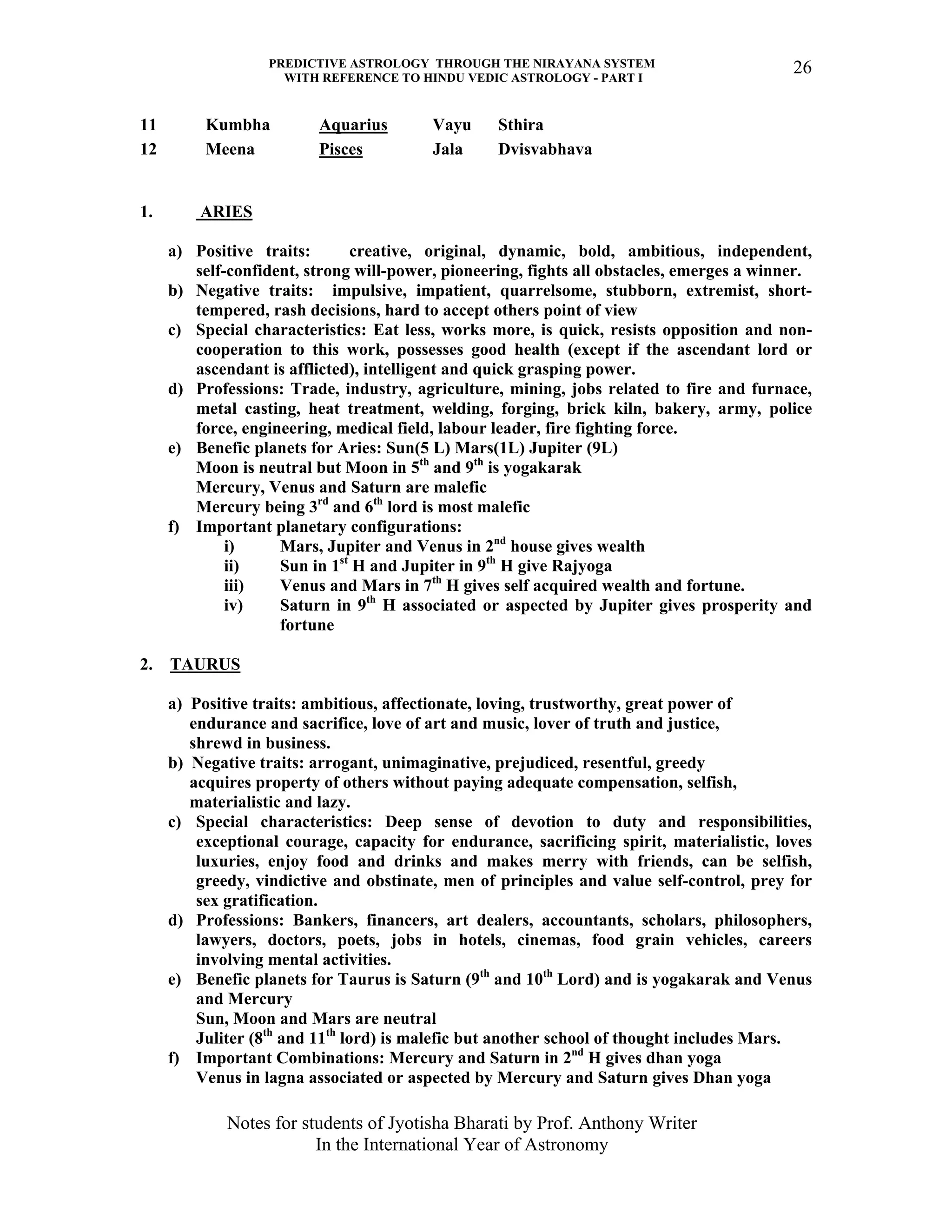 PREDICTIVE ASTROLOGY THROUGH THE NIRAYANA SYSTEM
WITH REFERENCE TO HINDU VEDIC ASTROLOGY - PART I
Notes for students of Jyotisha Bharati by Prof. Anthony Writer
In the International Year of Astronomy
26
11 Kumbha Aquarius Vayu Sthira
12 Meena Pisces Jala Dvisvabhava
1. ARIES
a) Positive traits: creative, original, dynamic, bold, ambitious, independent,
self-confident, strong will-power, pioneering, fights all obstacles, emerges a winner.
b) Negative traits: impulsive, impatient, quarrelsome, stubborn, extremist, short-
tempered, rash decisions, hard to accept others point of view
c) Special characteristics: Eat less, works more, is quick, resists opposition and non-
cooperation to this work, possesses good health (except if the ascendant lord or
ascendant is afflicted), intelligent and quick grasping power.
d) Professions: Trade, industry, agriculture, mining, jobs related to fire and furnace,
metal casting, heat treatment, welding, forging, brick kiln, bakery, army, police
force, engineering, medical field, labour leader, fire fighting force.
e) Benefic planets for Aries: Sun(5 L) Mars(1L) Jupiter (9L)
Moon is neutral but Moon in 5th
and 9th
is yogakarak
Mercury, Venus and Saturn are malefic
Mercury being 3rd
and 6th
lord is most malefic
f) Important planetary configurations:
i) Mars, Jupiter and Venus in 2nd
house gives wealth
ii) Sun in 1st
H and Jupiter in 9th
H give Rajyoga
iii) Venus and Mars in 7th
H gives self acquired wealth and fortune.
iv) Saturn in 9th
H associated or aspected by Jupiter gives prosperity and
fortune
2. TAURUS
a) Positive traits: ambitious, affectionate, loving, trustworthy, great power of
endurance and sacrifice, love of art and music, lover of truth and justice,
shrewd in business.
b) Negative traits: arrogant, unimaginative, prejudiced, resentful, greedy
acquires property of others without paying adequate compensation, selfish,
materialistic and lazy.
c) Special characteristics: Deep sense of devotion to duty and responsibilities,
exceptional courage, capacity for endurance, sacrificing spirit, materialistic, loves
luxuries, enjoy food and drinks and makes merry with friends, can be selfish,
greedy, vindictive and obstinate, men of principles and value self-control, prey for
sex gratification.
d) Professions: Bankers, financers, art dealers, accountants, scholars, philosophers,
lawyers, doctors, poets, jobs in hotels, cinemas, food grain vehicles, careers
involving mental activities.
e) Benefic planets for Taurus is Saturn (9th
and 10th
Lord) and is yogakarak and Venus
and Mercury
Sun, Moon and Mars are neutral
Juliter (8th
and 11th
lord) is malefic but another school of thought includes Mars.
f) Important Combinations: Mercury and Saturn in 2nd
H gives dhan yoga
Venus in lagna associated or aspected by Mercury and Saturn gives Dhan yoga
 