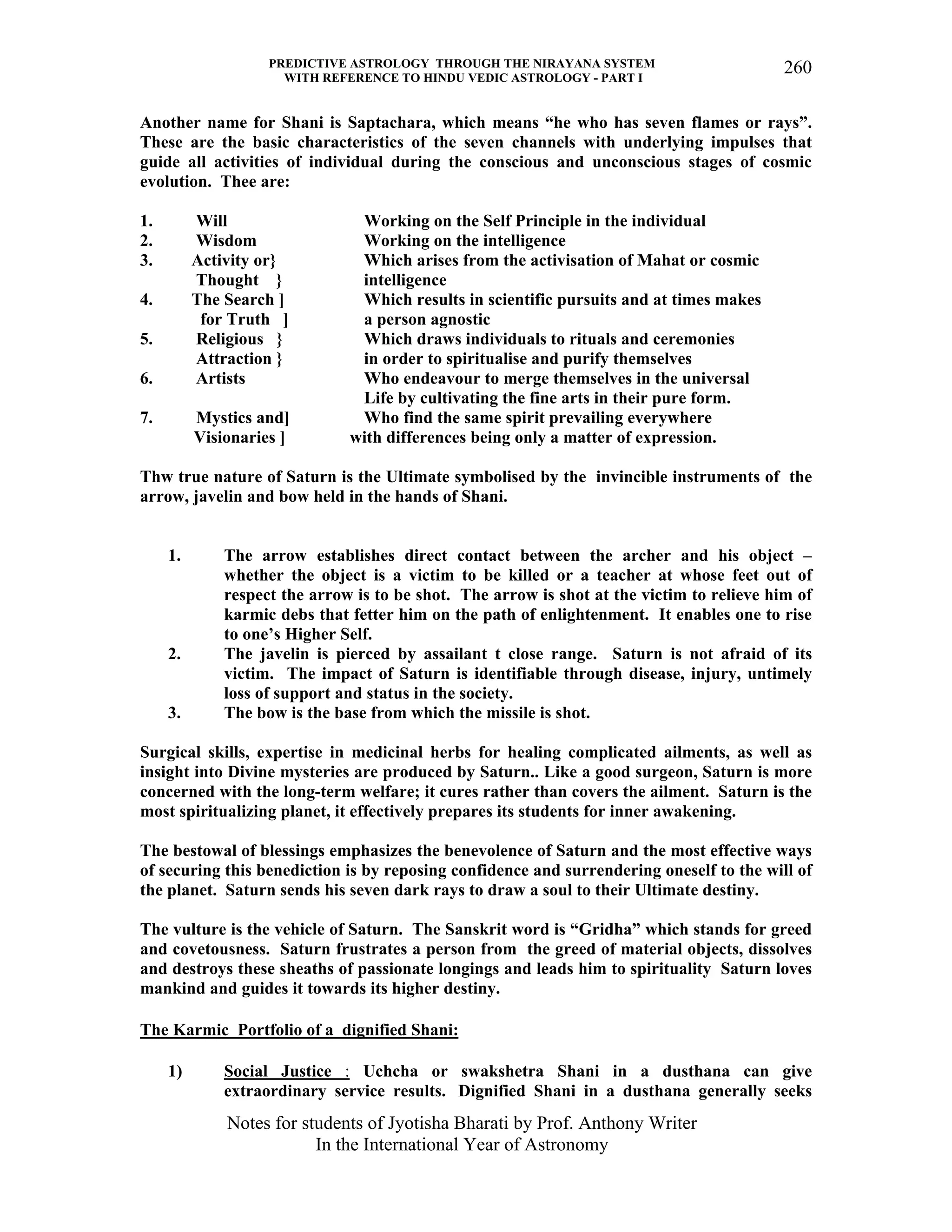PREDICTIVE ASTROLOGY THROUGH THE NIRAYANA SYSTEM
WITH REFERENCE TO HINDU VEDIC ASTROLOGY - PART I
Notes for students of Jyotisha Bharati by Prof. Anthony Writer
In the International Year of Astronomy
260
Another name for Shani is Saptachara, which means “he who has seven flames or rays”.
These are the basic characteristics of the seven channels with underlying impulses that
guide all activities of individual during the conscious and unconscious stages of cosmic
evolution. Thee are:
1. Will Working on the Self Principle in the individual
2. Wisdom Working on the intelligence
3. Activity or} Which arises from the activisation of Mahat or cosmic
Thought } intelligence
4. The Search ] Which results in scientific pursuits and at times makes
for Truth ] a person agnostic
5. Religious } Which draws individuals to rituals and ceremonies
Attraction } in order to spiritualise and purify themselves
6. Artists Who endeavour to merge themselves in the universal
Life by cultivating the fine arts in their pure form.
7. Mystics and] Who find the same spirit prevailing everywhere
Visionaries ] with differences being only a matter of expression.
Thw true nature of Saturn is the Ultimate symbolised by the invincible instruments of the
arrow, javelin and bow held in the hands of Shani.
1. The arrow establishes direct contact between the archer and his object –
whether the object is a victim to be killed or a teacher at whose feet out of
respect the arrow is to be shot. The arrow is shot at the victim to relieve him of
karmic debs that fetter him on the path of enlightenment. It enables one to rise
to one’s Higher Self.
2. The javelin is pierced by assailant t close range. Saturn is not afraid of its
victim. The impact of Saturn is identifiable through disease, injury, untimely
loss of support and status in the society.
3. The bow is the base from which the missile is shot.
Surgical skills, expertise in medicinal herbs for healing complicated ailments, as well as
insight into Divine mysteries are produced by Saturn.. Like a good surgeon, Saturn is more
concerned with the long-term welfare; it cures rather than covers the ailment. Saturn is the
most spiritualizing planet, it effectively prepares its students for inner awakening.
The bestowal of blessings emphasizes the benevolence of Saturn and the most effective ways
of securing this benediction is by reposing confidence and surrendering oneself to the will of
the planet. Saturn sends his seven dark rays to draw a soul to their Ultimate destiny.
The vulture is the vehicle of Saturn. The Sanskrit word is “Gridha” which stands for greed
and covetousness. Saturn frustrates a person from the greed of material objects, dissolves
and destroys these sheaths of passionate longings and leads him to spirituality Saturn loves
mankind and guides it towards its higher destiny.
The Karmic Portfolio of a dignified Shani:
1) Social Justice : Uchcha or swakshetra Shani in a dusthana can give
extraordinary service results. Dignified Shani in a dusthana generally seeks
 