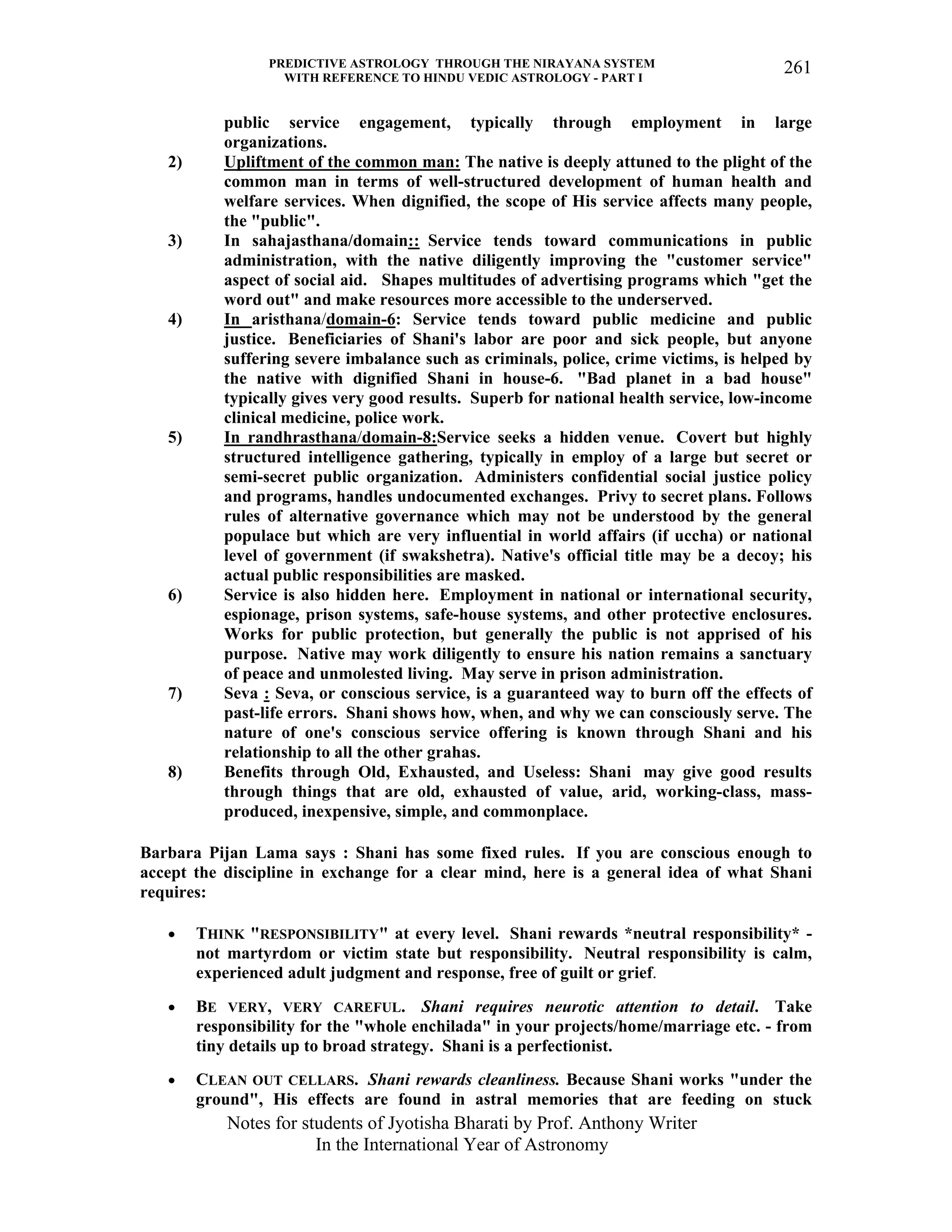 PREDICTIVE ASTROLOGY THROUGH THE NIRAYANA SYSTEM
WITH REFERENCE TO HINDU VEDIC ASTROLOGY - PART I
Notes for students of Jyotisha Bharati by Prof. Anthony Writer
In the International Year of Astronomy
261
public service engagement, typically through employment in large
organizations.
2) Upliftment of the common man: The native is deeply attuned to the plight of the
common man in terms of well-structured development of human health and
welfare services. When dignified, the scope of His service affects many people,
the "public".
3) In sahajasthana/domain:: Service tends toward communications in public
administration, with the native diligently improving the "customer service"
aspect of social aid. Shapes multitudes of advertising programs which "get the
word out" and make resources more accessible to the underserved.
4) In aristhana/domain-6: Service tends toward public medicine and public
justice. Beneficiaries of Shani's labor are poor and sick people, but anyone
suffering severe imbalance such as criminals, police, crime victims, is helped by
the native with dignified Shani in house-6. "Bad planet in a bad house"
typically gives very good results. Superb for national health service, low-income
clinical medicine, police work.
5) In randhrasthana/domain-8:Service seeks a hidden venue. Covert but highly
structured intelligence gathering, typically in employ of a large but secret or
semi-secret public organization. Administers confidential social justice policy
and programs, handles undocumented exchanges. Privy to secret plans. Follows
rules of alternative governance which may not be understood by the general
populace but which are very influential in world affairs (if uccha) or national
level of government (if swakshetra). Native's official title may be a decoy; his
actual public responsibilities are masked.
6) Service is also hidden here. Employment in national or international security,
espionage, prison systems, safe-house systems, and other protective enclosures.
Works for public protection, but generally the public is not apprised of his
purpose. Native may work diligently to ensure his nation remains a sanctuary
of peace and unmolested living. May serve in prison administration.
7) Seva : Seva, or conscious service, is a guaranteed way to burn off the effects of
past-life errors. Shani shows how, when, and why we can consciously serve. The
nature of one's conscious service offering is known through Shani and his
relationship to all the other grahas.
8) Benefits through Old, Exhausted, and Useless: Shani may give good results
through things that are old, exhausted of value, arid, working-class, mass-
produced, inexpensive, simple, and commonplace.
Barbara Pijan Lama says : Shani has some fixed rules. If you are conscious enough to
accept the discipline in exchange for a clear mind, here is a general idea of what Shani
requires:
• THINK "RESPONSIBILITY" at every level. Shani rewards *neutral responsibility* -
not martyrdom or victim state but responsibility. Neutral responsibility is calm,
experienced adult judgment and response, free of guilt or grief.
• BE VERY, VERY CAREFUL. Shani requires neurotic attention to detail. Take
responsibility for the "whole enchilada" in your projects/home/marriage etc. - from
tiny details up to broad strategy. Shani is a perfectionist.
• CLEAN OUT CELLARS. Shani rewards cleanliness. Because Shani works "under the
ground", His effects are found in astral memories that are feeding on stuck
 