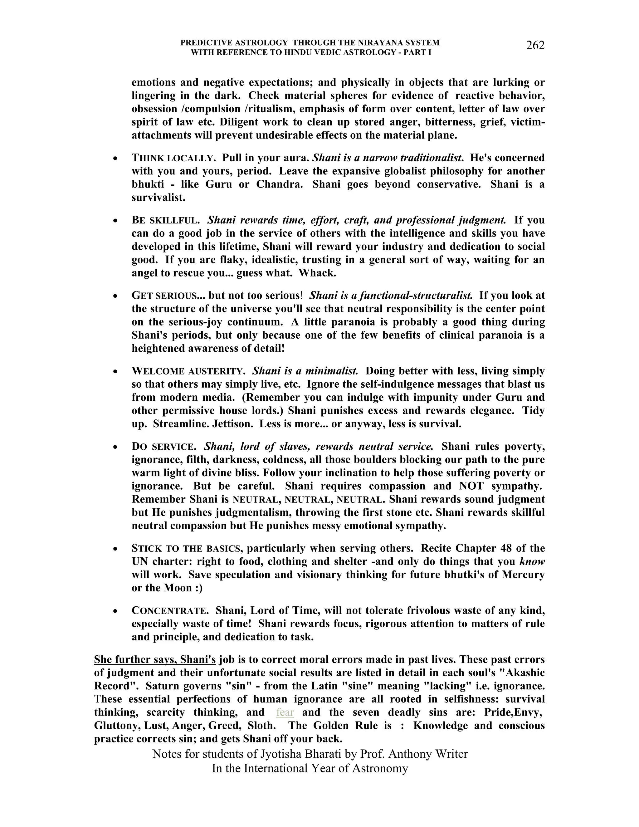 PREDICTIVE ASTROLOGY THROUGH THE NIRAYANA SYSTEM
WITH REFERENCE TO HINDU VEDIC ASTROLOGY - PART I
Notes for students of Jyotisha Bharati by Prof. Anthony Writer
In the International Year of Astronomy
262
emotions and negative expectations; and physically in objects that are lurking or
lingering in the dark. Check material spheres for evidence of reactive behavior,
obsession /compulsion /ritualism, emphasis of form over content, letter of law over
spirit of law etc. Diligent work to clean up stored anger, bitterness, grief, victim-
attachments will prevent undesirable effects on the material plane.
• THINK LOCALLY. Pull in your aura. Shani is a narrow traditionalist. He's concerned
with you and yours, period. Leave the expansive globalist philosophy for another
bhukti - like Guru or Chandra. Shani goes beyond conservative. Shani is a
survivalist.
• BE SKILLFUL. Shani rewards time, effort, craft, and professional judgment. If you
can do a good job in the service of others with the intelligence and skills you have
developed in this lifetime, Shani will reward your industry and dedication to social
good. If you are flaky, idealistic, trusting in a general sort of way, waiting for an
angel to rescue you... guess what. Whack.
• GET SERIOUS... but not too serious! Shani is a functional-structuralist. If you look at
the structure of the universe you'll see that neutral responsibility is the center point
on the serious-joy continuum. A little paranoia is probably a good thing during
Shani's periods, but only because one of the few benefits of clinical paranoia is a
heightened awareness of detail!
• WELCOME AUSTERITY. Shani is a minimalist. Doing better with less, living simply
so that others may simply live, etc. Ignore the self-indulgence messages that blast us
from modern media. (Remember you can indulge with impunity under Guru and
other permissive house lords.) Shani punishes excess and rewards elegance. Tidy
up. Streamline. Jettison. Less is more... or anyway, less is survival.
• DO SERVICE. Shani, lord of slaves, rewards neutral service. Shani rules poverty,
ignorance, filth, darkness, coldness, all those boulders blocking our path to the pure
warm light of divine bliss. Follow your inclination to help those suffering poverty or
ignorance. But be careful. Shani requires compassion and NOT sympathy.
Remember Shani is NEUTRAL, NEUTRAL, NEUTRAL. Shani rewards sound judgment
but He punishes judgmentalism, throwing the first stone etc. Shani rewards skillful
neutral compassion but He punishes messy emotional sympathy.
• STICK TO THE BASICS, particularly when serving others. Recite Chapter 48 of the
UN charter: right to food, clothing and shelter -and only do things that you know
will work. Save speculation and visionary thinking for future bhutki's of Mercury
or the Moon :)
• CONCENTRATE. Shani, Lord of Time, will not tolerate frivolous waste of any kind,
especially waste of time! Shani rewards focus, rigorous attention to matters of rule
and principle, and dedication to task.
She further says, Shani's job is to correct moral errors made in past lives. These past errors
of judgment and their unfortunate social results are listed in detail in each soul's "Akashic
Record". Saturn governs "sin" - from the Latin "sine" meaning "lacking" i.e. ignorance.
These essential perfections of human ignorance are all rooted in selfishness: survival
thinking, scarcity thinking, and fear and the seven deadly sins are: Pride,Envy,
Gluttony, Lust, Anger, Greed, Sloth. The Golden Rule is : Knowledge and conscious
practice corrects sin; and gets Shani off your back.
 