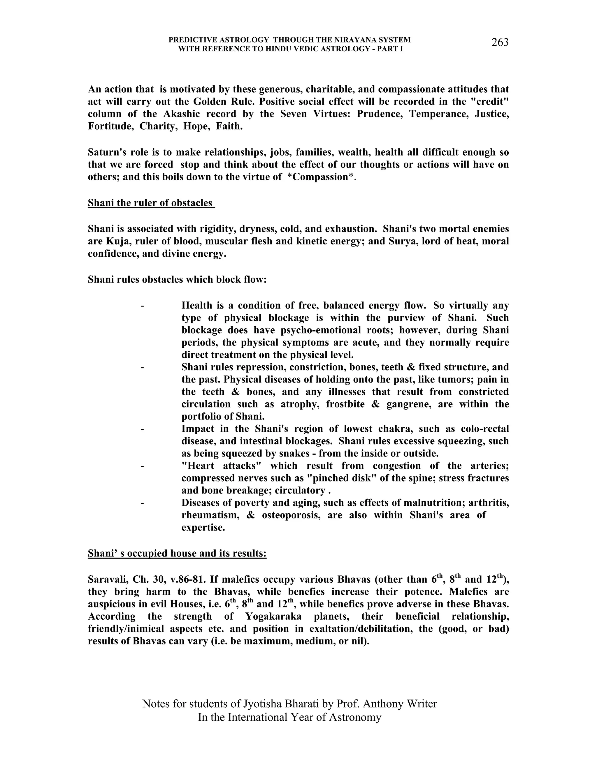 PREDICTIVE ASTROLOGY THROUGH THE NIRAYANA SYSTEM
WITH REFERENCE TO HINDU VEDIC ASTROLOGY - PART I
Notes for students of Jyotisha Bharati by Prof. Anthony Writer
In the International Year of Astronomy
263
An action that is motivated by these generous, charitable, and compassionate attitudes that
act will carry out the Golden Rule. Positive social effect will be recorded in the "credit"
column of the Akashic record by the Seven Virtues: Prudence, Temperance, Justice,
Fortitude, Charity, Hope, Faith.
Saturn's role is to make relationships, jobs, families, wealth, health all difficult enough so
that we are forced stop and think about the effect of our thoughts or actions will have on
others; and this boils down to the virtue of *Compassion*.
Shani the ruler of obstacles
Shani is associated with rigidity, dryness, cold, and exhaustion. Shani's two mortal enemies
are Kuja, ruler of blood, muscular flesh and kinetic energy; and Surya, lord of heat, moral
confidence, and divine energy.
Shani rules obstacles which block flow:
- Health is a condition of free, balanced energy flow. So virtually any
type of physical blockage is within the purview of Shani. Such
blockage does have psycho-emotional roots; however, during Shani
periods, the physical symptoms are acute, and they normally require
direct treatment on the physical level.
- Shani rules repression, constriction, bones, teeth & fixed structure, and
the past. Physical diseases of holding onto the past, like tumors; pain in
the teeth & bones, and any illnesses that result from constricted
circulation such as atrophy, frostbite & gangrene, are within the
portfolio of Shani.
- Impact in the Shani's region of lowest chakra, such as colo-rectal
disease, and intestinal blockages. Shani rules excessive squeezing, such
as being squeezed by snakes - from the inside or outside.
- "Heart attacks" which result from congestion of the arteries;
compressed nerves such as "pinched disk" of the spine; stress fractures
and bone breakage; circulatory .
- Diseases of poverty and aging, such as effects of malnutrition; arthritis,
rheumatism, & osteoporosis, are also within Shani's area of
expertise.
Shani’ s occupied house and its results:
Saravali, Ch. 30, v.86-81. If malefics occupy various Bhavas (other than 6th
, 8th
and 12th
),
they bring harm to the Bhavas, while benefics increase their potence. Malefics are
auspicious in evil Houses, i.e. 6th
, 8th
and 12th
, while benefics prove adverse in these Bhavas.
According the strength of Yogakaraka planets, their beneficial relationship,
friendly/inimical aspects etc. and position in exaltation/debilitation, the (good, or bad)
results of Bhavas can vary (i.e. be maximum, medium, or nil).
 