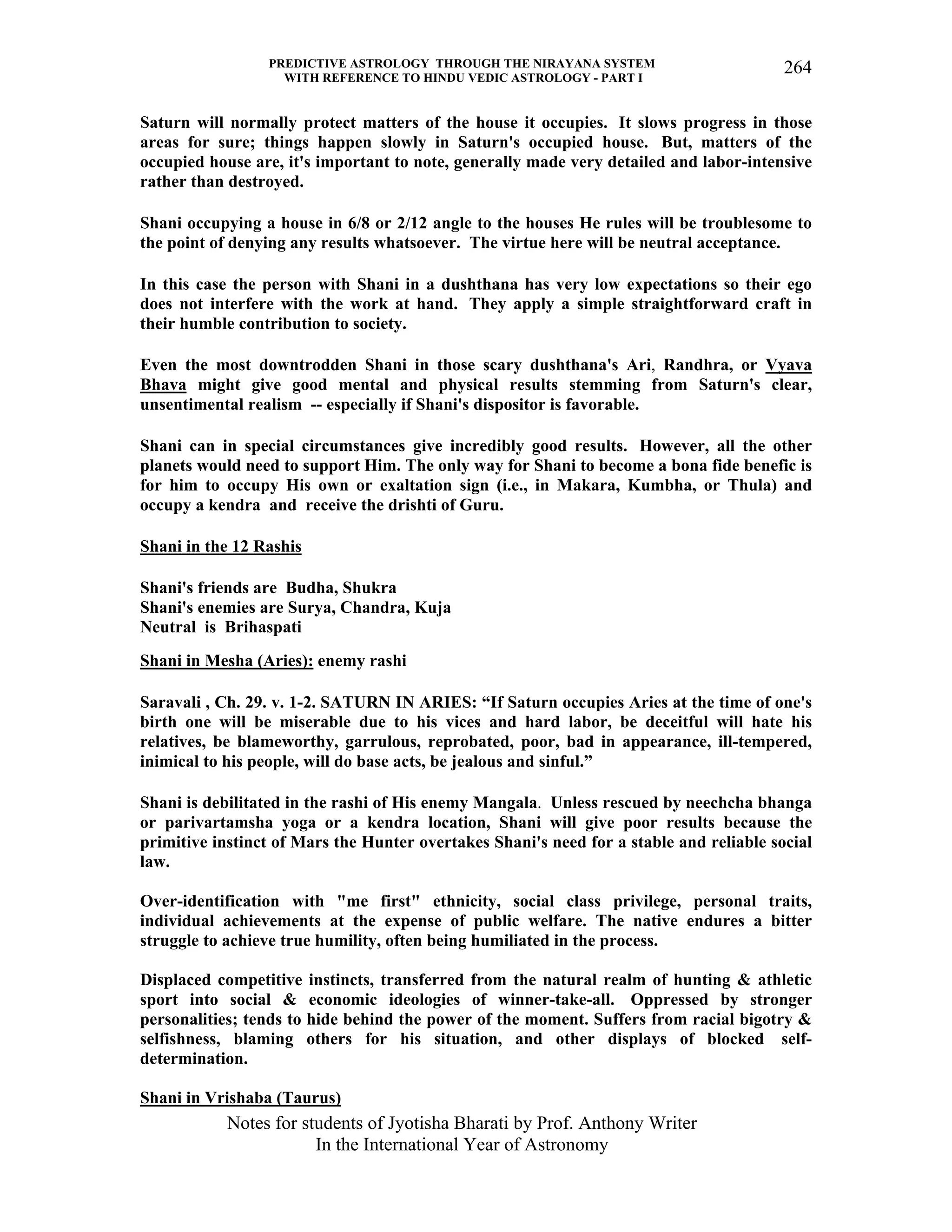 PREDICTIVE ASTROLOGY THROUGH THE NIRAYANA SYSTEM
WITH REFERENCE TO HINDU VEDIC ASTROLOGY - PART I
Notes for students of Jyotisha Bharati by Prof. Anthony Writer
In the International Year of Astronomy
264
Saturn will normally protect matters of the house it occupies. It slows progress in those
areas for sure; things happen slowly in Saturn's occupied house. But, matters of the
occupied house are, it's important to note, generally made very detailed and labor-intensive
rather than destroyed.
Shani occupying a house in 6/8 or 2/12 angle to the houses He rules will be troublesome to
the point of denying any results whatsoever. The virtue here will be neutral acceptance.
In this case the person with Shani in a dushthana has very low expectations so their ego
does not interfere with the work at hand. They apply a simple straightforward craft in
their humble contribution to society.
Even the most downtrodden Shani in those scary dushthana's Ari, Randhra, or Vyava
Bhava might give good mental and physical results stemming from Saturn's clear,
unsentimental realism -- especially if Shani's dispositor is favorable.
Shani can in special circumstances give incredibly good results. However, all the other
planets would need to support Him. The only way for Shani to become a bona fide benefic is
for him to occupy His own or exaltation sign (i.e., in Makara, Kumbha, or Thula) and
occupy a kendra and receive the drishti of Guru.
Shani in the 12 Rashis
Shani's friends are Budha, Shukra
Shani's enemies are Surya, Chandra, Kuja
Neutral is Brihaspati
Shani in Mesha (Aries): enemy rashi
Saravali , Ch. 29. v. 1-2. SATURN IN ARIES: “If Saturn occupies Aries at the time of one's
birth one will be miserable due to his vices and hard labor, be deceitful will hate his
relatives, be blameworthy, garrulous, reprobated, poor, bad in appearance, ill-tempered,
inimical to his people, will do base acts, be jealous and sinful.”
Shani is debilitated in the rashi of His enemy Mangala. Unless rescued by neechcha bhanga
or parivartamsha yoga or a kendra location, Shani will give poor results because the
primitive instinct of Mars the Hunter overtakes Shani's need for a stable and reliable social
law.
Over-identification with "me first" ethnicity, social class privilege, personal traits,
individual achievements at the expense of public welfare. The native endures a bitter
struggle to achieve true humility, often being humiliated in the process.
Displaced competitive instincts, transferred from the natural realm of hunting & athletic
sport into social & economic ideologies of winner-take-all. Oppressed by stronger
personalities; tends to hide behind the power of the moment. Suffers from racial bigotry &
selfishness, blaming others for his situation, and other displays of blocked self-
determination.
Shani in Vrishaba (Taurus)
 
