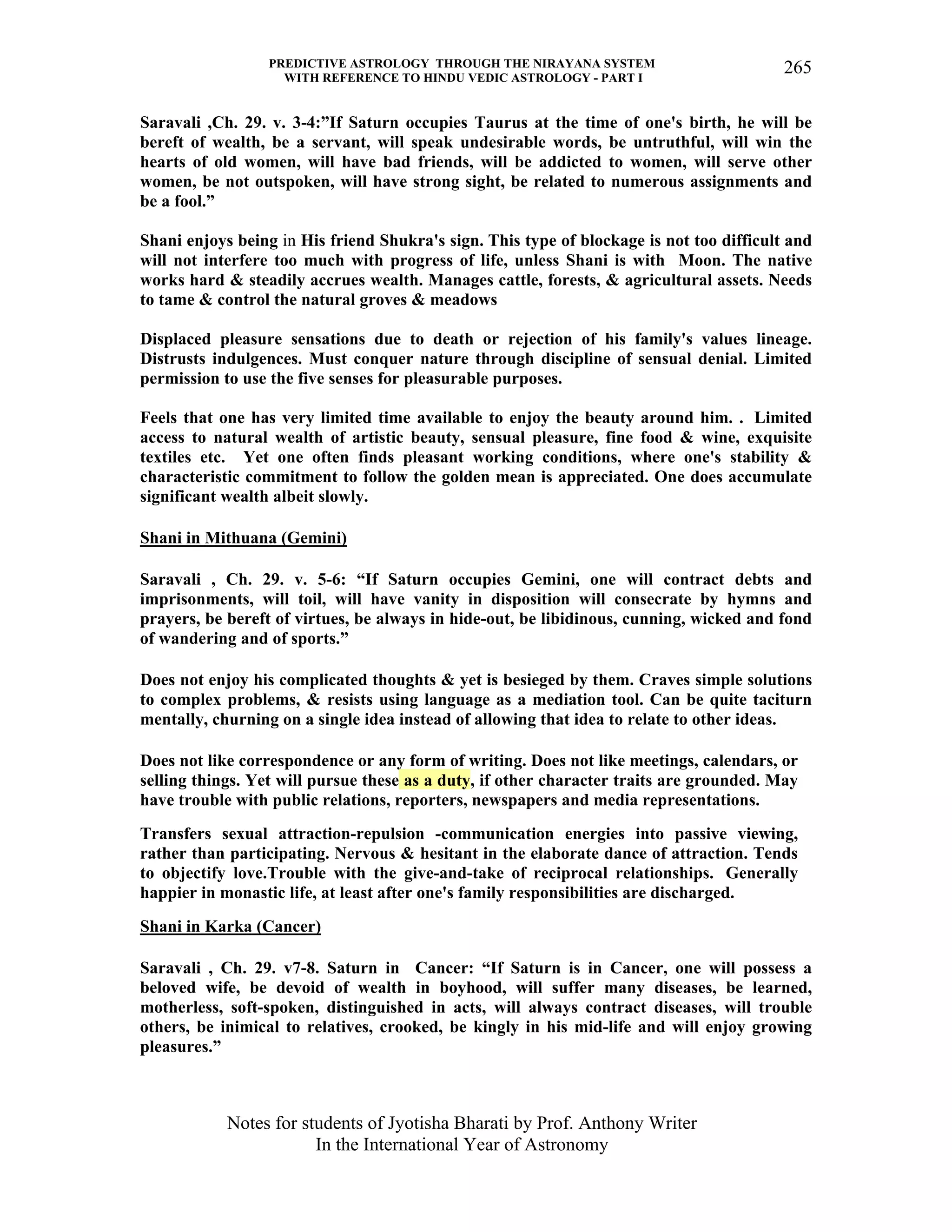 PREDICTIVE ASTROLOGY THROUGH THE NIRAYANA SYSTEM
WITH REFERENCE TO HINDU VEDIC ASTROLOGY - PART I
Notes for students of Jyotisha Bharati by Prof. Anthony Writer
In the International Year of Astronomy
265
Saravali ,Ch. 29. v. 3-4:”If Saturn occupies Taurus at the time of one's birth, he will be
bereft of wealth, be a servant, will speak undesirable words, be untruthful, will win the
hearts of old women, will have bad friends, will be addicted to women, will serve other
women, be not outspoken, will have strong sight, be related to numerous assignments and
be a fool.”
Shani enjoys being in His friend Shukra's sign. This type of blockage is not too difficult and
will not interfere too much with progress of life, unless Shani is with Moon. The native
works hard & steadily accrues wealth. Manages cattle, forests, & agricultural assets. Needs
to tame & control the natural groves & meadows
Displaced pleasure sensations due to death or rejection of his family's values lineage.
Distrusts indulgences. Must conquer nature through discipline of sensual denial. Limited
permission to use the five senses for pleasurable purposes.
Feels that one has very limited time available to enjoy the beauty around him. . Limited
access to natural wealth of artistic beauty, sensual pleasure, fine food & wine, exquisite
textiles etc. Yet one often finds pleasant working conditions, where one's stability &
characteristic commitment to follow the golden mean is appreciated. One does accumulate
significant wealth albeit slowly.
Shani in Mithuana (Gemini)
Saravali , Ch. 29. v. 5-6: “If Saturn occupies Gemini, one will contract debts and
imprisonments, will toil, will have vanity in disposition will consecrate by hymns and
prayers, be bereft of virtues, be always in hide-out, be libidinous, cunning, wicked and fond
of wandering and of sports.”
Does not enjoy his complicated thoughts & yet is besieged by them. Craves simple solutions
to complex problems, & resists using language as a mediation tool. Can be quite taciturn
mentally, churning on a single idea instead of allowing that idea to relate to other ideas.
Does not like correspondence or any form of writing. Does not like meetings, calendars, or
selling things. Yet will pursue these as a duty, if other character traits are grounded. May
have trouble with public relations, reporters, newspapers and media representations.
Transfers sexual attraction-repulsion -communication energies into passive viewing,
rather than participating. Nervous & hesitant in the elaborate dance of attraction. Tends
to objectify love.Trouble with the give-and-take of reciprocal relationships. Generally
happier in monastic life, at least after one's family responsibilities are discharged.
Shani in Karka (Cancer)
Saravali , Ch. 29. v7-8. Saturn in Cancer: “If Saturn is in Cancer, one will possess a
beloved wife, be devoid of wealth in boyhood, will suffer many diseases, be learned,
motherless, soft-spoken, distinguished in acts, will always contract diseases, will trouble
others, be inimical to relatives, crooked, be kingly in his mid-life and will enjoy growing
pleasures.”
 