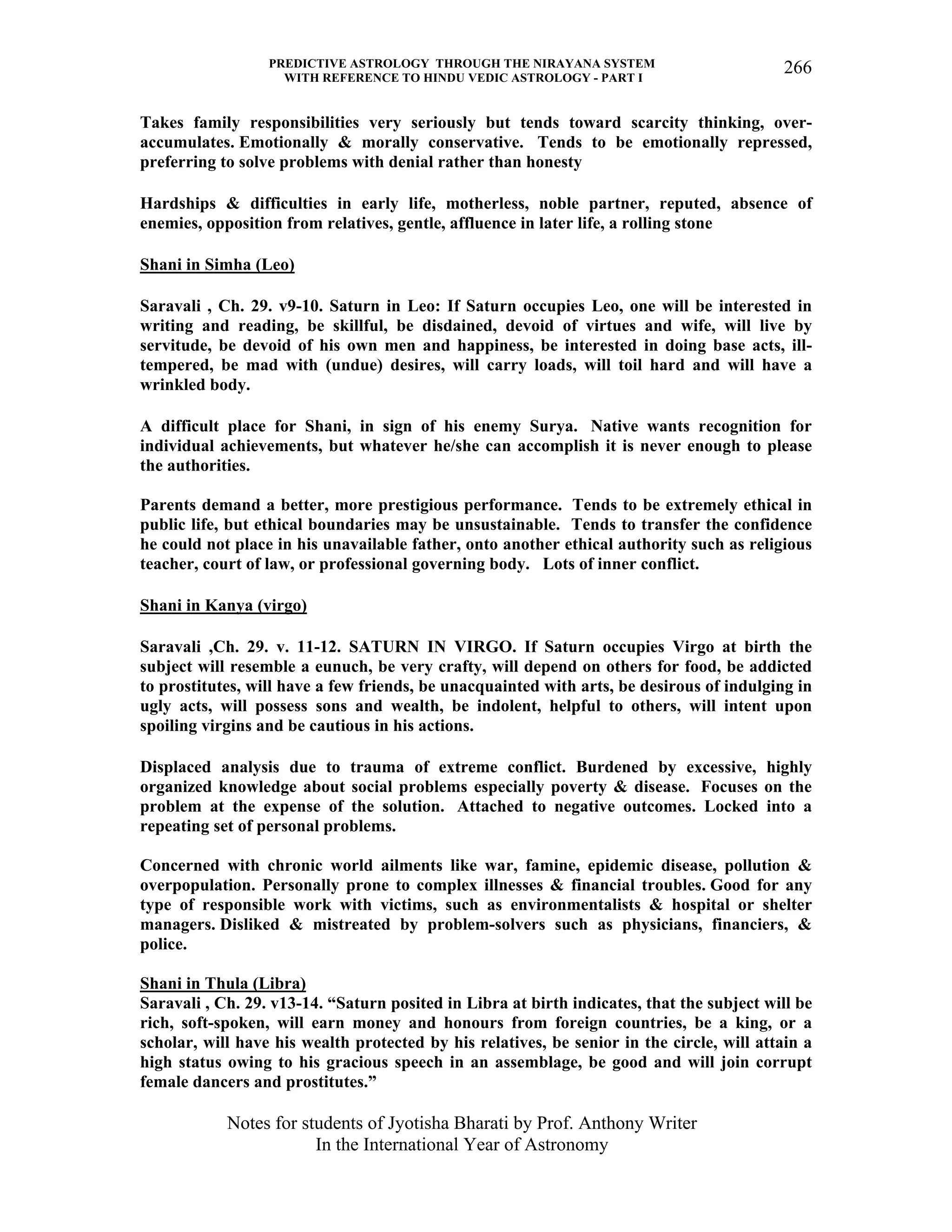 PREDICTIVE ASTROLOGY THROUGH THE NIRAYANA SYSTEM
WITH REFERENCE TO HINDU VEDIC ASTROLOGY - PART I
Notes for students of Jyotisha Bharati by Prof. Anthony Writer
In the International Year of Astronomy
266
Takes family responsibilities very seriously but tends toward scarcity thinking, over-
accumulates. Emotionally & morally conservative. Tends to be emotionally repressed,
preferring to solve problems with denial rather than honesty
Hardships & difficulties in early life, motherless, noble partner, reputed, absence of
enemies, opposition from relatives, gentle, affluence in later life, a rolling stone
Shani in Simha (Leo)
Saravali , Ch. 29. v9-10. Saturn in Leo: If Saturn occupies Leo, one will be interested in
writing and reading, be skillful, be disdained, devoid of virtues and wife, will live by
servitude, be devoid of his own men and happiness, be interested in doing base acts, ill-
tempered, be mad with (undue) desires, will carry loads, will toil hard and will have a
wrinkled body.
A difficult place for Shani, in sign of his enemy Surya. Native wants recognition for
individual achievements, but whatever he/she can accomplish it is never enough to please
the authorities.
Parents demand a better, more prestigious performance. Tends to be extremely ethical in
public life, but ethical boundaries may be unsustainable. Tends to transfer the confidence
he could not place in his unavailable father, onto another ethical authority such as religious
teacher, court of law, or professional governing body. Lots of inner conflict.
Shani in Kanya (virgo)
Saravali ,Ch. 29. v. 11-12. SATURN IN VIRGO. If Saturn occupies Virgo at birth the
subject will resemble a eunuch, be very crafty, will depend on others for food, be addicted
to prostitutes, will have a few friends, be unacquainted with arts, be desirous of indulging in
ugly acts, will possess sons and wealth, be indolent, helpful to others, will intent upon
spoiling virgins and be cautious in his actions.
Displaced analysis due to trauma of extreme conflict. Burdened by excessive, highly
organized knowledge about social problems especially poverty & disease. Focuses on the
problem at the expense of the solution. Attached to negative outcomes. Locked into a
repeating set of personal problems.
Concerned with chronic world ailments like war, famine, epidemic disease, pollution &
overpopulation. Personally prone to complex illnesses & financial troubles. Good for any
type of responsible work with victims, such as environmentalists & hospital or shelter
managers. Disliked & mistreated by problem-solvers such as physicians, financiers, &
police.
Shani in Thula (Libra)
Saravali , Ch. 29. v13-14. “Saturn posited in Libra at birth indicates, that the subject will be
rich, soft-spoken, will earn money and honours from foreign countries, be a king, or a
scholar, will have his wealth protected by his relatives, be senior in the circle, will attain a
high status owing to his gracious speech in an assemblage, be good and will join corrupt
female dancers and prostitutes.”
 