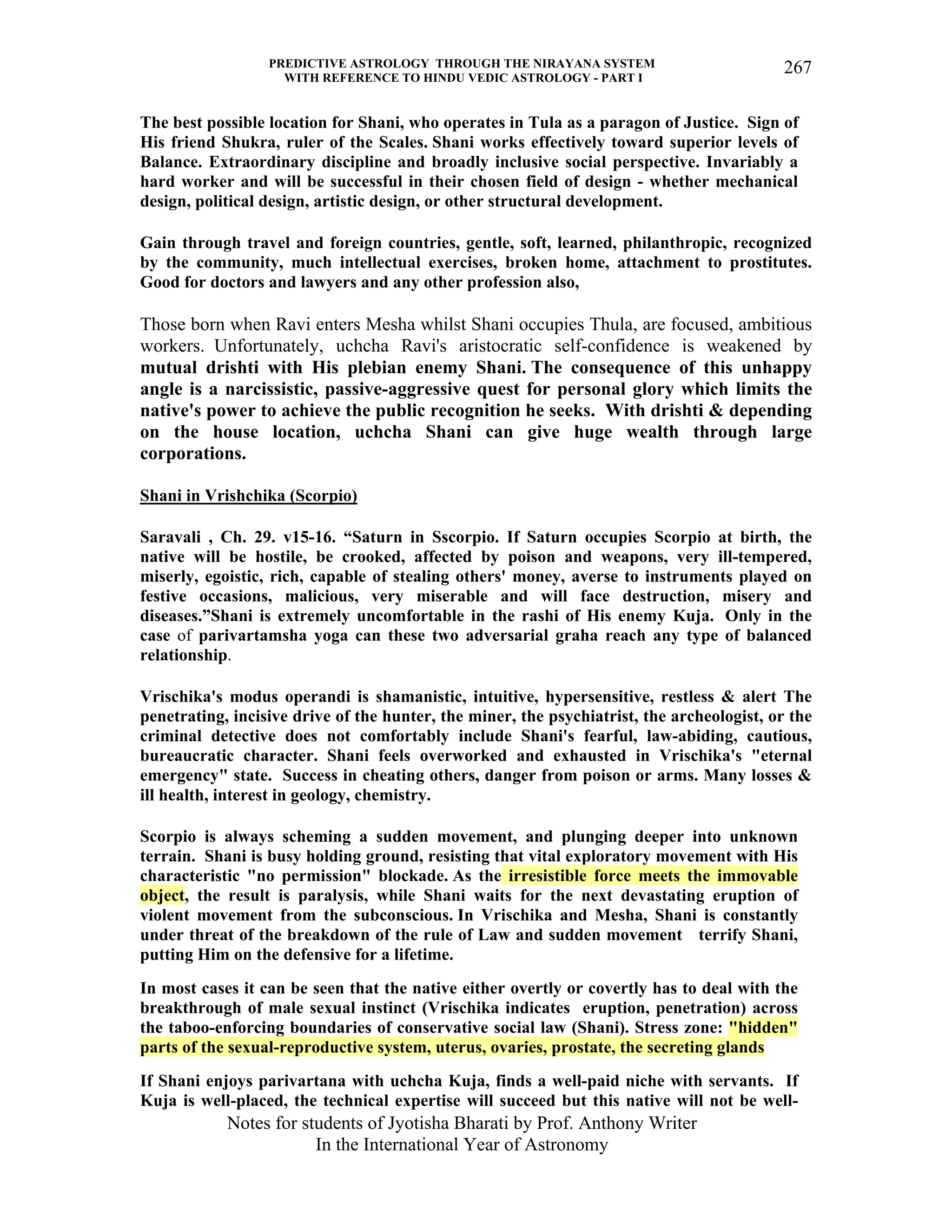 PREDICTIVE ASTROLOGY THROUGH THE NIRAYANA SYSTEM
WITH REFERENCE TO HINDU VEDIC ASTROLOGY - PART I
Notes for students of Jyotisha Bharati by Prof. Anthony Writer
In the International Year of Astronomy
267
The best possible location for Shani, who operates in Tula as a paragon of Justice. Sign of
His friend Shukra, ruler of the Scales. Shani works effectively toward superior levels of
Balance. Extraordinary discipline and broadly inclusive social perspective. Invariably a
hard worker and will be successful in their chosen field of design - whether mechanical
design, political design, artistic design, or other structural development.
Gain through travel and foreign countries, gentle, soft, learned, philanthropic, recognized
by the community, much intellectual exercises, broken home, attachment to prostitutes.
Good for doctors and lawyers and any other profession also,
Those born when Ravi enters Mesha whilst Shani occupies Thula, are focused, ambitious
workers. Unfortunately, uchcha Ravi's aristocratic self-confidence is weakened by
mutual drishti with His plebian enemy Shani. The consequence of this unhappy
angle is a narcissistic, passive-aggressive quest for personal glory which limits the
native's power to achieve the public recognition he seeks. With drishti & depending
on the house location, uchcha Shani can give huge wealth through large
corporations.
Shani in Vrishchika (Scorpio)
Saravali , Ch. 29. v15-16. “Saturn in Sscorpio. If Saturn occupies Scorpio at birth, the
native will be hostile, be crooked, affected by poison and weapons, very ill-tempered,
miserly, egoistic, rich, capable of stealing others' money, averse to instruments played on
festive occasions, malicious, very miserable and will face destruction, misery and
diseases.”Shani is extremely uncomfortable in the rashi of His enemy Kuja. Only in the
case of parivartamsha yoga can these two adversarial graha reach any type of balanced
relationship.
Vrischika's modus operandi is shamanistic, intuitive, hypersensitive, restless & alert The
penetrating, incisive drive of the hunter, the miner, the psychiatrist, the archeologist, or the
criminal detective does not comfortably include Shani's fearful, law-abiding, cautious,
bureaucratic character. Shani feels overworked and exhausted in Vrischika's "eternal
emergency" state. Success in cheating others, danger from poison or arms. Many losses &
ill health, interest in geology, chemistry.
Scorpio is always scheming a sudden movement, and plunging deeper into unknown
terrain. Shani is busy holding ground, resisting that vital exploratory movement with His
characteristic "no permission" blockade. As the irresistible force meets the immovable
object, the result is paralysis, while Shani waits for the next devastating eruption of
violent movement from the subconscious. In Vrischika and Mesha, Shani is constantly
under threat of the breakdown of the rule of Law and sudden movement terrify Shani,
putting Him on the defensive for a lifetime.
In most cases it can be seen that the native either overtly or covertly has to deal with the
breakthrough of male sexual instinct (Vrischika indicates eruption, penetration) across
the taboo-enforcing boundaries of conservative social law (Shani). Stress zone: "hidden"
parts of the sexual-reproductive system, uterus, ovaries, prostate, the secreting glands
If Shani enjoys parivartana with uchcha Kuja, finds a well-paid niche with servants. If
Kuja is well-placed, the technical expertise will succeed but this native will not be well-
 