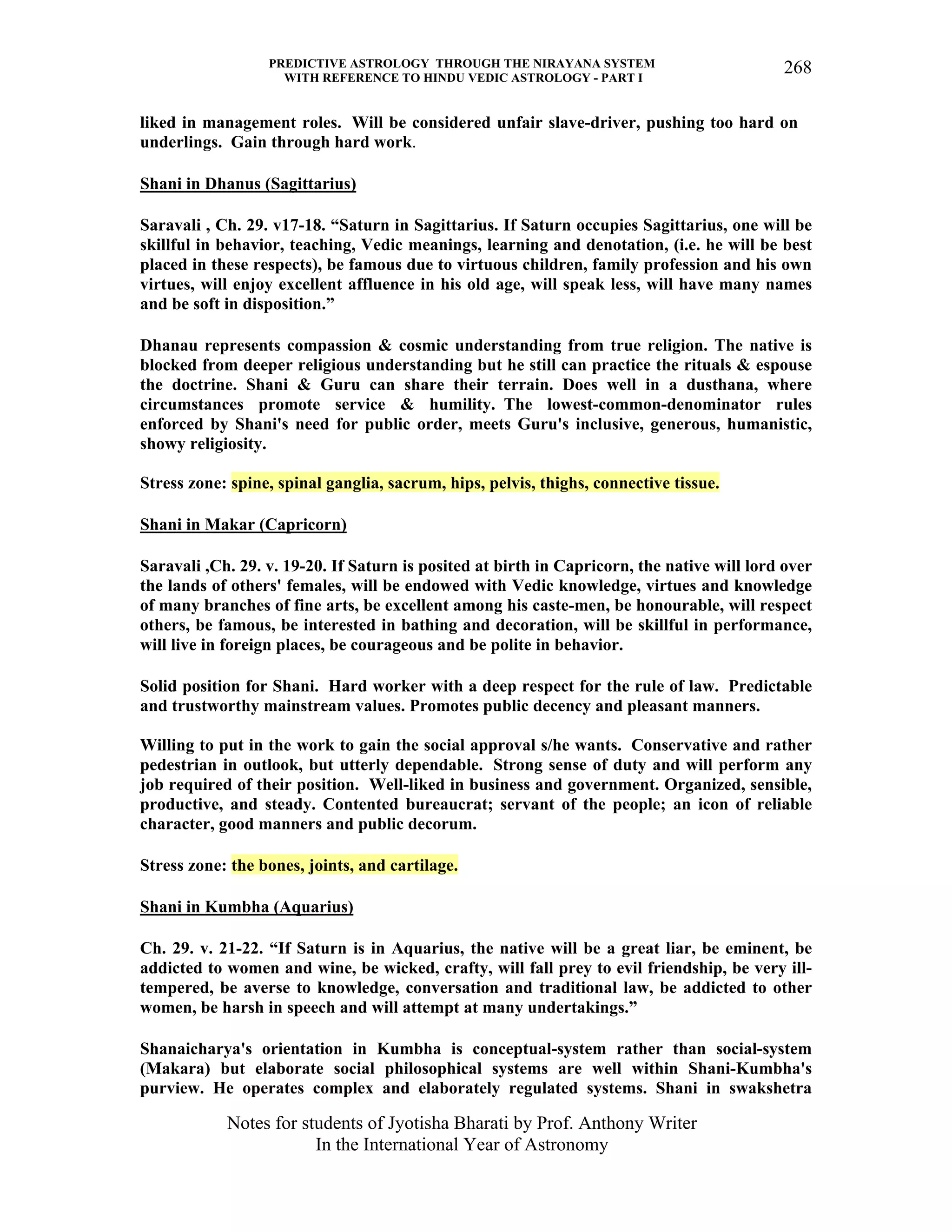 PREDICTIVE ASTROLOGY THROUGH THE NIRAYANA SYSTEM
WITH REFERENCE TO HINDU VEDIC ASTROLOGY - PART I
Notes for students of Jyotisha Bharati by Prof. Anthony Writer
In the International Year of Astronomy
268
liked in management roles. Will be considered unfair slave-driver, pushing too hard on
underlings. Gain through hard work.
Shani in Dhanus (Sagittarius)
Saravali , Ch. 29. v17-18. “Saturn in Sagittarius. If Saturn occupies Sagittarius, one will be
skillful in behavior, teaching, Vedic meanings, learning and denotation, (i.e. he will be best
placed in these respects), be famous due to virtuous children, family profession and his own
virtues, will enjoy excellent affluence in his old age, will speak less, will have many names
and be soft in disposition.”
Dhanau represents compassion & cosmic understanding from true religion. The native is
blocked from deeper religious understanding but he still can practice the rituals & espouse
the doctrine. Shani & Guru can share their terrain. Does well in a dusthana, where
circumstances promote service & humility. The lowest-common-denominator rules
enforced by Shani's need for public order, meets Guru's inclusive, generous, humanistic,
showy religiosity.
Stress zone: spine, spinal ganglia, sacrum, hips, pelvis, thighs, connective tissue.
Shani in Makar (Capricorn)
Saravali ,Ch. 29. v. 19-20. If Saturn is posited at birth in Capricorn, the native will lord over
the lands of others' females, will be endowed with Vedic knowledge, virtues and knowledge
of many branches of fine arts, be excellent among his caste-men, be honourable, will respect
others, be famous, be interested in bathing and decoration, will be skillful in performance,
will live in foreign places, be courageous and be polite in behavior.
Solid position for Shani. Hard worker with a deep respect for the rule of law. Predictable
and trustworthy mainstream values. Promotes public decency and pleasant manners.
Willing to put in the work to gain the social approval s/he wants. Conservative and rather
pedestrian in outlook, but utterly dependable. Strong sense of duty and will perform any
job required of their position. Well-liked in business and government. Organized, sensible,
productive, and steady. Contented bureaucrat; servant of the people; an icon of reliable
character, good manners and public decorum.
Stress zone: the bones, joints, and cartilage.
Shani in Kumbha (Aquarius)
Ch. 29. v. 21-22. “If Saturn is in Aquarius, the native will be a great liar, be eminent, be
addicted to women and wine, be wicked, crafty, will fall prey to evil friendship, be very ill-
tempered, be averse to knowledge, conversation and traditional law, be addicted to other
women, be harsh in speech and will attempt at many undertakings.”
Shanaicharya's orientation in Kumbha is conceptual-system rather than social-system
(Makara) but elaborate social philosophical systems are well within Shani-Kumbha's
purview. He operates complex and elaborately regulated systems. Shani in swakshetra
 
