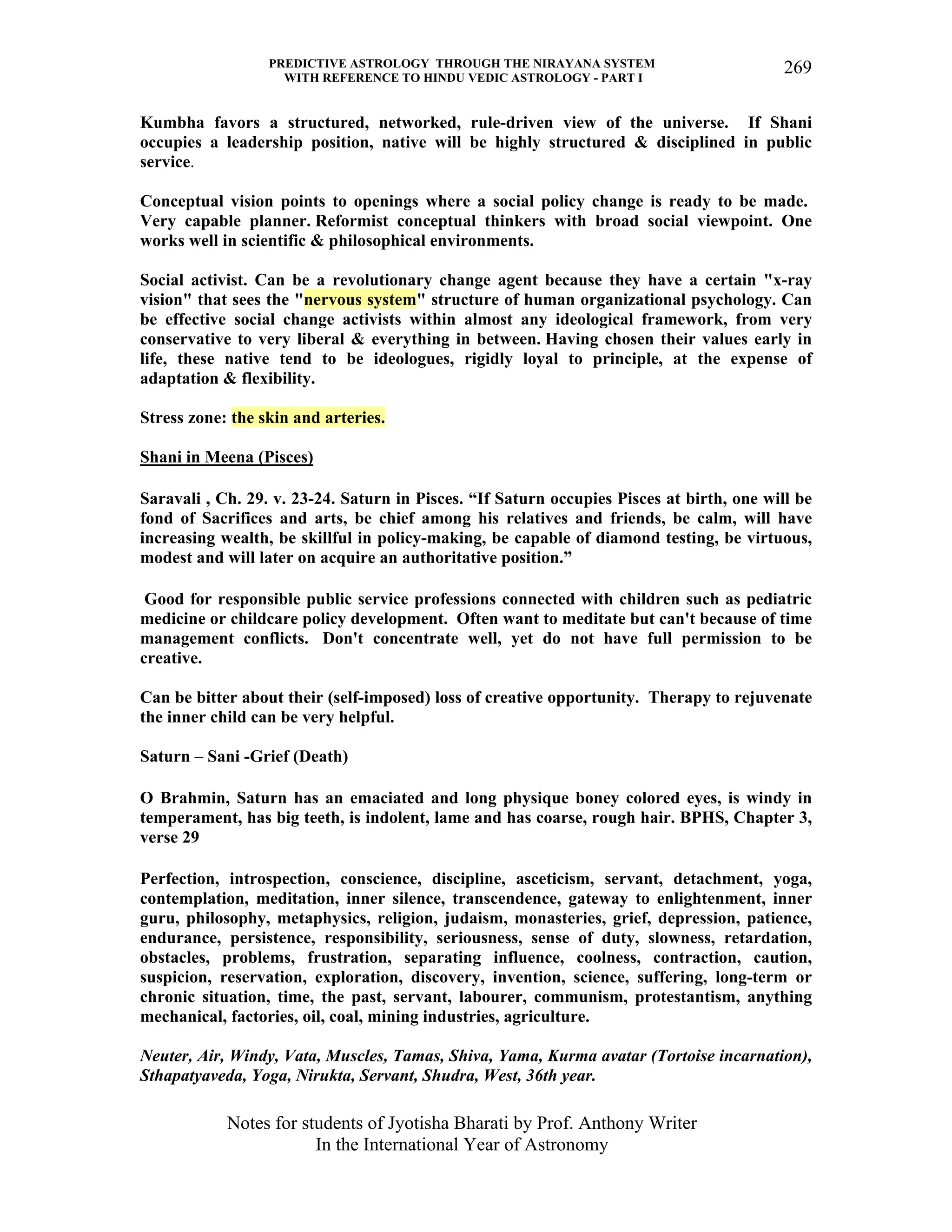 PREDICTIVE ASTROLOGY THROUGH THE NIRAYANA SYSTEM
WITH REFERENCE TO HINDU VEDIC ASTROLOGY - PART I
Notes for students of Jyotisha Bharati by Prof. Anthony Writer
In the International Year of Astronomy
269
Kumbha favors a structured, networked, rule-driven view of the universe. If Shani
occupies a leadership position, native will be highly structured & disciplined in public
service.
Conceptual vision points to openings where a social policy change is ready to be made.
Very capable planner. Reformist conceptual thinkers with broad social viewpoint. One
works well in scientific & philosophical environments.
Social activist. Can be a revolutionary change agent because they have a certain "x-ray
vision" that sees the "nervous system" structure of human organizational psychology. Can
be effective social change activists within almost any ideological framework, from very
conservative to very liberal & everything in between. Having chosen their values early in
life, these native tend to be ideologues, rigidly loyal to principle, at the expense of
adaptation & flexibility.
Stress zone: the skin and arteries.
Shani in Meena (Pisces)
Saravali , Ch. 29. v. 23-24. Saturn in Pisces. “If Saturn occupies Pisces at birth, one will be
fond of Sacrifices and arts, be chief among his relatives and friends, be calm, will have
increasing wealth, be skillful in policy-making, be capable of diamond testing, be virtuous,
modest and will later on acquire an authoritative position.”
Good for responsible public service professions connected with children such as pediatric
medicine or childcare policy development. Often want to meditate but can't because of time
management conflicts. Don't concentrate well, yet do not have full permission to be
creative.
Can be bitter about their (self-imposed) loss of creative opportunity. Therapy to rejuvenate
the inner child can be very helpful.
Saturn – Sani -Grief (Death)
O Brahmin, Saturn has an emaciated and long physique boney colored eyes, is windy in
temperament, has big teeth, is indolent, lame and has coarse, rough hair. BPHS, Chapter 3,
verse 29
Perfection, introspection, conscience, discipline, asceticism, servant, detachment, yoga,
contemplation, meditation, inner silence, transcendence, gateway to enlightenment, inner
guru, philosophy, metaphysics, religion, judaism, monasteries, grief, depression, patience,
endurance, persistence, responsibility, seriousness, sense of duty, slowness, retardation,
obstacles, problems, frustration, separating influence, coolness, contraction, caution,
suspicion, reservation, exploration, discovery, invention, science, suffering, long-term or
chronic situation, time, the past, servant, labourer, communism, protestantism, anything
mechanical, factories, oil, coal, mining industries, agriculture.
Neuter, Air, Windy, Vata, Muscles, Tamas, Shiva, Yama, Kurma avatar (Tortoise incarnation),
Sthapatyaveda, Yoga, Nirukta, Servant, Shudra, West, 36th year.
 