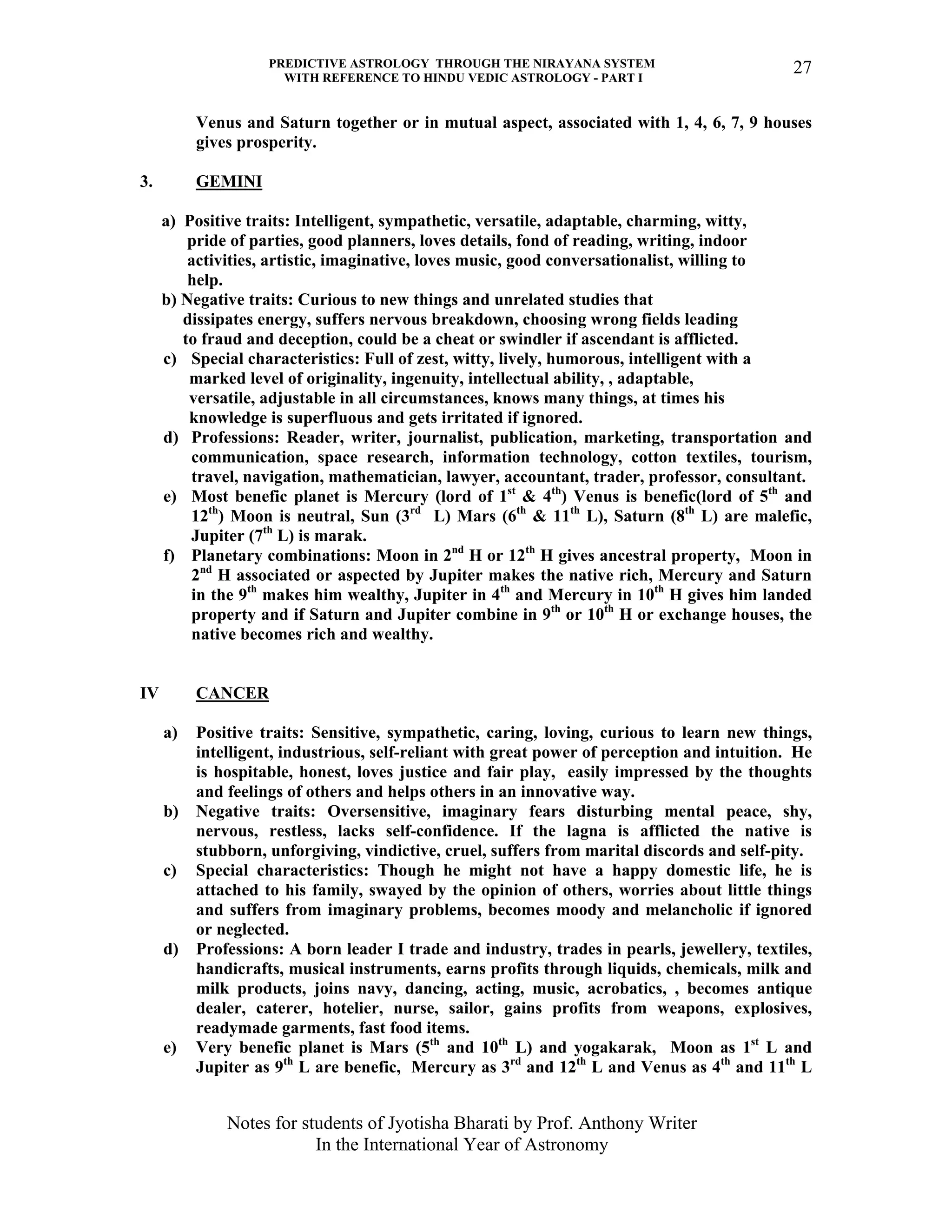PREDICTIVE ASTROLOGY THROUGH THE NIRAYANA SYSTEM
WITH REFERENCE TO HINDU VEDIC ASTROLOGY - PART I
Notes for students of Jyotisha Bharati by Prof. Anthony Writer
In the International Year of Astronomy
27
Venus and Saturn together or in mutual aspect, associated with 1, 4, 6, 7, 9 houses
gives prosperity.
3. GEMINI
a) Positive traits: Intelligent, sympathetic, versatile, adaptable, charming, witty,
pride of parties, good planners, loves details, fond of reading, writing, indoor
activities, artistic, imaginative, loves music, good conversationalist, willing to
help.
b) Negative traits: Curious to new things and unrelated studies that
dissipates energy, suffers nervous breakdown, choosing wrong fields leading
to fraud and deception, could be a cheat or swindler if ascendant is afflicted.
c) Special characteristics: Full of zest, witty, lively, humorous, intelligent with a
marked level of originality, ingenuity, intellectual ability, , adaptable,
versatile, adjustable in all circumstances, knows many things, at times his
knowledge is superfluous and gets irritated if ignored.
d) Professions: Reader, writer, journalist, publication, marketing, transportation and
communication, space research, information technology, cotton textiles, tourism,
travel, navigation, mathematician, lawyer, accountant, trader, professor, consultant.
e) Most benefic planet is Mercury (lord of 1st
& 4th
) Venus is benefic(lord of 5th
and
12th
) Moon is neutral, Sun (3rd
L) Mars (6th
& 11th
L), Saturn (8th
L) are malefic,
Jupiter (7th
L) is marak.
f) Planetary combinations: Moon in 2nd
H or 12th
H gives ancestral property, Moon in
2nd
H associated or aspected by Jupiter makes the native rich, Mercury and Saturn
in the 9th
makes him wealthy, Jupiter in 4th
and Mercury in 10th
H gives him landed
property and if Saturn and Jupiter combine in 9th
or 10th
H or exchange houses, the
native becomes rich and wealthy.
IV CANCER
a) Positive traits: Sensitive, sympathetic, caring, loving, curious to learn new things,
intelligent, industrious, self-reliant with great power of perception and intuition. He
is hospitable, honest, loves justice and fair play, easily impressed by the thoughts
and feelings of others and helps others in an innovative way.
b) Negative traits: Oversensitive, imaginary fears disturbing mental peace, shy,
nervous, restless, lacks self-confidence. If the lagna is afflicted the native is
stubborn, unforgiving, vindictive, cruel, suffers from marital discords and self-pity.
c) Special characteristics: Though he might not have a happy domestic life, he is
attached to his family, swayed by the opinion of others, worries about little things
and suffers from imaginary problems, becomes moody and melancholic if ignored
or neglected.
d) Professions: A born leader I trade and industry, trades in pearls, jewellery, textiles,
handicrafts, musical instruments, earns profits through liquids, chemicals, milk and
milk products, joins navy, dancing, acting, music, acrobatics, , becomes antique
dealer, caterer, hotelier, nurse, sailor, gains profits from weapons, explosives,
readymade garments, fast food items.
e) Very benefic planet is Mars (5th
and 10th
L) and yogakarak, Moon as 1st
L and
Jupiter as 9th
L are benefic, Mercury as 3rd
and 12th
L and Venus as 4th
and 11th
L
 