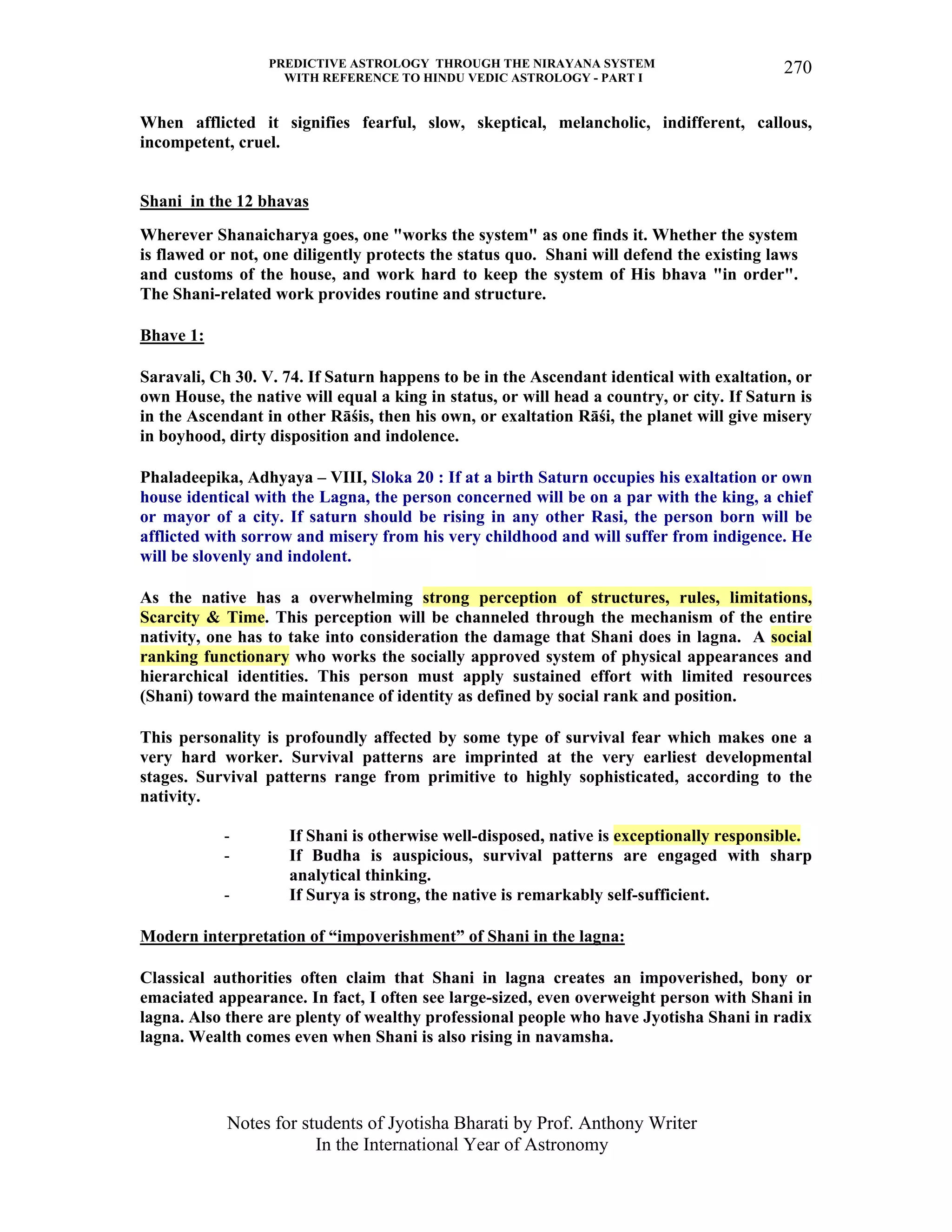 PREDICTIVE ASTROLOGY THROUGH THE NIRAYANA SYSTEM
WITH REFERENCE TO HINDU VEDIC ASTROLOGY - PART I
Notes for students of Jyotisha Bharati by Prof. Anthony Writer
In the International Year of Astronomy
270
When afflicted it signifies fearful, slow, skeptical, melancholic, indifferent, callous,
incompetent, cruel.
Shani in the 12 bhavas
Wherever Shanaicharya goes, one "works the system" as one finds it. Whether the system
is flawed or not, one diligently protects the status quo. Shani will defend the existing laws
and customs of the house, and work hard to keep the system of His bhava "in order".
The Shani-related work provides routine and structure.
Bhave 1:
Saravali, Ch 30. V. 74. If Saturn happens to be in the Ascendant identical with exaltation, or
own House, the native will equal a king in status, or will head a country, or city. If Saturn is
in the Ascendant in other Rāśis, then his own, or exaltation Rāśi, the planet will give misery
in boyhood, dirty disposition and indolence.
Phaladeepika, Adhyaya – VIII, Sloka 20 : If at a birth Saturn occupies his exaltation or own
house identical with the Lagna, the person concerned will be on a par with the king, a chief
or mayor of a city. If saturn should be rising in any other Rasi, the person born will be
afflicted with sorrow and misery from his very childhood and will suffer from indigence. He
will be slovenly and indolent.
As the native has a overwhelming strong perception of structures, rules, limitations,
Scarcity & Time. This perception will be channeled through the mechanism of the entire
nativity, one has to take into consideration the damage that Shani does in lagna. A social
ranking functionary who works the socially approved system of physical appearances and
hierarchical identities. This person must apply sustained effort with limited resources
(Shani) toward the maintenance of identity as defined by social rank and position.
This personality is profoundly affected by some type of survival fear which makes one a
very hard worker. Survival patterns are imprinted at the very earliest developmental
stages. Survival patterns range from primitive to highly sophisticated, according to the
nativity.
- If Shani is otherwise well-disposed, native is exceptionally responsible.
- If Budha is auspicious, survival patterns are engaged with sharp
analytical thinking.
- If Surya is strong, the native is remarkably self-sufficient.
Modern interpretation of “impoverishment” of Shani in the lagna:
Classical authorities often claim that Shani in lagna creates an impoverished, bony or
emaciated appearance. In fact, I often see large-sized, even overweight person with Shani in
lagna. Also there are plenty of wealthy professional people who have Jyotisha Shani in radix
lagna. Wealth comes even when Shani is also rising in navamsha.
 