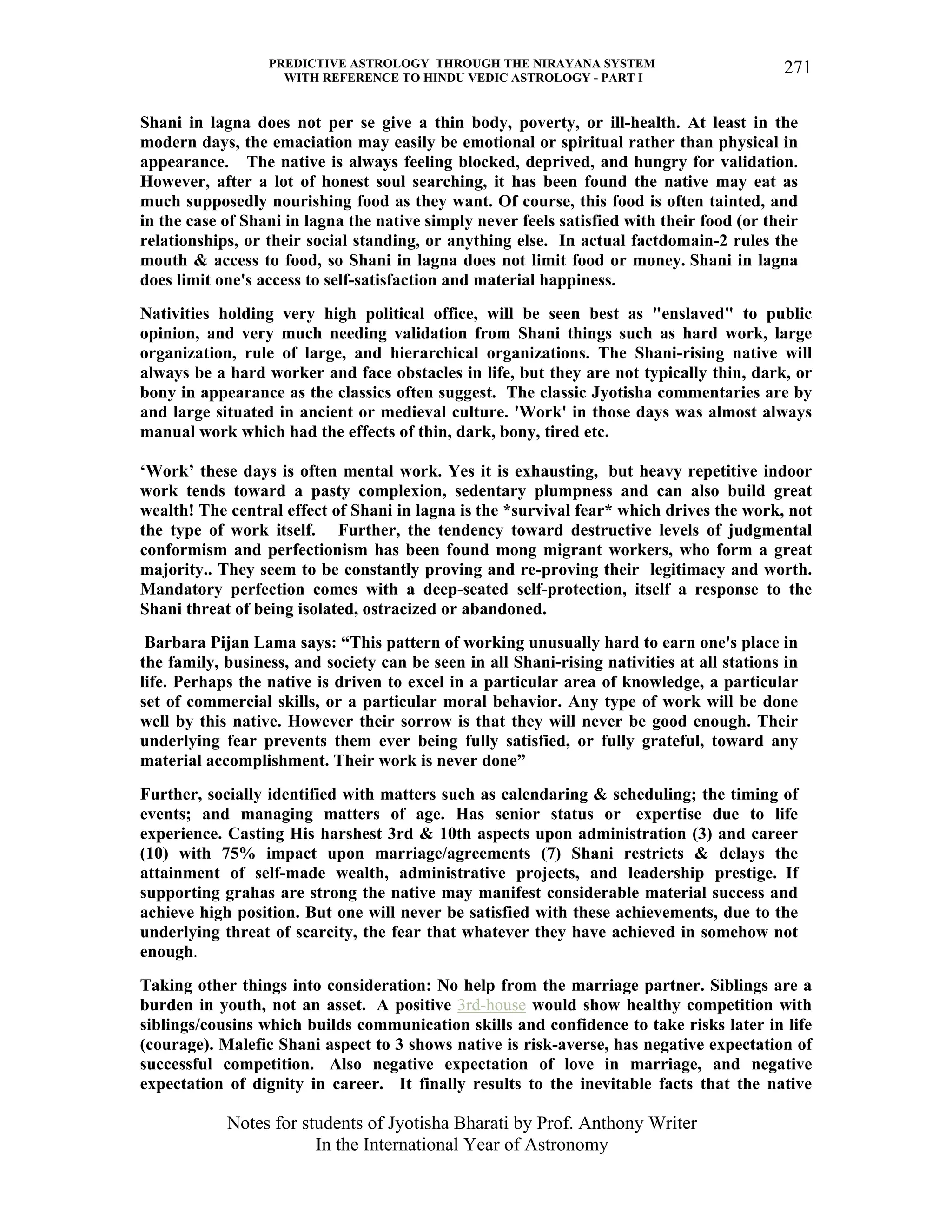 PREDICTIVE ASTROLOGY THROUGH THE NIRAYANA SYSTEM
WITH REFERENCE TO HINDU VEDIC ASTROLOGY - PART I
Notes for students of Jyotisha Bharati by Prof. Anthony Writer
In the International Year of Astronomy
271
Shani in lagna does not per se give a thin body, poverty, or ill-health. At least in the
modern days, the emaciation may easily be emotional or spiritual rather than physical in
appearance. The native is always feeling blocked, deprived, and hungry for validation.
However, after a lot of honest soul searching, it has been found the native may eat as
much supposedly nourishing food as they want. Of course, this food is often tainted, and
in the case of Shani in lagna the native simply never feels satisfied with their food (or their
relationships, or their social standing, or anything else. In actual factdomain-2 rules the
mouth & access to food, so Shani in lagna does not limit food or money. Shani in lagna
does limit one's access to self-satisfaction and material happiness.
Nativities holding very high political office, will be seen best as "enslaved" to public
opinion, and very much needing validation from Shani things such as hard work, large
organization, rule of large, and hierarchical organizations. The Shani-rising native will
always be a hard worker and face obstacles in life, but they are not typically thin, dark, or
bony in appearance as the classics often suggest. The classic Jyotisha commentaries are by
and large situated in ancient or medieval culture. 'Work' in those days was almost always
manual work which had the effects of thin, dark, bony, tired etc.
‘Work’ these days is often mental work. Yes it is exhausting, but heavy repetitive indoor
work tends toward a pasty complexion, sedentary plumpness and can also build great
wealth! The central effect of Shani in lagna is the *survival fear* which drives the work, not
the type of work itself. Further, the tendency toward destructive levels of judgmental
conformism and perfectionism has been found mong migrant workers, who form a great
majority.. They seem to be constantly proving and re-proving their legitimacy and worth.
Mandatory perfection comes with a deep-seated self-protection, itself a response to the
Shani threat of being isolated, ostracized or abandoned.
Barbara Pijan Lama says: “This pattern of working unusually hard to earn one's place in
the family, business, and society can be seen in all Shani-rising nativities at all stations in
life. Perhaps the native is driven to excel in a particular area of knowledge, a particular
set of commercial skills, or a particular moral behavior. Any type of work will be done
well by this native. However their sorrow is that they will never be good enough. Their
underlying fear prevents them ever being fully satisfied, or fully grateful, toward any
material accomplishment. Their work is never done”
Further, socially identified with matters such as calendaring & scheduling; the timing of
events; and managing matters of age. Has senior status or expertise due to life
experience. Casting His harshest 3rd & 10th aspects upon administration (3) and career
(10) with 75% impact upon marriage/agreements (7) Shani restricts & delays the
attainment of self-made wealth, administrative projects, and leadership prestige. If
supporting grahas are strong the native may manifest considerable material success and
achieve high position. But one will never be satisfied with these achievements, due to the
underlying threat of scarcity, the fear that whatever they have achieved in somehow not
enough.
Taking other things into consideration: No help from the marriage partner. Siblings are a
burden in youth, not an asset. A positive 3rd-house would show healthy competition with
siblings/cousins which builds communication skills and confidence to take risks later in life
(courage). Malefic Shani aspect to 3 shows native is risk-averse, has negative expectation of
successful competition. Also negative expectation of love in marriage, and negative
expectation of dignity in career. It finally results to the inevitable facts that the native
 
