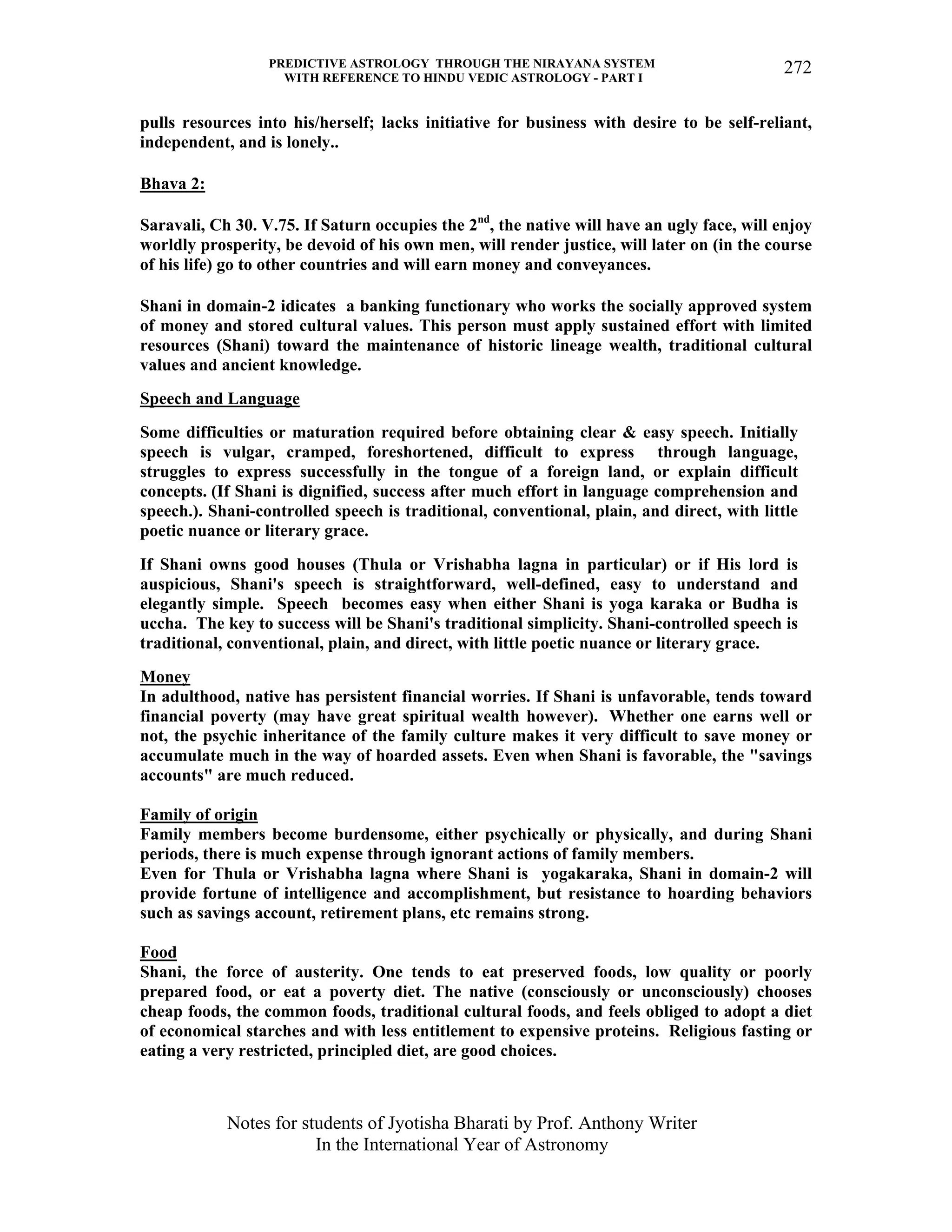 PREDICTIVE ASTROLOGY THROUGH THE NIRAYANA SYSTEM
WITH REFERENCE TO HINDU VEDIC ASTROLOGY - PART I
Notes for students of Jyotisha Bharati by Prof. Anthony Writer
In the International Year of Astronomy
272
pulls resources into his/herself; lacks initiative for business with desire to be self-reliant,
independent, and is lonely..
Bhava 2:
Saravali, Ch 30. V.75. If Saturn occupies the 2nd
, the native will have an ugly face, will enjoy
worldly prosperity, be devoid of his own men, will render justice, will later on (in the course
of his life) go to other countries and will earn money and conveyances.
Shani in domain-2 idicates a banking functionary who works the socially approved system
of money and stored cultural values. This person must apply sustained effort with limited
resources (Shani) toward the maintenance of historic lineage wealth, traditional cultural
values and ancient knowledge.
Speech and Language
Some difficulties or maturation required before obtaining clear & easy speech. Initially
speech is vulgar, cramped, foreshortened, difficult to express through language,
struggles to express successfully in the tongue of a foreign land, or explain difficult
concepts. (If Shani is dignified, success after much effort in language comprehension and
speech.). Shani-controlled speech is traditional, conventional, plain, and direct, with little
poetic nuance or literary grace.
If Shani owns good houses (Thula or Vrishabha lagna in particular) or if His lord is
auspicious, Shani's speech is straightforward, well-defined, easy to understand and
elegantly simple. Speech becomes easy when either Shani is yoga karaka or Budha is
uccha. The key to success will be Shani's traditional simplicity. Shani-controlled speech is
traditional, conventional, plain, and direct, with little poetic nuance or literary grace.
Money
In adulthood, native has persistent financial worries. If Shani is unfavorable, tends toward
financial poverty (may have great spiritual wealth however). Whether one earns well or
not, the psychic inheritance of the family culture makes it very difficult to save money or
accumulate much in the way of hoarded assets. Even when Shani is favorable, the "savings
accounts" are much reduced.
Family of origin
Family members become burdensome, either psychically or physically, and during Shani
periods, there is much expense through ignorant actions of family members.
Even for Thula or Vrishabha lagna where Shani is yogakaraka, Shani in domain-2 will
provide fortune of intelligence and accomplishment, but resistance to hoarding behaviors
such as savings account, retirement plans, etc remains strong.
Food
Shani, the force of austerity. One tends to eat preserved foods, low quality or poorly
prepared food, or eat a poverty diet. The native (consciously or unconsciously) chooses
cheap foods, the common foods, traditional cultural foods, and feels obliged to adopt a diet
of economical starches and with less entitlement to expensive proteins. Religious fasting or
eating a very restricted, principled diet, are good choices.
 