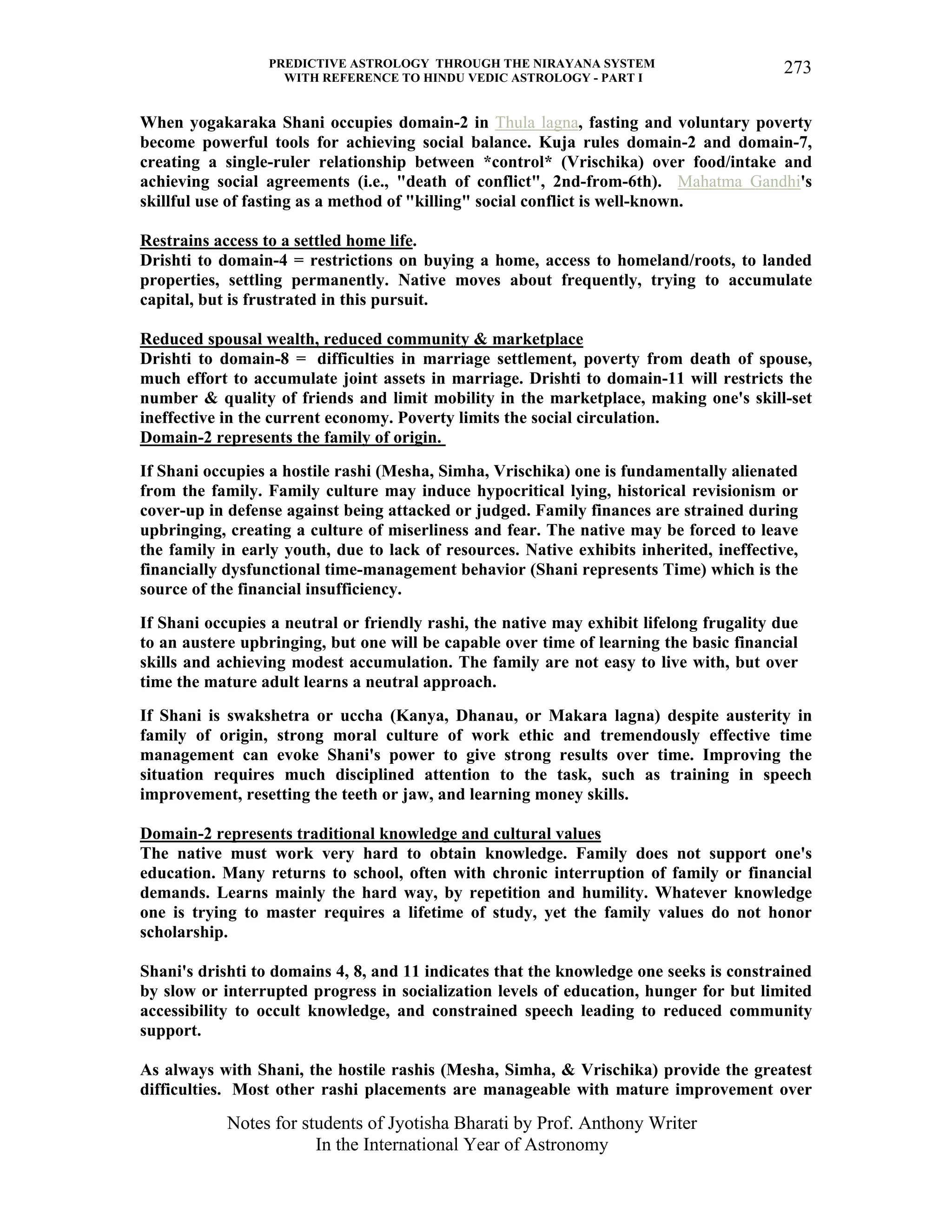 PREDICTIVE ASTROLOGY THROUGH THE NIRAYANA SYSTEM
WITH REFERENCE TO HINDU VEDIC ASTROLOGY - PART I
Notes for students of Jyotisha Bharati by Prof. Anthony Writer
In the International Year of Astronomy
273
When yogakaraka Shani occupies domain-2 in Thula lagna, fasting and voluntary poverty
become powerful tools for achieving social balance. Kuja rules domain-2 and domain-7,
creating a single-ruler relationship between *control* (Vrischika) over food/intake and
achieving social agreements (i.e., "death of conflict", 2nd-from-6th). Mahatma Gandhi's
skillful use of fasting as a method of "killing" social conflict is well-known.
Restrains access to a settled home life.
Drishti to domain-4 = restrictions on buying a home, access to homeland/roots, to landed
properties, settling permanently. Native moves about frequently, trying to accumulate
capital, but is frustrated in this pursuit.
Reduced spousal wealth, reduced community & marketplace
Drishti to domain-8 = difficulties in marriage settlement, poverty from death of spouse,
much effort to accumulate joint assets in marriage. Drishti to domain-11 will restricts the
number & quality of friends and limit mobility in the marketplace, making one's skill-set
ineffective in the current economy. Poverty limits the social circulation.
Domain-2 represents the family of origin.
If Shani occupies a hostile rashi (Mesha, Simha, Vrischika) one is fundamentally alienated
from the family. Family culture may induce hypocritical lying, historical revisionism or
cover-up in defense against being attacked or judged. Family finances are strained during
upbringing, creating a culture of miserliness and fear. The native may be forced to leave
the family in early youth, due to lack of resources. Native exhibits inherited, ineffective,
financially dysfunctional time-management behavior (Shani represents Time) which is the
source of the financial insufficiency.
If Shani occupies a neutral or friendly rashi, the native may exhibit lifelong frugality due
to an austere upbringing, but one will be capable over time of learning the basic financial
skills and achieving modest accumulation. The family are not easy to live with, but over
time the mature adult learns a neutral approach.
If Shani is swakshetra or uccha (Kanya, Dhanau, or Makara lagna) despite austerity in
family of origin, strong moral culture of work ethic and tremendously effective time
management can evoke Shani's power to give strong results over time. Improving the
situation requires much disciplined attention to the task, such as training in speech
improvement, resetting the teeth or jaw, and learning money skills.
Domain-2 represents traditional knowledge and cultural values
The native must work very hard to obtain knowledge. Family does not support one's
education. Many returns to school, often with chronic interruption of family or financial
demands. Learns mainly the hard way, by repetition and humility. Whatever knowledge
one is trying to master requires a lifetime of study, yet the family values do not honor
scholarship.
Shani's drishti to domains 4, 8, and 11 indicates that the knowledge one seeks is constrained
by slow or interrupted progress in socialization levels of education, hunger for but limited
accessibility to occult knowledge, and constrained speech leading to reduced community
support.
As always with Shani, the hostile rashis (Mesha, Simha, & Vrischika) provide the greatest
difficulties. Most other rashi placements are manageable with mature improvement over
 