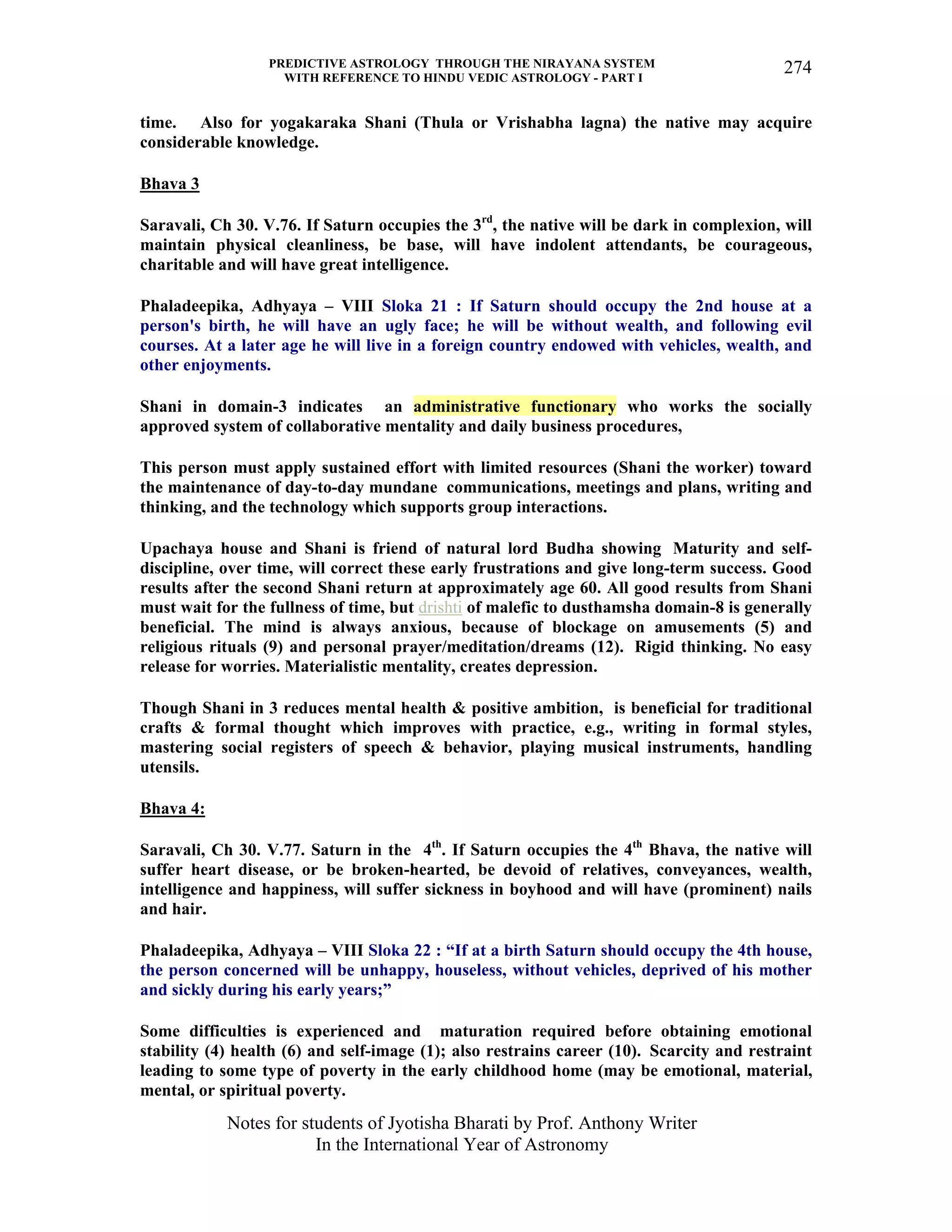 PREDICTIVE ASTROLOGY THROUGH THE NIRAYANA SYSTEM
WITH REFERENCE TO HINDU VEDIC ASTROLOGY - PART I
Notes for students of Jyotisha Bharati by Prof. Anthony Writer
In the International Year of Astronomy
274
time. Also for yogakaraka Shani (Thula or Vrishabha lagna) the native may acquire
considerable knowledge.
Bhava 3
Saravali, Ch 30. V.76. If Saturn occupies the 3rd
, the native will be dark in complexion, will
maintain physical cleanliness, be base, will have indolent attendants, be courageous,
charitable and will have great intelligence.
Phaladeepika, Adhyaya – VIII Sloka 21 : If Saturn should occupy the 2nd house at a
person's birth, he will have an ugly face; he will be without wealth, and following evil
courses. At a later age he will live in a foreign country endowed with vehicles, wealth, and
other enjoyments.
Shani in domain-3 indicates an administrative functionary who works the socially
approved system of collaborative mentality and daily business procedures,
This person must apply sustained effort with limited resources (Shani the worker) toward
the maintenance of day-to-day mundane communications, meetings and plans, writing and
thinking, and the technology which supports group interactions.
Upachaya house and Shani is friend of natural lord Budha showing Maturity and self-
discipline, over time, will correct these early frustrations and give long-term success. Good
results after the second Shani return at approximately age 60. All good results from Shani
must wait for the fullness of time, but drishti of malefic to dusthamsha domain-8 is generally
beneficial. The mind is always anxious, because of blockage on amusements (5) and
religious rituals (9) and personal prayer/meditation/dreams (12). Rigid thinking. No easy
release for worries. Materialistic mentality, creates depression.
Though Shani in 3 reduces mental health & positive ambition, is beneficial for traditional
crafts & formal thought which improves with practice, e.g., writing in formal styles,
mastering social registers of speech & behavior, playing musical instruments, handling
utensils.
Bhava 4:
Saravali, Ch 30. V.77. Saturn in the 4th
. If Saturn occupies the 4th
Bhava, the native will
suffer heart disease, or be broken-hearted, be devoid of relatives, conveyances, wealth,
intelligence and happiness, will suffer sickness in boyhood and will have (prominent) nails
and hair.
Phaladeepika, Adhyaya – VIII Sloka 22 : “If at a birth Saturn should occupy the 4th house,
the person concerned will be unhappy, houseless, without vehicles, deprived of his mother
and sickly during his early years;”
Some difficulties is experienced and maturation required before obtaining emotional
stability (4) health (6) and self-image (1); also restrains career (10). Scarcity and restraint
leading to some type of poverty in the early childhood home (may be emotional, material,
mental, or spiritual poverty.
 