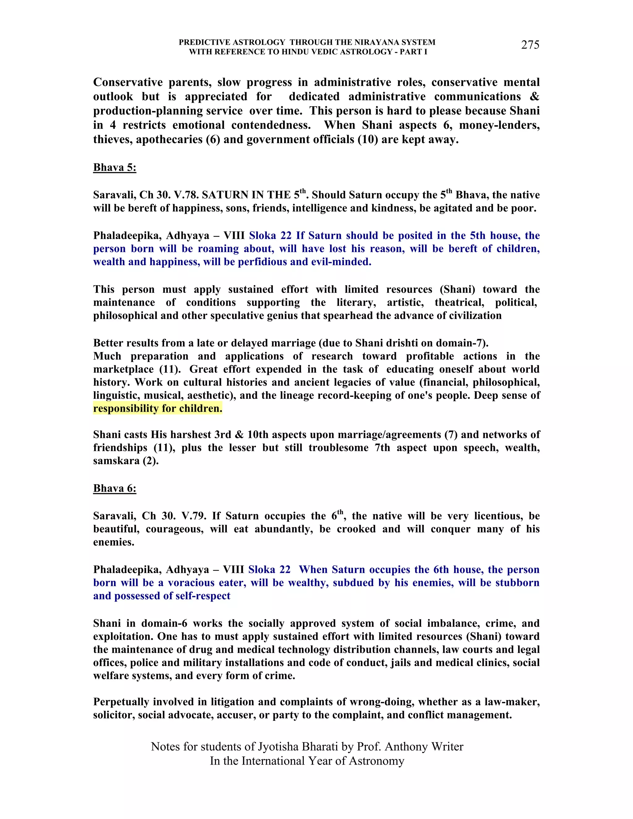 PREDICTIVE ASTROLOGY THROUGH THE NIRAYANA SYSTEM
WITH REFERENCE TO HINDU VEDIC ASTROLOGY - PART I
Notes for students of Jyotisha Bharati by Prof. Anthony Writer
In the International Year of Astronomy
275
Conservative parents, slow progress in administrative roles, conservative mental
outlook but is appreciated for dedicated administrative communications &
production-planning service over time. This person is hard to please because Shani
in 4 restricts emotional contendedness. When Shani aspects 6, money-lenders,
thieves, apothecaries (6) and government officials (10) are kept away.
Bhava 5:
Saravali, Ch 30. V.78. SATURN IN THE 5th
. Should Saturn occupy the 5th
Bhava, the native
will be bereft of happiness, sons, friends, intelligence and kindness, be agitated and be poor.
Phaladeepika, Adhyaya – VIII Sloka 22 If Saturn should be posited in the 5th house, the
person born will be roaming about, will have lost his reason, will be bereft of children,
wealth and happiness, will be perfidious and evil-minded.
This person must apply sustained effort with limited resources (Shani) toward the
maintenance of conditions supporting the literary, artistic, theatrical, political,
philosophical and other speculative genius that spearhead the advance of civilization
Better results from a late or delayed marriage (due to Shani drishti on domain-7).
Much preparation and applications of research toward profitable actions in the
marketplace (11). Great effort expended in the task of educating oneself about world
history. Work on cultural histories and ancient legacies of value (financial, philosophical,
linguistic, musical, aesthetic), and the lineage record-keeping of one's people. Deep sense of
responsibility for children.
Shani casts His harshest 3rd & 10th aspects upon marriage/agreements (7) and networks of
friendships (11), plus the lesser but still troublesome 7th aspect upon speech, wealth,
samskara (2).
Bhava 6:
Saravali, Ch 30. V.79. If Saturn occupies the 6th
, the native will be very licentious, be
beautiful, courageous, will eat abundantly, be crooked and will conquer many of his
enemies.
Phaladeepika, Adhyaya – VIII Sloka 22 When Saturn occupies the 6th house, the person
born will be a voracious eater, will be wealthy, subdued by his enemies, will be stubborn
and possessed of self-respect
Shani in domain-6 works the socially approved system of social imbalance, crime, and
exploitation. One has to must apply sustained effort with limited resources (Shani) toward
the maintenance of drug and medical technology distribution channels, law courts and legal
offices, police and military installations and code of conduct, jails and medical clinics, social
welfare systems, and every form of crime.
Perpetually involved in litigation and complaints of wrong-doing, whether as a law-maker,
solicitor, social advocate, accuser, or party to the complaint, and conflict management.
 