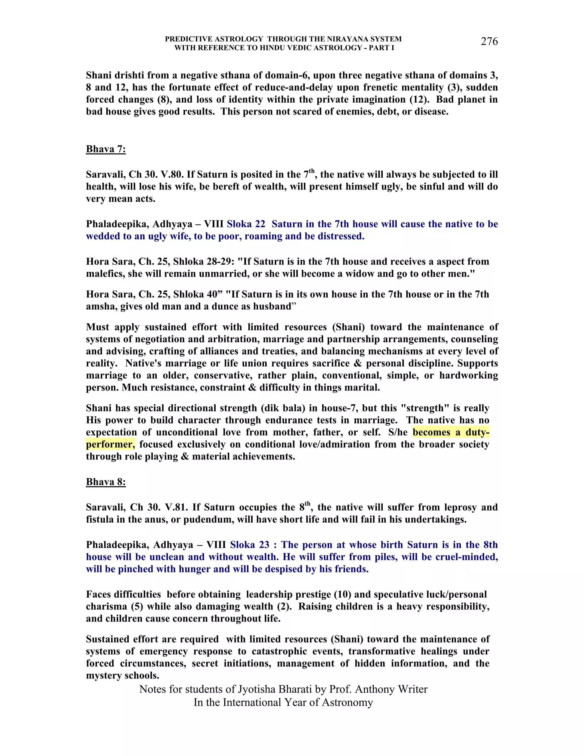 PREDICTIVE ASTROLOGY THROUGH THE NIRAYANA SYSTEM
WITH REFERENCE TO HINDU VEDIC ASTROLOGY - PART I
Notes for students of Jyotisha Bharati by Prof. Anthony Writer
In the International Year of Astronomy
276
Shani drishti from a negative sthana of domain-6, upon three negative sthana of domains 3,
8 and 12, has the fortunate effect of reduce-and-delay upon frenetic mentality (3), sudden
forced changes (8), and loss of identity within the private imagination (12). Bad planet in
bad house gives good results. This person not scared of enemies, debt, or disease.
Bhava 7:
Saravali, Ch 30. V.80. If Saturn is posited in the 7th
, the native will always be subjected to ill
health, will lose his wife, be bereft of wealth, will present himself ugly, be sinful and will do
very mean acts.
Phaladeepika, Adhyaya – VIII Sloka 22 Saturn in the 7th house will cause the native to be
wedded to an ugly wife, to be poor, roaming and be distressed.
Hora Sara, Ch. 25, Shloka 28-29: "If Saturn is in the 7th house and receives a aspect from
malefics, she will remain unmarried, or she will become a widow and go to other men."
Hora Sara, Ch. 25, Shloka 40” "If Saturn is in its own house in the 7th house or in the 7th
amsha, gives old man and a dunce as husband”
Must apply sustained effort with limited resources (Shani) toward the maintenance of
systems of negotiation and arbitration, marriage and partnership arrangements, counseling
and advising, crafting of alliances and treaties, and balancing mechanisms at every level of
reality. Native's marriage or life union requires sacrifice & personal discipline. Supports
marriage to an older, conservative, rather plain, conventional, simple, or hardworking
person. Much resistance, constraint & difficulty in things marital.
Shani has special directional strength (dik bala) in house-7, but this "strength" is really
His power to build character through endurance tests in marriage. The native has no
expectation of unconditional love from mother, father, or self. S/he becomes a duty-
performer, focused exclusively on conditional love/admiration from the broader society
through role playing & material achievements.
Bhava 8:
Saravali, Ch 30. V.81. If Saturn occupies the 8th
, the native will suffer from leprosy and
fistula in the anus, or pudendum, will have short life and will fail in his undertakings.
Phaladeepika, Adhyaya – VIII Sloka 23 : The person at whose birth Saturn is in the 8th
house will be unclean and without wealth. He will suffer from piles, will be cruel-minded,
will be pinched with hunger and will be despised by his friends.
Faces difficulties before obtaining leadership prestige (10) and speculative luck/personal
charisma (5) while also damaging wealth (2). Raising children is a heavy responsibility,
and children cause concern throughout life.
Sustained effort are required with limited resources (Shani) toward the maintenance of
systems of emergency response to catastrophic events, transformative healings under
forced circumstances, secret initiations, management of hidden information, and the
mystery schools.
 