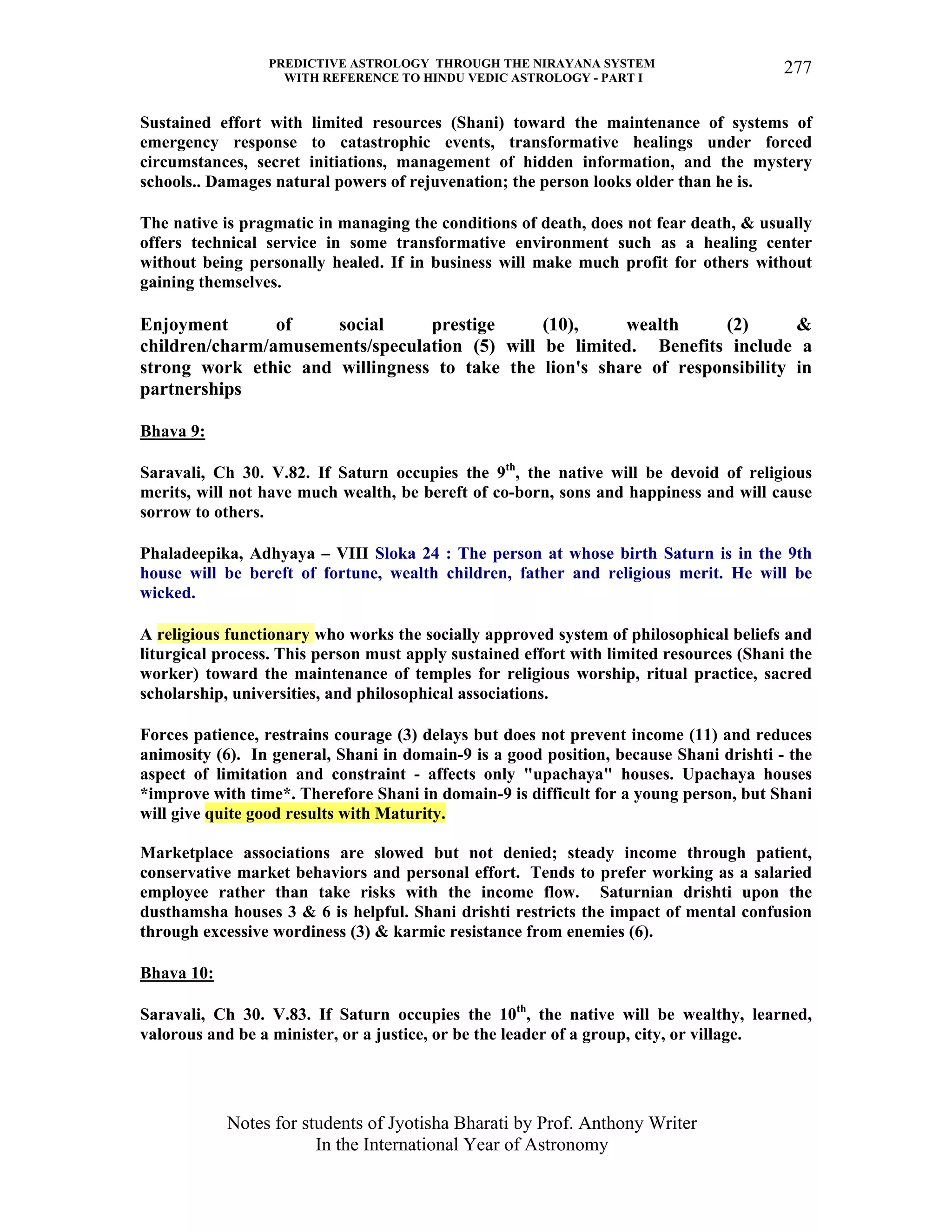 PREDICTIVE ASTROLOGY THROUGH THE NIRAYANA SYSTEM
WITH REFERENCE TO HINDU VEDIC ASTROLOGY - PART I
Notes for students of Jyotisha Bharati by Prof. Anthony Writer
In the International Year of Astronomy
277
Sustained effort with limited resources (Shani) toward the maintenance of systems of
emergency response to catastrophic events, transformative healings under forced
circumstances, secret initiations, management of hidden information, and the mystery
schools.. Damages natural powers of rejuvenation; the person looks older than he is.
The native is pragmatic in managing the conditions of death, does not fear death, & usually
offers technical service in some transformative environment such as a healing center
without being personally healed. If in business will make much profit for others without
gaining themselves.
Enjoyment of social prestige (10), wealth (2) &
children/charm/amusements/speculation (5) will be limited. Benefits include a
strong work ethic and willingness to take the lion's share of responsibility in
partnerships
Bhava 9:
Saravali, Ch 30. V.82. If Saturn occupies the 9th
, the native will be devoid of religious
merits, will not have much wealth, be bereft of co-born, sons and happiness and will cause
sorrow to others.
Phaladeepika, Adhyaya – VIII Sloka 24 : The person at whose birth Saturn is in the 9th
house will be bereft of fortune, wealth children, father and religious merit. He will be
wicked.
A religious functionary who works the socially approved system of philosophical beliefs and
liturgical process. This person must apply sustained effort with limited resources (Shani the
worker) toward the maintenance of temples for religious worship, ritual practice, sacred
scholarship, universities, and philosophical associations.
Forces patience, restrains courage (3) delays but does not prevent income (11) and reduces
animosity (6). In general, Shani in domain-9 is a good position, because Shani drishti - the
aspect of limitation and constraint - affects only "upachaya" houses. Upachaya houses
*improve with time*. Therefore Shani in domain-9 is difficult for a young person, but Shani
will give quite good results with Maturity.
Marketplace associations are slowed but not denied; steady income through patient,
conservative market behaviors and personal effort. Tends to prefer working as a salaried
employee rather than take risks with the income flow. Saturnian drishti upon the
dusthamsha houses 3 & 6 is helpful. Shani drishti restricts the impact of mental confusion
through excessive wordiness (3) & karmic resistance from enemies (6).
Bhava 10:
Saravali, Ch 30. V.83. If Saturn occupies the 10th
, the native will be wealthy, learned,
valorous and be a minister, or a justice, or be the leader of a group, city, or village.
 