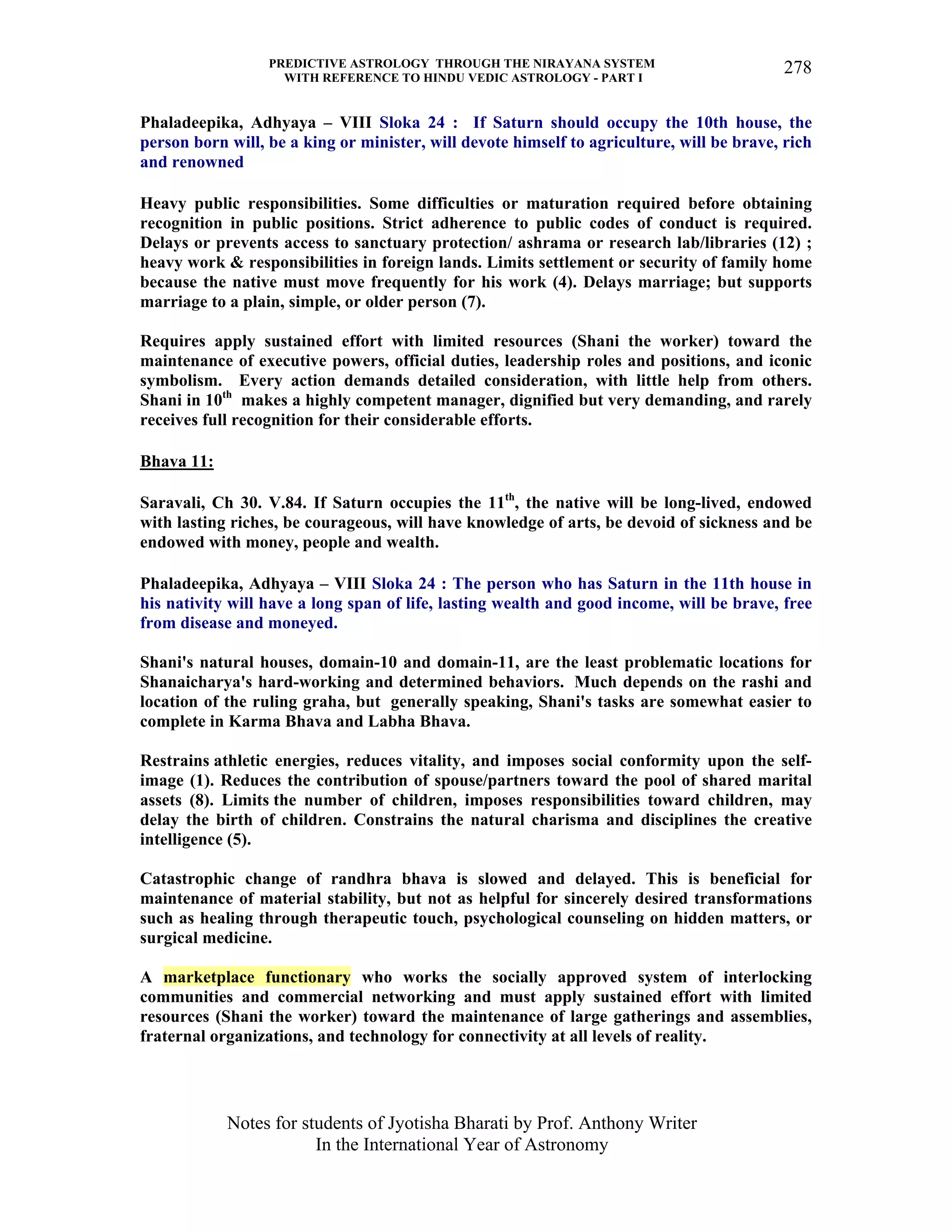 PREDICTIVE ASTROLOGY THROUGH THE NIRAYANA SYSTEM
WITH REFERENCE TO HINDU VEDIC ASTROLOGY - PART I
Notes for students of Jyotisha Bharati by Prof. Anthony Writer
In the International Year of Astronomy
278
Phaladeepika, Adhyaya – VIII Sloka 24 : If Saturn should occupy the 10th house, the
person born will, be a king or minister, will devote himself to agriculture, will be brave, rich
and renowned
Heavy public responsibilities. Some difficulties or maturation required before obtaining
recognition in public positions. Strict adherence to public codes of conduct is required.
Delays or prevents access to sanctuary protection/ ashrama or research lab/libraries (12) ;
heavy work & responsibilities in foreign lands. Limits settlement or security of family home
because the native must move frequently for his work (4). Delays marriage; but supports
marriage to a plain, simple, or older person (7).
Requires apply sustained effort with limited resources (Shani the worker) toward the
maintenance of executive powers, official duties, leadership roles and positions, and iconic
symbolism. Every action demands detailed consideration, with little help from others.
Shani in 10th
makes a highly competent manager, dignified but very demanding, and rarely
receives full recognition for their considerable efforts.
Bhava 11:
Saravali, Ch 30. V.84. If Saturn occupies the 11th
, the native will be long-lived, endowed
with lasting riches, be courageous, will have knowledge of arts, be devoid of sickness and be
endowed with money, people and wealth.
Phaladeepika, Adhyaya – VIII Sloka 24 : The person who has Saturn in the 11th house in
his nativity will have a long span of life, lasting wealth and good income, will be brave, free
from disease and moneyed.
Shani's natural houses, domain-10 and domain-11, are the least problematic locations for
Shanaicharya's hard-working and determined behaviors. Much depends on the rashi and
location of the ruling graha, but generally speaking, Shani's tasks are somewhat easier to
complete in Karma Bhava and Labha Bhava.
Restrains athletic energies, reduces vitality, and imposes social conformity upon the self-
image (1). Reduces the contribution of spouse/partners toward the pool of shared marital
assets (8). Limits the number of children, imposes responsibilities toward children, may
delay the birth of children. Constrains the natural charisma and disciplines the creative
intelligence (5).
Catastrophic change of randhra bhava is slowed and delayed. This is beneficial for
maintenance of material stability, but not as helpful for sincerely desired transformations
such as healing through therapeutic touch, psychological counseling on hidden matters, or
surgical medicine.
A marketplace functionary who works the socially approved system of interlocking
communities and commercial networking and must apply sustained effort with limited
resources (Shani the worker) toward the maintenance of large gatherings and assemblies,
fraternal organizations, and technology for connectivity at all levels of reality.
 
