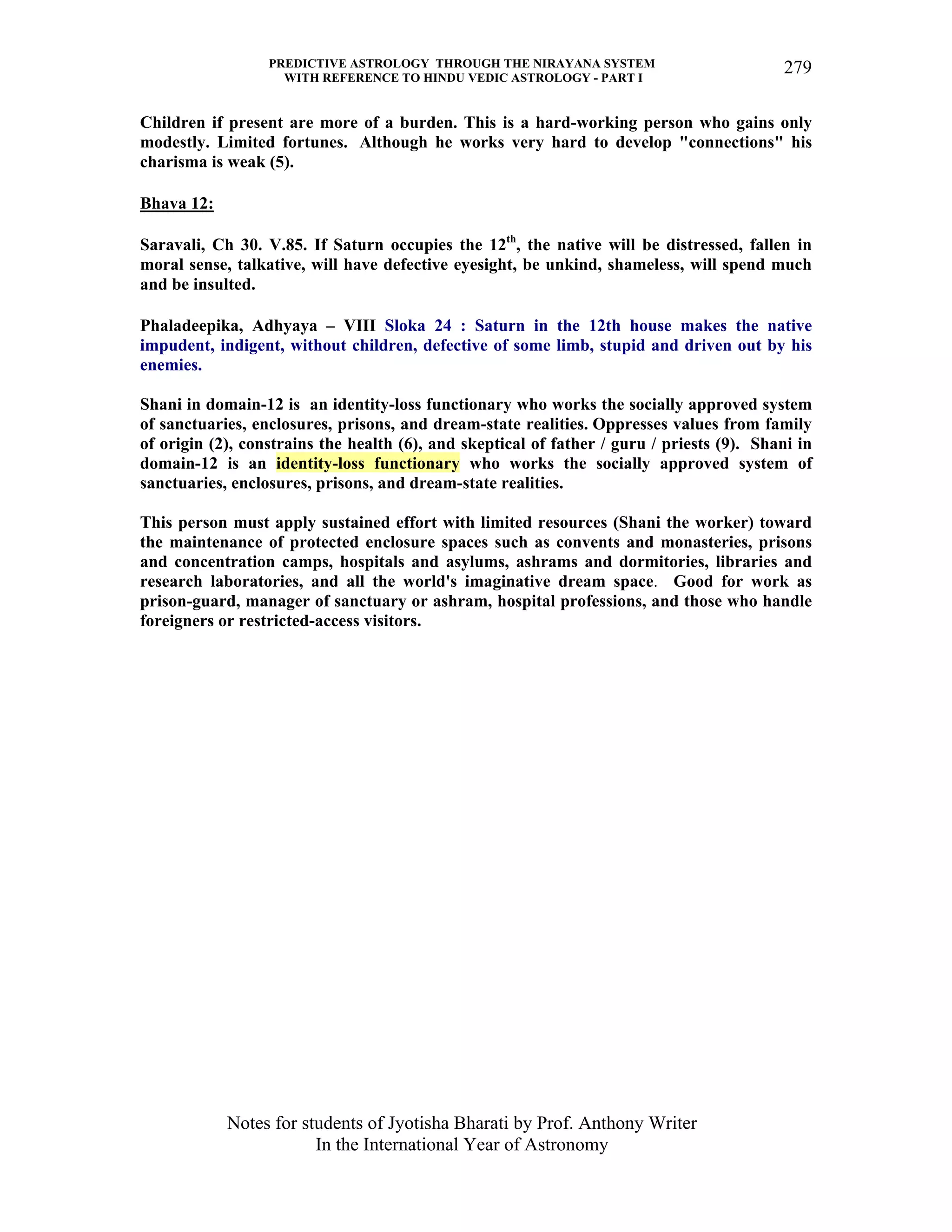 PREDICTIVE ASTROLOGY THROUGH THE NIRAYANA SYSTEM
WITH REFERENCE TO HINDU VEDIC ASTROLOGY - PART I
Notes for students of Jyotisha Bharati by Prof. Anthony Writer
In the International Year of Astronomy
279
Children if present are more of a burden. This is a hard-working person who gains only
modestly. Limited fortunes. Although he works very hard to develop "connections" his
charisma is weak (5).
Bhava 12:
Saravali, Ch 30. V.85. If Saturn occupies the 12th
, the native will be distressed, fallen in
moral sense, talkative, will have defective eyesight, be unkind, shameless, will spend much
and be insulted.
Phaladeepika, Adhyaya – VIII Sloka 24 : Saturn in the 12th house makes the native
impudent, indigent, without children, defective of some limb, stupid and driven out by his
enemies.
Shani in domain-12 is an identity-loss functionary who works the socially approved system
of sanctuaries, enclosures, prisons, and dream-state realities. Oppresses values from family
of origin (2), constrains the health (6), and skeptical of father / guru / priests (9). Shani in
domain-12 is an identity-loss functionary who works the socially approved system of
sanctuaries, enclosures, prisons, and dream-state realities.
This person must apply sustained effort with limited resources (Shani the worker) toward
the maintenance of protected enclosure spaces such as convents and monasteries, prisons
and concentration camps, hospitals and asylums, ashrams and dormitories, libraries and
research laboratories, and all the world's imaginative dream space. Good for work as
prison-guard, manager of sanctuary or ashram, hospital professions, and those who handle
foreigners or restricted-access visitors.
 
