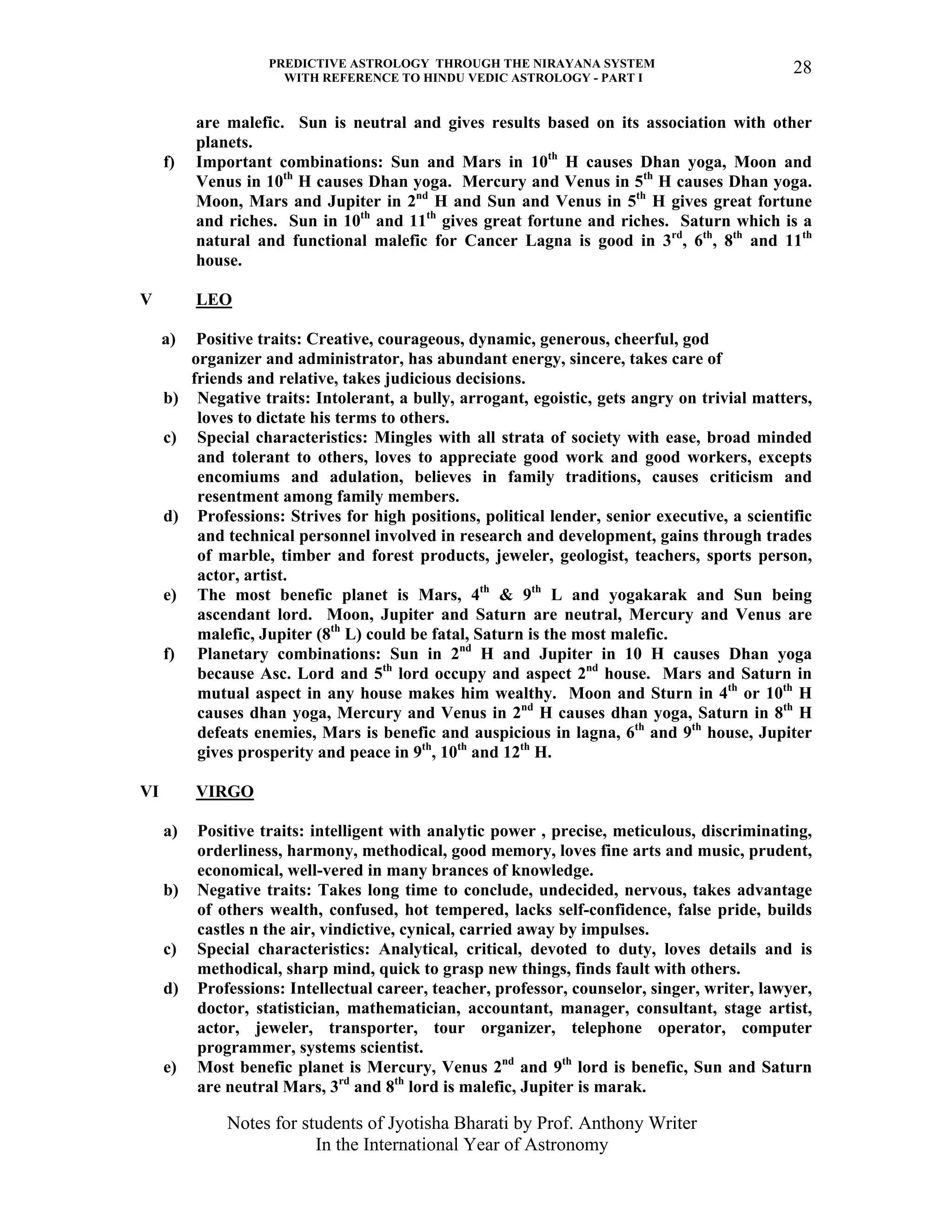 PREDICTIVE ASTROLOGY THROUGH THE NIRAYANA SYSTEM
WITH REFERENCE TO HINDU VEDIC ASTROLOGY - PART I
Notes for students of Jyotisha Bharati by Prof. Anthony Writer
In the International Year of Astronomy
28
are malefic. Sun is neutral and gives results based on its association with other
planets.
f) Important combinations: Sun and Mars in 10th
H causes Dhan yoga, Moon and
Venus in 10th
H causes Dhan yoga. Mercury and Venus in 5th
H causes Dhan yoga.
Moon, Mars and Jupiter in 2nd
H and Sun and Venus in 5th
H gives great fortune
and riches. Sun in 10th
and 11th
gives great fortune and riches. Saturn which is a
natural and functional malefic for Cancer Lagna is good in 3rd
, 6th
, 8th
and 11th
house.
V LEO
a) Positive traits: Creative, courageous, dynamic, generous, cheerful, god
organizer and administrator, has abundant energy, sincere, takes care of
friends and relative, takes judicious decisions.
b) Negative traits: Intolerant, a bully, arrogant, egoistic, gets angry on trivial matters,
loves to dictate his terms to others.
c) Special characteristics: Mingles with all strata of society with ease, broad minded
and tolerant to others, loves to appreciate good work and good workers, excepts
encomiums and adulation, believes in family traditions, causes criticism and
resentment among family members.
d) Professions: Strives for high positions, political lender, senior executive, a scientific
and technical personnel involved in research and development, gains through trades
of marble, timber and forest products, jeweler, geologist, teachers, sports person,
actor, artist.
e) The most benefic planet is Mars, 4th
& 9th
L and yogakarak and Sun being
ascendant lord. Moon, Jupiter and Saturn are neutral, Mercury and Venus are
malefic, Jupiter (8th
L) could be fatal, Saturn is the most malefic.
f) Planetary combinations: Sun in 2nd
H and Jupiter in 10 H causes Dhan yoga
because Asc. Lord and 5th
lord occupy and aspect 2nd
house. Mars and Saturn in
mutual aspect in any house makes him wealthy. Moon and Sturn in 4th
or 10th
H
causes dhan yoga, Mercury and Venus in 2nd
H causes dhan yoga, Saturn in 8th
H
defeats enemies, Mars is benefic and auspicious in lagna, 6th
and 9th
house, Jupiter
gives prosperity and peace in 9th
, 10th
and 12th
H.
VI VIRGO
a) Positive traits: intelligent with analytic power , precise, meticulous, discriminating,
orderliness, harmony, methodical, good memory, loves fine arts and music, prudent,
economical, well-vered in many brances of knowledge.
b) Negative traits: Takes long time to conclude, undecided, nervous, takes advantage
of others wealth, confused, hot tempered, lacks self-confidence, false pride, builds
castles n the air, vindictive, cynical, carried away by impulses.
c) Special characteristics: Analytical, critical, devoted to duty, loves details and is
methodical, sharp mind, quick to grasp new things, finds fault with others.
d) Professions: Intellectual career, teacher, professor, counselor, singer, writer, lawyer,
doctor, statistician, mathematician, accountant, manager, consultant, stage artist,
actor, jeweler, transporter, tour organizer, telephone operator, computer
programmer, systems scientist.
e) Most benefic planet is Mercury, Venus 2nd
and 9th
lord is benefic, Sun and Saturn
are neutral Mars, 3rd
and 8th
lord is malefic, Jupiter is marak.
 
