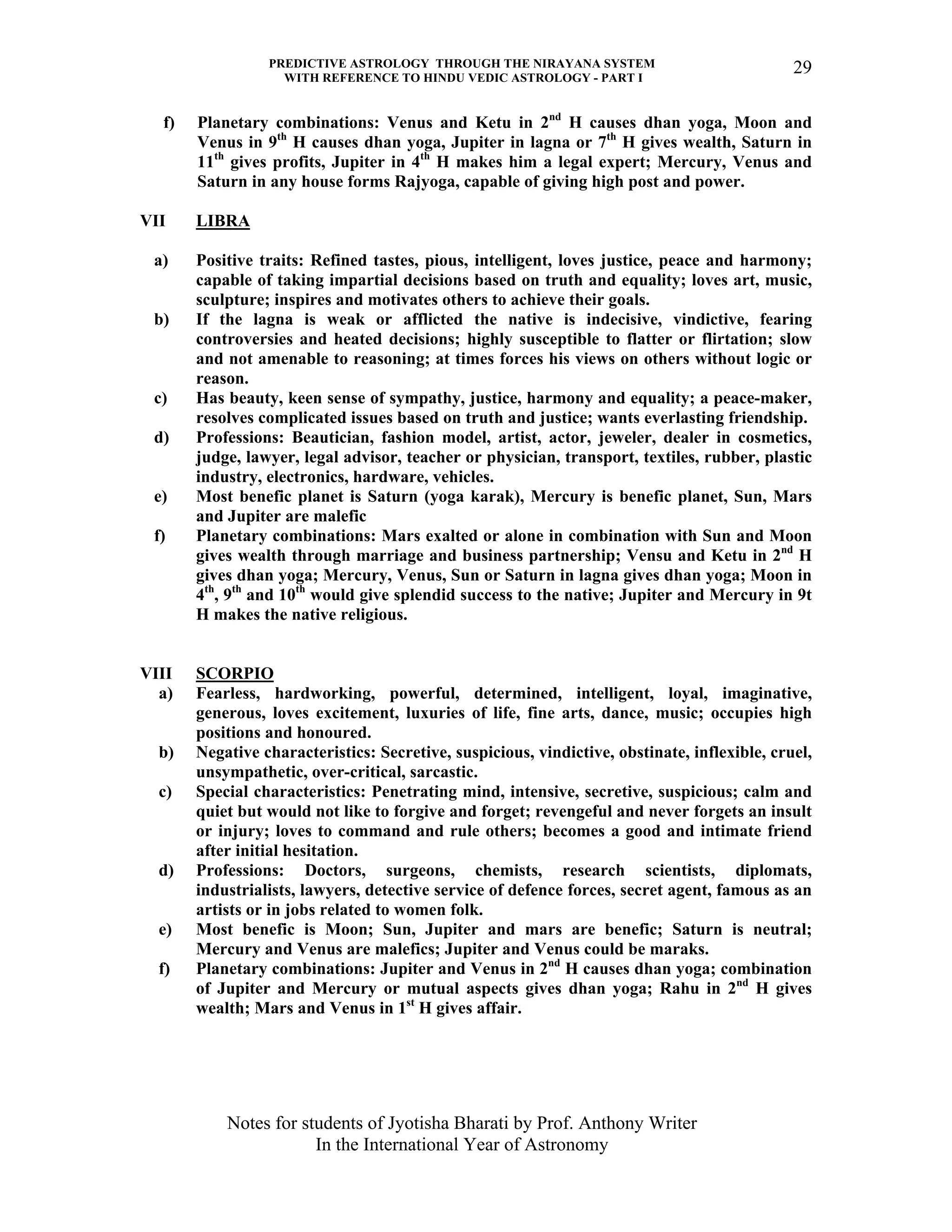 PREDICTIVE ASTROLOGY THROUGH THE NIRAYANA SYSTEM
WITH REFERENCE TO HINDU VEDIC ASTROLOGY - PART I
Notes for students of Jyotisha Bharati by Prof. Anthony Writer
In the International Year of Astronomy
29
f) Planetary combinations: Venus and Ketu in 2nd
H causes dhan yoga, Moon and
Venus in 9th
H causes dhan yoga, Jupiter in lagna or 7th
H gives wealth, Saturn in
11th
gives profits, Jupiter in 4th
H makes him a legal expert; Mercury, Venus and
Saturn in any house forms Rajyoga, capable of giving high post and power.
VII LIBRA
a) Positive traits: Refined tastes, pious, intelligent, loves justice, peace and harmony;
capable of taking impartial decisions based on truth and equality; loves art, music,
sculpture; inspires and motivates others to achieve their goals.
b) If the lagna is weak or afflicted the native is indecisive, vindictive, fearing
controversies and heated decisions; highly susceptible to flatter or flirtation; slow
and not amenable to reasoning; at times forces his views on others without logic or
reason.
c) Has beauty, keen sense of sympathy, justice, harmony and equality; a peace-maker,
resolves complicated issues based on truth and justice; wants everlasting friendship.
d) Professions: Beautician, fashion model, artist, actor, jeweler, dealer in cosmetics,
judge, lawyer, legal advisor, teacher or physician, transport, textiles, rubber, plastic
industry, electronics, hardware, vehicles.
e) Most benefic planet is Saturn (yoga karak), Mercury is benefic planet, Sun, Mars
and Jupiter are malefic
f) Planetary combinations: Mars exalted or alone in combination with Sun and Moon
gives wealth through marriage and business partnership; Vensu and Ketu in 2nd
H
gives dhan yoga; Mercury, Venus, Sun or Saturn in lagna gives dhan yoga; Moon in
4th
, 9th
and 10th
would give splendid success to the native; Jupiter and Mercury in 9t
H makes the native religious.
VIII SCORPIO
a) Fearless, hardworking, powerful, determined, intelligent, loyal, imaginative,
generous, loves excitement, luxuries of life, fine arts, dance, music; occupies high
positions and honoured.
b) Negative characteristics: Secretive, suspicious, vindictive, obstinate, inflexible, cruel,
unsympathetic, over-critical, sarcastic.
c) Special characteristics: Penetrating mind, intensive, secretive, suspicious; calm and
quiet but would not like to forgive and forget; revengeful and never forgets an insult
or injury; loves to command and rule others; becomes a good and intimate friend
after initial hesitation.
d) Professions: Doctors, surgeons, chemists, research scientists, diplomats,
industrialists, lawyers, detective service of defence forces, secret agent, famous as an
artists or in jobs related to women folk.
e) Most benefic is Moon; Sun, Jupiter and mars are benefic; Saturn is neutral;
Mercury and Venus are malefics; Jupiter and Venus could be maraks.
f) Planetary combinations: Jupiter and Venus in 2nd
H causes dhan yoga; combination
of Jupiter and Mercury or mutual aspects gives dhan yoga; Rahu in 2nd
H gives
wealth; Mars and Venus in 1st
H gives affair.
 